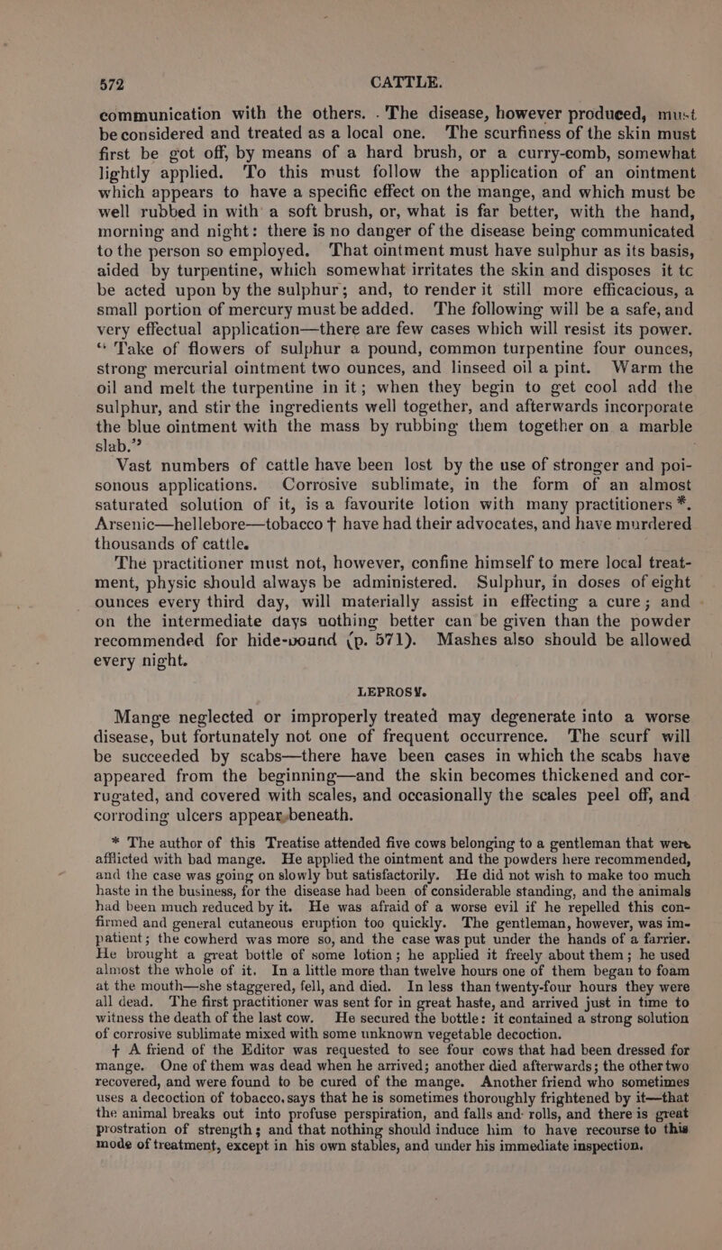 communication with the others. .'The disease, however produced, must be considered and treated as a local one. ‘The scurfiness of the skin must first be got off, by means of a hard brush, or a curry-comb, somewhat lightly applied. To this must follow the application of an ointment which appears to have a specific effect on the mange, and which must be well rubbed in with a soft brush, or, what is far better, with the hand, morning and night: there is no danger of the disease being communicated to the person so employed. ‘That ointment must have sulphur as its basis, aided by turpentine, which somewhat irritates the skin and disposes it tc be acted upon by the sulphur; and, to render it still more efficacious, a small portion of mercury must be added. The following will be a safe, and very effectual application—there are few cases which will resist its power. “ Take of flowers of sulphur a pound, common turpentine four ounces, strong mercurial ointment two ounces, and linseed oil a pint. Warm the oil and melt the turpentine in it; when they begin to get cool add the sulphur, and stir the ingredients well together, and afterwards incorporate the blue ointment with the mass by rubbing them together on a marble slab.”? ‘Vast numbers of cattle have been lost by the use of stronger and poi- sonous applications. Corrosive sublimate, in the form of an almost saturated solution of it, is a favourite lotion with many practitioners *. Arsenic—hellebore—tobacco t have had their advocates, and have murdered thousands of cattle. a The practitioner must not, however, confine himself to mere local treat- ment, physic should always be administered. Sulphur, in doses of eight ounces every third day, will materially assist in effecting a cure; and - on the intermediate days uothing better can be given than the powder recommended for hide-voand (p. 571). Mashes also should be allowed every night. LEPROSY. Mange neglected or improperly treated may degenerate into a worse disease, but fortunately not one of frequent occurrence. ‘The scurf will be succeeded by scabs—there have been cases in which the scabs have appeared from the beginning—and the skin becomes thickened and cor- rugated, and covered with scales, and occasionally the scales peel off, and corroding ulcers appearybeneath. * The author of this Treatise attended five cows belonging to a gentleman that were afflicted with bad mange. He applied the ointment and the powders here recommended, and the case was going on slowly but satisfactorily. He did not wish to make too much haste in the business, for the disease had been of considerable standing, and the animals had been much reduced by it. He was afraid of a worse evil if he repelled this con- firmed and general cutaneous eruption too quickly. The gentleman, however, was im- patient; the cowherd was more so, and the case was put under the hands of a farrier. He brought a great bottle of some lotion; he applied it freely about them; he used almost the whole of it, Ina little more than twelve hours one of them began to foam at the mouth—she staggered, fell, and died. In less than twenty-four hours they were all dead. The first practitioner was sent for in great haste, and arrived just in time to witness the death of the last cow. He secured the bottle: it contained a strong solution of corrosive sublimate mixed with some unknown vegetable decoction. + A friend of the Editor was requested to see four cows that had been dressed for mange. One of them was dead when he arrived; another died afterwards; the othertwo recovered, and were found to be cured of the mange. Another friend who sometimes uses a decoction of tobacco. says that he is sometimes thoroughly frightened by it—that the animal breaks out into profuse perspiration, and falls and: rolls, and there is great prostration of strength; and that nothing should induce him to have recourse to this mode of treatment, except in his own stables, and under his immediate inspection.