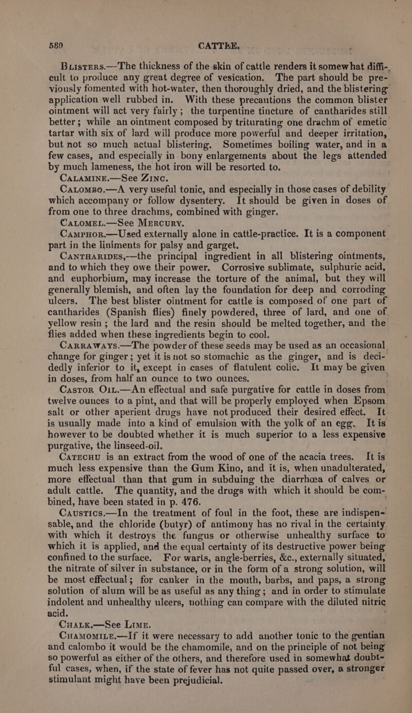 Buisters.—The thickness of the skin of cattle renders it somewhat diffi-. cult to produce any great degree of vesication. The part should be pre- viously fomented with hot-water, then thoroughly dried, and the blistering application well rubbed in. With these precautions the common blister ointment will act very fairly; the turpentine tincture of cantharides still better; while an ointment composed by triturating one drachm of emetic tartar with six of lard will produce more powerful and deeper irritation, but not so much actual blistering. Sometimes boiling water, and in a few cases, and especially in bony enlargements about the legs attended by much lameness, the hot iron will be resorted to. CALAMINE.—See ZINC. . Catomz0.—A very useful tonic, and especially in those cases of debility which accompany or follow dysentery. It should be given in doses of from one to three drachms, combined with ginger. CaLoMEL.—See MErcury. CampHor.— Used externally alone in cattle-practice. It is a component part in the liniments for palsy and garget. CaANTHARIDES,—the principal ingredient in all blistering ointments, and to which they owe their power. Corrosive sublimate, sulphuric acid, and euphorbium, may increase the torture of the animal, but they will generally blemish, and often lay the foundation for deep and corroding ulcers. The best blister ointment for cattle is composed of one part of cantharides (Spanish flies) finely powdered, three of lard, and one of. yellow resin ; the lard and the resin should be melted together, and the flies added when these ingredients begin to cool. Carraways.—The powder of these seeds may be used as an occasional change for ginger; yet it is not so stomachic as the ginger, and is deci- dedly inferior to it, except in cases of flatulent colic. It may be given in doses, from half an ounce to two ounces. Castor Oit.—&lt;An effectual and safe purgative for cattle in doses from twelve ounces to a pint, and that will be properly employed when Epsom. salt or other aperient drugs have not produced their desired effect. It is usually made into a kind of emulsion with the yolk of anegg. Itis however to be doubted whether it is much superior to a less expensive purgative, the linseed-oil. CatEecuu is an extract from the wood of one of the acacia trees. It is much less expensive than the Gum Kino, and it is, when unadulterated, more effectual than that gum in subduing the diarrhoea of calves or adult cattle. The quantity, and the drugs with which it should be com- bined, have been stated in p. 476. Causties .—In the treatment of foul in the foot, these are mre sable, and the chloride (butyr) of antimony has no rival in the certainty with which it destroys the fungus or otherwise unhealthy surface to which it is applied, and the equal certainty of its destructive power being confined to the surface. For warts, angle- berries, &amp;c., externally situated, the nitrate of silver in substance, or in the form ofa strong solution, will - be most effectual; for canker in the mouth, barbs, and paps, a strong solution of alum will be as useful as any thing; and in order to stimulate indolent and unhealthy uleers, nothing can compare with the diluted nitric acid. CuALK.—See Lime. CuamomiLe.—lIf it were necessary to add another tonic to the gentian and calombo it would be the chamomile, and on the principle of hoe being’ so powerful as either of the others, and therefore used in somewhat doubt- ful cases, when, if the state of fever has not quite passed over, a stronger stimulant might have been prejudicial.