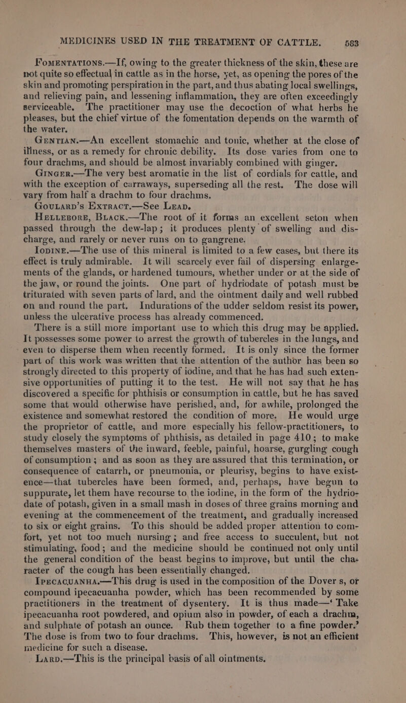 FomeEnTatiIons.—If, owing to the greater thickness of the skin, these are mot quite so effectual in cattle as in the horse, yet, as opening the pores of the skin and promoting perspiration in the part, and thus abating local swellings, and relieving pain, and lessening inflammation, they are often exceedingly serviceable, ‘The practitioner may use the decoction of what herbs he pleases, but the chief virtue of the fomentation depends on the warmth of the water. Gentran.—An excellent stomachic and tonic, whether at the close of illness, or as a remedy for chronic debility. Its dose varies from one to four drachms, and should be almost invariably combined with ginger. Gincer.—The very best aromatic in the list of cordials for cattle, and with the exception of carraways, superseding all the rest. The dose will vary from half a drachm to four drachms. Govutarp’s Exrract.—See Leap. Hewiesore, Buack.—The root of it forms an excellent seton when passed through the dew-lap; it produces plenty of swelling and dis- charge, and rarely or never runs on to gangrene. Iopine.—The use of this mineral is limited to a few cases, but there its effect is truly admirable. It will scarcely ever fail of dispersing enlarge- ments of the glands, or hardened tumours, whether under or at the side of the jaw, or round the joints. One part of hydriodate of potash must be triturated with seven parts of lard, and the ointment daily and well rubbed on and round the part. Indurations of the udder seldom resist its power, unless the ulcerative process has already commenced. There is a still more important use to which this drug may be applied. It possesses some power to arrest the growth of tubercles in the Jungs, and even to disperse them when recently formed. It is only since the former part of this work was written that the attention of the author has been so strongly directed to this property of iodine, and that he has had such exten- sive opportunities of putting it to the test. He will not say that he has discovered a specific for phthisis or consumption in cattle, but he has saved some that would otherwise have perished, and, for awhile, prolonged the existence and somewhat restored the condition of more. He would urge the proprietor of cattle, and more especially his fellow-practitioners, to study closely the symptoms of phthisis, as detailed in page 410; to make themselves masters of the inward, feeble, painful, hoarse, gurgling cough of consumption ; and as soon as they are assured that this termination, or consequence of catarrh, or pneumonia, or pleurisy, begins to have exist- ence—that tubercles have been formed, and, perhaps, have begun to suppurate, let them have recourse to the iodine, in the form of the hydrio- date of potash, given in a small mash in doses of three grains morning and evening at the commencement of the treatment, and gradually increased to six or eight grains. To this should be added proper attention to com- fort, yet not too much nursing; and free access to succulent, but not stimulating, food; and the medicine should be continued not only until the general condition of the beast begins to improve, but until the chas racter of the cough has been essentially changed. Tpecacuanua.—This drug is used in the composition of the Dover s, or compound ipecacuanha powder, which has been recommended by some practitioners in the treatment of dysentery. It is thus made—‘ Take ipecacuanha root powdered, and opium also in powder, of each a drachm, and sulphate of potash an ounce. Rub them together to a fine powder.’ The dose is from two to four drachms. This, however, is not an efficient raedicine for such a disease. - Larv.—This is the principal basis of all ointments.