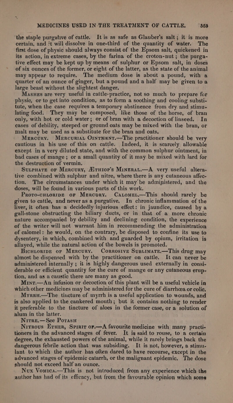 ‘the staple purgative of cattle. It is as safe as Glauber’s salt; it is more certain, and 't will dissolve in one-third of the quantity of water. The first dose of physic should always consist of the Epsom salt, quickened in its action, in extreme cases, by the farina of the croton-nut; the purga- tive effect may be kept up by means of sulphur or Epsom salt, in doses of six ounces of the former, or eight of the latter, as the state of the animal may appear to require. The medium dose is about a pound, with a quarter of an ounce of ginger, but a pound and a half may be given toa large beast without the slightest danger, Masues are very useful in cattle-practice, not so much to prepare for physic, or to get into condition, as to form a soothing and cooling substi- tute, when the case requires a temporary abstinence from dry and stimu- lating food. They may be composed, like those of the horse, of bran only, with hot or cold water; or of bran with a decoction of linseed. In cases of debility, steeped or ground oats may be mixed with the bran, or malt may be used as a substitute for the bran and oats. Mercury. Mercuriat O1ntment.—The practitioner should: be very cautious in his use of this on cattle. Indeed, it is scarcely allowable except in a very diluted state, and with the common sulphur ointment, in bad cases of mange ; or a small quantity of it may be mixed with lard for the destruction of vermin. | SutpHate oF Mercury, A! tH1op’s MinErat.—A very useful altera- tive combined with sulphur and nitre, where there is any cutaneous affec- tion. 'The circumstances under which it may be administered, and the doses, will be found in various parts of this work. Proto-cHLoRIDE OF Mercury. Catome,.—This should rarely be given to cattle, and never as a purgative. In chronic inflammation of the liver, it often has a decidedly injurious effect: in jaundice, caused by a gall-stone obstructing the biliary ducts, or in that of a more chronic nature accompanied by debility and declining condition, the experience of the writer will not warrant him in recommending the administration of calomel: he would, on the contrary, be disposed to confine its use to dysentery, in which, combined with and guarded by opium, irritation is allayed, while the natural action of the bowels is promoted. BicuitoripE oF Mercury. Corrosive SusuimaTe.—This drug may almost be dispensed with by the practitioner on cattle. It can never be administered internally ; it is highly dangerous used externally in consi- derable or efficient quantity for the cure of mange or any cutaneous erup- tion, and as a caustic there are many as good. Mint.—An infusion or decoction of this plant will be a useful vehicle in which other medicines may be administered for the cure of diarrhoea or colic, Myrru.—the tincture of myrrh is a useful application to wounds, and is also applied to the cankered mouth; but it contains nothing to render it preferable to the tincture of aloes in the former case, or a solution of alum in the latter. Nitre.— See Porasyu Nitrous Eruer, Spirit or.—A favourite medicine with many practi- tioners in the advanced stages of fever. It is said to rouse, to a certain degree, the exhausted powers of the animal, while it rarely brings back the dangerous febrile action that was subsiding. It is not, however, a stimu- lant to which the author has often dared to have recourse, except in the advanced stages of epidemic catarrh, or the malignant epidemic, The dose should not exceed half an ounce. Nvux Vomica.—This is not introduced from any experience which the author has had of its efficacy, but from the favourable opinion which some