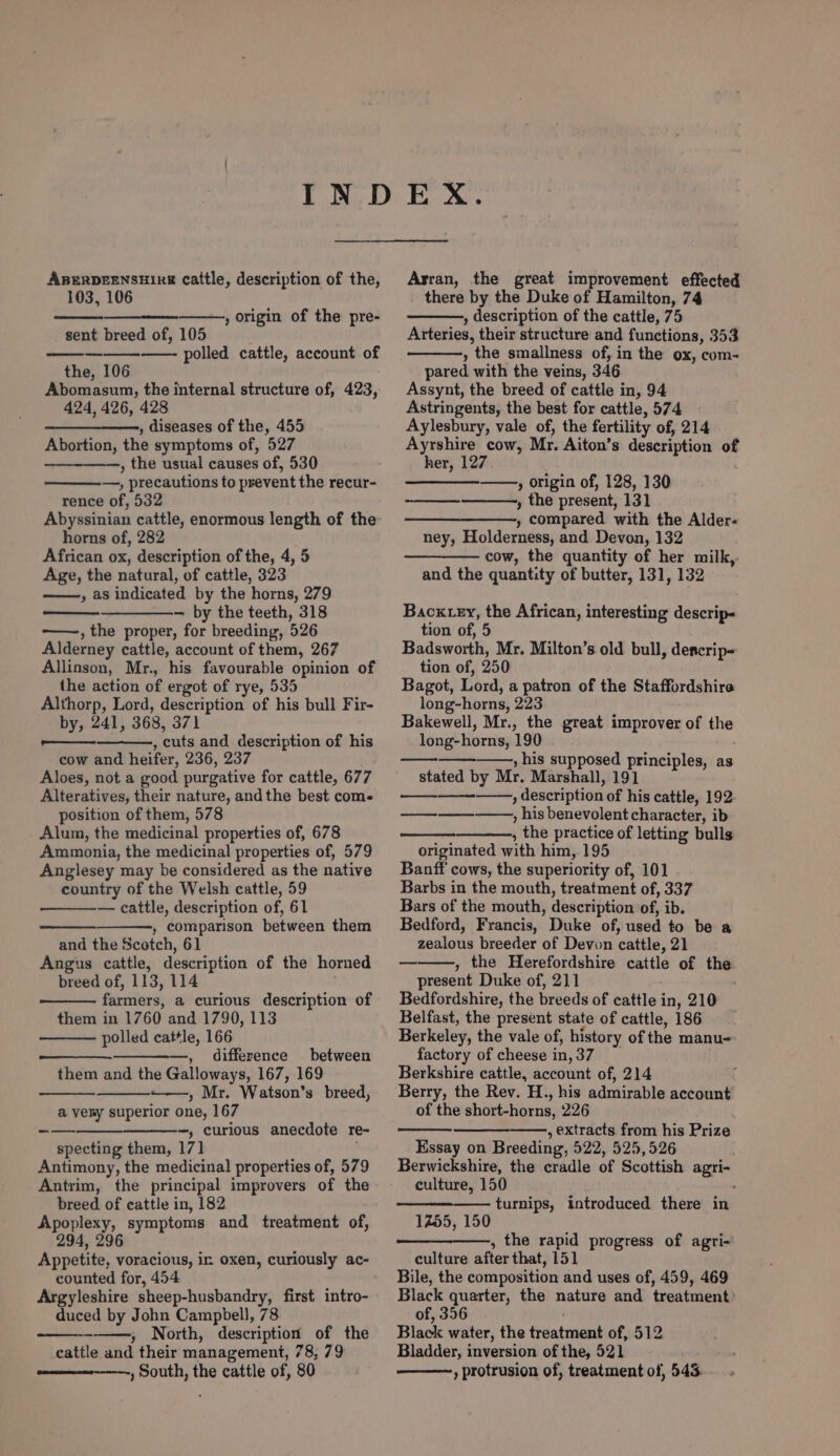 ABERDEENSHIRE cattle, description of the, 103, 106 tes , origin of the pre- sent breed of, 105 _— —- polled cattle, account of the, 106 Abomasum, the internal structure of, 423, 424, 426, 428 , diseases of the, 455 Abortion, the symptoms of, 527 , the usual causes of, 530 —, precautions to prevent the recur- rence of, 532 Abyssinian cattle, enormous length of the horns of, 282 African ox, description of the, 4, 5 Age, the natural, of cattle, 323 » as indicated by the horns, 279 ———-- by the teeth, 318 ——., the proper, for breeding, 526 Alderney cattle, account of them, 267 Allinson, Mr., his favourable opinion of the action of ergot of rye, 535 Althorp, Lord, description of his bull Fir- by, 241, 368, 371 a , cuts and description of his cow and heifer, 236, 237 . Aloes, not a good purgative for cattle, 677 Alteratives, their nature, andthe best com. position of them, 578 Alum, the medicinal properties of, 678 Ammonia, the medicinal properties of, 579 Anglesey may be considered as the native country of the Welsh cattle, 59 — cattle, description of, 61 , comparison between them and the Scotch, 61 Angus cattle, description of the horned breed of, 113, 114 : farmers, a curious description of them in 1760 and 1790, 113 polled cattle, 166 —, difference between them and the Galloways, 167, 169 ——, Mr. Watson’s breed, a veny superior one, 167 -—_—___-___—_-, curious anecdote re- specting them, 171 , Antimony, the medicinal properties of, 579 Antrim, the principal improvers of the breed of cattle in, 182 Apoplexy, symptoms and treatment of, 294, 296 Li Appetite, voracious, in oxen, curiously ac- counted for, 454 Argyleshire sheep-husbandry, first intro- duced by John Campbell, 78 » North, description of the cattle and their management, 78, 79 ————-——, South, the cattle of, 80 Arran, the great improvement effected there by the Duke of Hamilton, 74 , description of the cattle, 75 Arteries, their structure and functions, 353 , the smallness of, in the ox, com- pared with the veins, 346 Assynt, the breed of cattle in, 94 Astringents, the best for cattle, 574 Aylesbury, vale of, the fertility of, 214 Ayrshire cow, Mr. Aiton’s description of her, 127 -_— , origin of, 128, 130 , the present, 131 ——_—_———, compared with the Alder- ney, Holderness, and Devon, 132 cow, the quantity of her milk, and the quantity of butter, 131, 132 Bacxtey, the African, interesting descrip- tion of, 5 Badsworth, Mr. Milton’s old bull, decrip- tion of, 250 . Bagot, Lord, a patron of the Staffordshire long-horns, 223 Bakewell, Mr., the great improver of the long-horns, 190 ———_——, his supposed principles, as stated by Mr. Marshall, 191 Sind ———, description of his cattle, 192 —_——_——, his benevolent character, ib , the practice of letting bulls originated with him, 195 Banff cows, the superiority of, 101 Barbs in the mouth, treatment of, 337 Bars of the mouth, description of, ib. Bedford, Francis, Duke of, used to be a zealous breeder of Devon cattle, 21 , the Herefordshire cattle of the present Duke of, 211 Bedfordshire, the breeds of cattle in, 210 Belfast, the present state of cattle, 186 Berkeley, the vale of, history of the manu- factory of cheese in, 37 Berkshire cattle, account of, 214 Berry, the Rev. H., his admirable account of the short-horns, 226 , extracts from his Prize Essay on Breeding, 522, 525,526 Berwickshire, the cradle of Scottish agri- culture, 150 : turnips, introduced there in 1455, 150 , the rapid progress of agri-~ culture after that, 151 Bile, the composition and uses of, 459, 469 Black quarter, the nature and treatment of, 356 Black water, the treatment of, 512 Bladder, inversion of the, 521 ) protrusion of, treatment of, 543.