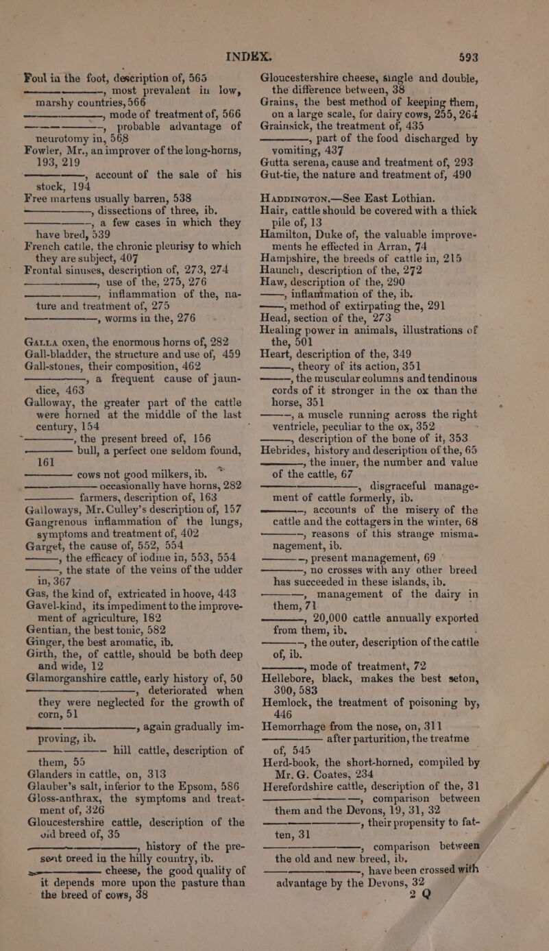 Foul ia the foot, description of, 565 —, most prevalent in low, marshy countries, 566 , mode of treatment of, 566 —, probable advantage of neurotomy in, 568 Fowler, Mr., an improver of the long-horns, 193, 219 ——, account of the sale of his stock, 194 Free martens usually barren, 538 ~, dissections of _three, ib. -, a few cases in which they have bred, 539 French cattle, the chronic pleurisy to which they are subject, 407 sonia! sinuses, description of, 273, 274 , use of the, 275, 276 , inflammation ‘of the, na- ture and treatment of, 275 —, worms in the, 276 en oe tee Gata oxen, the enormous horns of, 282 Gall-bladder, the structure and use of, 459 Gall-stones, their composition, 462 , a frequent cause of jaun- dice, 463 Galloway, the greater part of the cattle century, 154 —, the present breed of, 156 ‘pull, a perfect one seldom found, 161 cows not good milkers, ib. occasionally have horns, 282 —— farmers, description of, 163 Galloways, Mr. Culley’ s description of, 157 Gangrenous inflammation of the lungs, symptoms and treatment of, 402 Garget, the cause of, 552, BB4 , the efficacy of bellies in, 553, 554 : Pine state of the veins of the udder in, 367 Gas, the kind of, extricated in hoove, 443 Gavel-kind, its impediment to the improve- ment of agriculture, 182 Gentian, the best tonic, 582 Ginger, the best aromatic, ib. Girth, the, of cattle, should be both deep and wide, 12 Glamorganshire cattle, early history of, 50 oe » deteriorated when they were neglected for the growth of corn, 51 proving, ib. » again gradually im- — hill cattle, description of them, 55 Glanders in cattle, on, 313 Glauber’s salt, inferior to the Epsom, 586 Gloss-anthrax, the symptoms and treat- ment of, 326 Gloucestershire cattle, description of the vid breed of, 35 » history of the pre- sent oreed in the hilly country, ib. a=———_—— cheese, the good quality of it depends more upon the pasture than the breed of cows, 38 593 Gloucestershire cheese, single and double, the difference between, 38 Grains, the best method of keeping them, on a large scale, for dairy cows, 255, 264 Grainsick, the treatment of, 435 , part of the food discharged by vomiting, 437 Gutta serena, cause and treatment of, 293 Gut-tie, the nature and treatment of, 490 Happinetron.—See East Lothian. Hair, cattle should be covered with a thick pile of, 13 Hamilton, Duke of, the valuable improve- ments he effected in Arran, 74 Hampshire, the breeds of cattle in, 215 Haunch, description of the, 272 Haw, description of the, 290 , Inflammation of the, ib. ——, method of extirpating the, 291 Head, section of the, 273 Healing power in animals, illustrations of the, 501 Heart, description of the, 349 , theory of its action, 351 —, the muscular columns and tendinous cords of it stronger in the ox than the horse, 351 —,a muscle running across the night ventricle, peculiar to the ox, 352 , description of the bone of it, 353 Hebrides, history and description of the, 65 , the inner, the number and value of the cattle, 67 , disgraceful manage- ment of cattle formerly, ib. ———-—, accounts of the misery of the cattle and the cottagers in the winter, 68 -, reasons of this strange misma- nagement, ib. —, present management, 69 ” —, no crosses with any other breed has succeeded in these islands, ib. —, management of the dairy in them, 71 , 20,000 cattle annually exported from them, ib. —, the outer, description of the cattle of, ib. , mode of treatment, 72 Hellebore, black, makes the best seton, 300, 583 Se Len the treatment of poisoning by, 46 Hemorrhage from the nose, on, 311 after parturition, the treatme of, 545 Herd-book, the short-horned, compiled by Mr. G. Coates, 234 Herefordshire cattle, description of the, 31 ——_ —, comparison between them and the Devons, 19, 31, 32 ——, their propensity to fat- ten, 31 » comparison between the old and new. breed, ib, , have been crossed ath advantage by the Devons, id