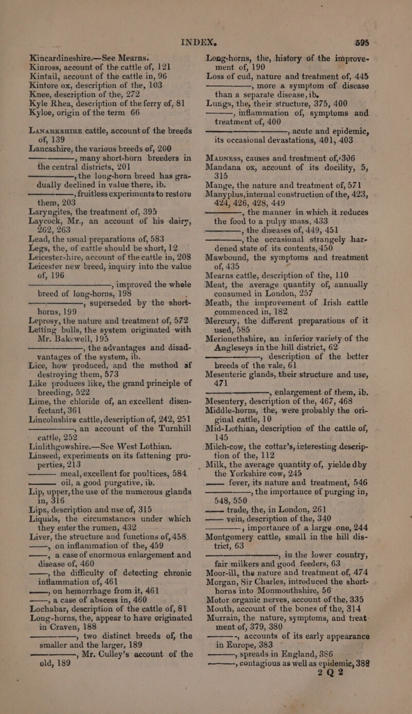 Kincardineshire.—See Mearns. Kinross, account of the cattle of, 121 Kintail, account of the cattle in, 96 Kintore ox, description of the, 103 Knee, description of the, 272 Kyle Rhea, description of the ferry of, 81 Kyloe, origin of the term 66 Lanarxsuire Catile, account of the breeds of, 139 Lancashire, the various breeds of, 200 , many short-horn breeders in the central districts, 201 ythe long-horn breed has gra- dually declined in value there, ib. : fruitless experiments to restore them, 203 Laryngites, the treatment of, 395 Laycock, Mr., an account of his dairy, 262, 263 Lead, the usual preparations of, 583 Legs, the, of cattle should be short, 12 Leicestershire, account of the cattle in, 208 Leicester new breed, inquiry into the value of, 196 —_______———, improved the whele breed of long-horns, 198 » Superseded by the short- horns, 199 Leprosy, the nature and treatment of, 572 Letting bulls, the system originated with Mr. Bakewell, 195 —_-———, the advantages and disad- vantages of the system, ib. Lice, how produced, and the method sf destroying them, 573 Like produces like, the grand principle of breeding, 522 Lime, the chloride of, an excellent disen- fectant, 361 Lincolnshire cattle, description of, 242, 251 ,an account of the Turnhill cattle, 252 Linlithgowshire.—See West Lothian. Linseed, experiments on its fattening pro- perties, 213 meal, excellent for poultices, 584 oil, a good purgative, ib. Lip, upper, the use of the numerous glands in, 316 Lips, description and use of, 315 Liquids, the circumstances under which they euter the rumen, 432 Liver, the structure and functions of, 458 » on inflammation of the, 459 , a case of enormous enlargement and disease of, 460 , the difficulty of detecting chronic inflammation of, 461 ——, on hemorrhage from it, 461 , a case of abscess in, 460 Lochabar, description of the cattle of, 81 Long-horns, the, appear to have originated in Craven, 188 » two distinct breeds of, the smaller and the larger, 189 » Mr, Culley’s account of the old, 189 595 Loug-horns, the, history of the improve- ment of, 190 Loss of cud, nature and treatment of, 445 , more a symptom of disease than a separate disease, ibe Lungs, the, their structure, 375, 400 , inflammation of, symptoms and treatment of, 400 —a , acute and epidemic, its occasional devastations, 401, 403 Mannsss, causes and treatment of,'306 Mandana ox, account of its docility, 5 315 Mange, the nature and treatment of, 571 Manyplus, internal construction of the, 423, 424, 426, 428, 449 , the manner in which it reduces the food to a pulpy mass, 433 , the diseases of, 449, 451 , the occasional strangely har- dened state of its contents, 450 Mawbound, the symptoms and treatment of, 435 Mearns cattle, description of the, 110 Meat, the average quantity of, annually consumed in London, 257 Meath, the improvement of Irish cattle commenced in, 182 Mercury, the different preparations of it used, 585 Merionethshire, an inferior variety of the Angleseys in the hill district, 62 » description of the better breeds of the vale, 61 Mesenteric glands, their structure and use, 471 , enlargement of them, ib. Mesentery, description of the, 467, 468 Middle-horns, the, were probably. the ori- ginal cattle, 10 Mid-Lothian, description of the cattle of, 145 Milch-cow, the cottar’s, interesting deserip- tion of the, 112 the Yorkshire cow, 245 fever, its nature and treatment, 546 , the importance of purging in, 548, 550 trade, the, in London, 261 vein, description of the, 340 —_————,, importance of a large one, 244 Montgomery cattle, small in the hill dis- trict, 63 , in the lower country, fair milkers and good feeders, 63 Moor-ill, the nature and treatment of, 474 Morgan, Sir Charles, introduced the short- horns into Monmouthshire, 56 Motor organic nerves, account of the, 335 Mouth, account of the bones of the, 314 Murrain, the nature, symptoms, and treat: ment of, 379, 380 -; accounts of its early appearance in Europe, 383 , spreads in England, 386 , contagious as well as a i 388 2