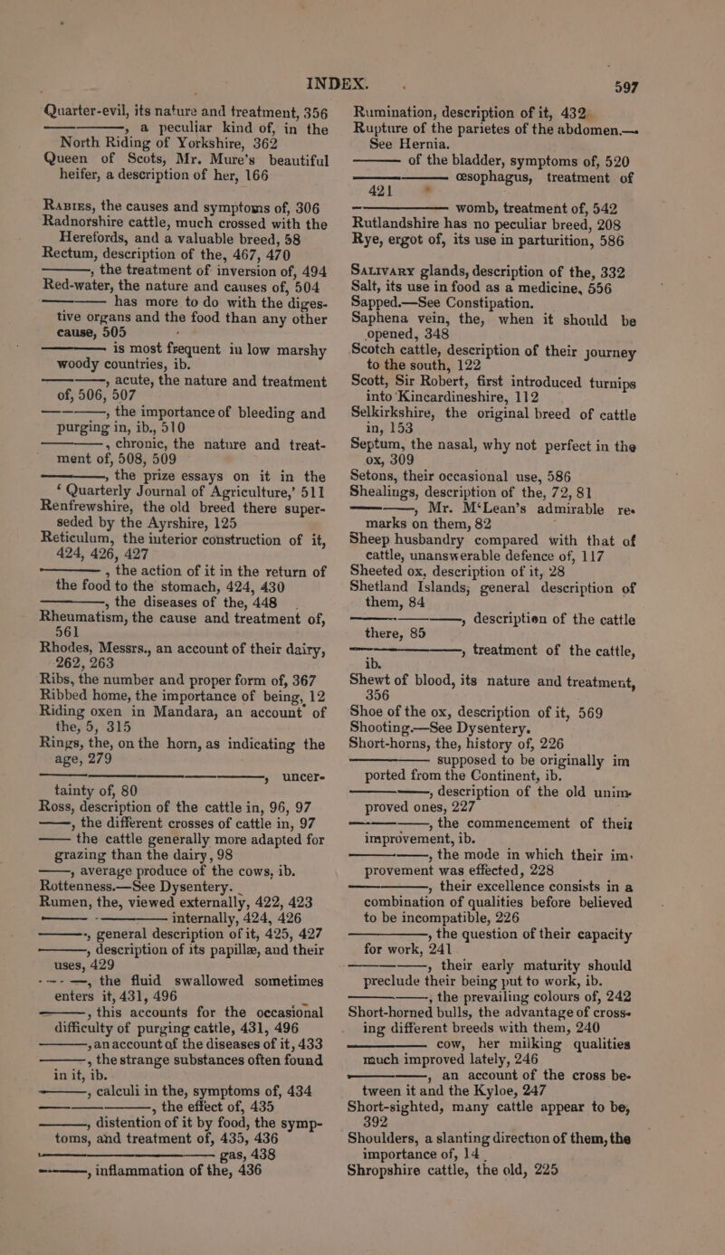 » a peculiar kind of, in the North Riding of Yorkshire, 362 Queen of Scots, Mr. Mure’s beautiful heifer, a description of her, 166 Rasiss, the causes and symptoms of, 306 Radnorshire cattle, much crossed with the Herefords, and a valuable breed, 58 Rectum, description of the, 467, 470 , the treatment of inversion of, 494 Red-water, the nature and causes of, 504 has more to do with the diges- tive organs and the food than any other cause, 505 is most frequent in low marshy woody countries, ib. , acute, the nature and treatment of, 506, 507 , the importance of bleeding and purging in, ib., 510 ————., chronic, the nature and treat- ment of, 508, 509 » the prize essays on it in the ‘ Quarterly Journal of Agriculture,’ 511 Renfrewshire, the old breed there super- seded by the Ayrshire, 125 Reticulum, the interior construction of it, 424, 426, 427 , the action of it in the return of the food to the stomach, 424, 430 , the diseases of the, 448. Rheumatism, the cause and treatment of, 561 Rhodes, Messrs., an account of their dairy, 262, 263 Ribs, the number and proper form of, 367 Ribbed home, the importance of being, 12 Riding oxen in Mandara, an account of the, 5, 315 Rings, the, on the horn, as indicating the age, 279 » uncere tainty of, 80 Ross, description of the cattle in, 96, 97 , the different crosses of cattle in, 97 the cattle generally more adapted for grazing than the dairy, 98 » average produce of the cows, ib. Rottenness.—See Dysentery. _ Rumen, the, viewed externally, 422, 423 - internally, 424, 426 -, general description of it, 425, 427 , description of its papille, and their uses, 429 -~~-—=, the fluid swallowed sometimes enters it, 431, 496 cs ~ , this accounts for the occasional difficulty of purging cattle, 431, 496 ,an account of the diseases of it, 433 , the strange substances often found in it, ib. —_——,, calculi in the, symptoms of, 434 , the effect of, 435 , distention of it by food, the symp- toms, and treatment of, 435, 436 re gas, 438 , inflammation of the, 436 ee beererernet 997 Rupture of the parietes of the abdomen.— See Hernia. of the bladder, symptoms of, 520 cesophagus, treatment of 42} -——————— wom, treatment of, 542 Rutlandshire has no peculiar breed, 208 Rye, ergot of, its use in parturition, 586 Sativary glands, description of the, 332 Salt, its use in food as a medicine, 556 Sapped.—See Constipation. Saphena vein, the, when it should be opened, 348 Scotch cattle, description of their journey to the south, 122 Scott, Sir Robert, first introduced turnips into ‘Kincardineshire, 112 Selkirkshire, the original breed of cattle in, 153 Septum, the nasal, why not perfect in the ox, 309 Setons, their occasional use, 586 Shealings, description of the, 72, 81 » Mr. M‘Lean’s admirable res marks on them, 82 Sheep husbandry compared with that of cattle, unanswerable defence of, 117 Sheeted ox, description of it, 28 Shetland Islands; general description of them, 84 , descriptien of the cattle there, 85 ib. Shewt of blood, its nature and treatment 356 Shoe of the ox, description of it, 569 Shooting.—See Dysentery. Short-horns, the, history of, 226 supposed to be originally im ported from the Continent, ib. , description of the old unim proved ones, 227 , the commencement of theiz improvement, ib. , the mode in which their im: provement was effected, 228 , their excellence consists in a combination of qualities before believed to be incompatible, 226 —————, the question of their capacity for work, 241 , their early maturity should preclude their being put to work, ib. , the prevailing colours of, 242 Short-horned bulls, the advantage of cross« ing different breeds with them, 240 ——_—_———. cow, her milking qualities much improved lately, 246 per » an account of the cross be- tween it and the Kyloe, 247 Short-sighted, many cattle appear to be, 392 » treatment of the cattle, importance of, 14. Shropshire cattle, the old, 225