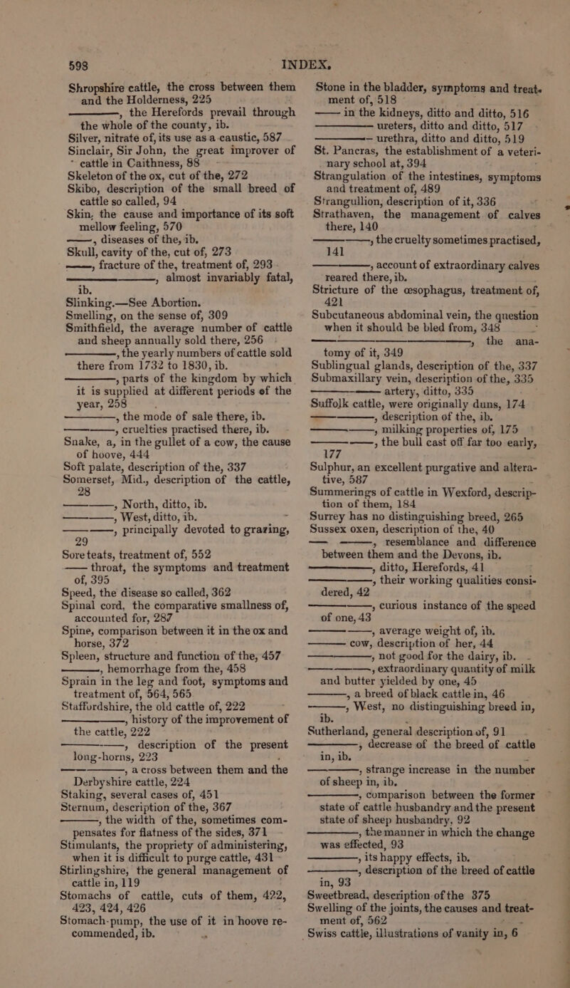 and the Holderness, 225 the Herefords prevail throngh the whole of the county, ib. Silver, nitrate of, its use as a caustic, 587 Sinclair, Sir John, the great improver of * cattle in Caithness, 88 Skeleton of the ox, cut of the, 272 Skibo, description of the small breed of cattle so called, 94 Skin, the cause and importance of its soft mellow feeling, 570 ——, diseases of the, ib. Skull, cavity of the, cut of, 273 , fracture of the, treatment of, 293 , almost invariably fatal, ib. Slinking.—See Abortion. Smelling, on the sense of, 309 Smithfield, the average number of cattle and sheep annually sold there, 256 , the yearly numbers of cattle sold there from 1732 to 1830, ib. ———-, parts of the kingdom by which it is supplied at different periods ef the year, 258 ; , the mode of sale there, ib. ; ; cruelties practised there, ib. Snake, a, in the gullet of a cow, the cause of hoove, 444 Soft palate, description of the, 337 Somerset, Mid., description of the cattle, 28 ————,, North, ditto, ib. ————., West, ditto, ib. ——, principally devoted to grazing, 29 Sore teats, treatment of, 552 —— throat, the symptoms and treatment of, 395 Speed, the disease so called, 362 Spinal cord, the comparative smallness of, accounted for, 287 Spine, comparison between it in the ox and horse, 372 Spleen, structure and function of the, 457 , hemorrhage from the, 458 Sprain in the leg and foot, symptoms and treatment of, 564, 565 Staffordshire, the old cattle of, 222 , history of the improvement of the cattle, 222 -——, description of the present long-horns, 223 , across between them and the Derbyshire cattle, 224 Staking, several cases of, 451 Sternum, description of the, 367 , the width of the, sometimes com- pensates for flatness of the sides, 371 Stimulants, the propriety of administering, when it 1s difficult to purge cattle, 431 Stirlingshire, the general management of cattle in, 119 Stomachs of cattle, cuts of them, 422, 423, 424, 426 Stomach. pump, the use of it in hoove re- commended, ib. é ment of, 518 © in the kidneys, ditto and ditto, 516 ureters, ditto and ditto, 517 — urethra, ditto and ditto, 519 St, Pancras, the establishment of a veteri- nary school at, 394 Strangulation of the intestines, symptoms and treatment of, 489 Strangullion, description of it, 336 Strathaven, the management of calves there, 140 , the cruelty sometimes practised, 141 , account of extraordinary calves reared there, ib. eae of the cesophagus, treatment of, 21 Subcutaneous abdominal vein, the question when it should be bled from, 348 j » the ana- tomy of it, 349 Sublingual glands, description of the, 337 Submaxillary vein, description of the, 335 —_—_—_ artery, ditto, 335 Suffolk cattle, were originally duns, 174 , description of the, ib. , milking properties of, 175 ——, the bull cast off far too early, 177 Sulphur, an excellent purgative and altera- tive, 587 Summerings of cattle in Wexford, descrip- tion of them, 184 Surrey has no distinguishing breed, 265 Sussex oxen, description of the, 40 » vesemblance and difference between them and the Devons, ib. , ditto, Herefords, 41 ——, their working qualities consi- dered, 42 , curious instance of the speed of one, 43 , average weight of, ib. cow, description of her, 44 , not good for the dairy, ib. ———, extraordinary quantity of milk and butter yielded by one, 45 , a breed of black cattle in, 46 , West, no distinguishing breed in, ib. Sutherland, general description of, 91 » decrease of the breed ak cattle in, ib. , Strange increase in the 2 of sheep in, ib. , comparison between the former state of cattle husbandry and the present state of sheep husbandry, 92 , the manner in which the change was effected, 93 a tS happy effects, ib. , description of the breed of cattle in, 93 Sweetbread, description of the 375 Swelling of the joints, the causes and areat- ment of, 562 a a