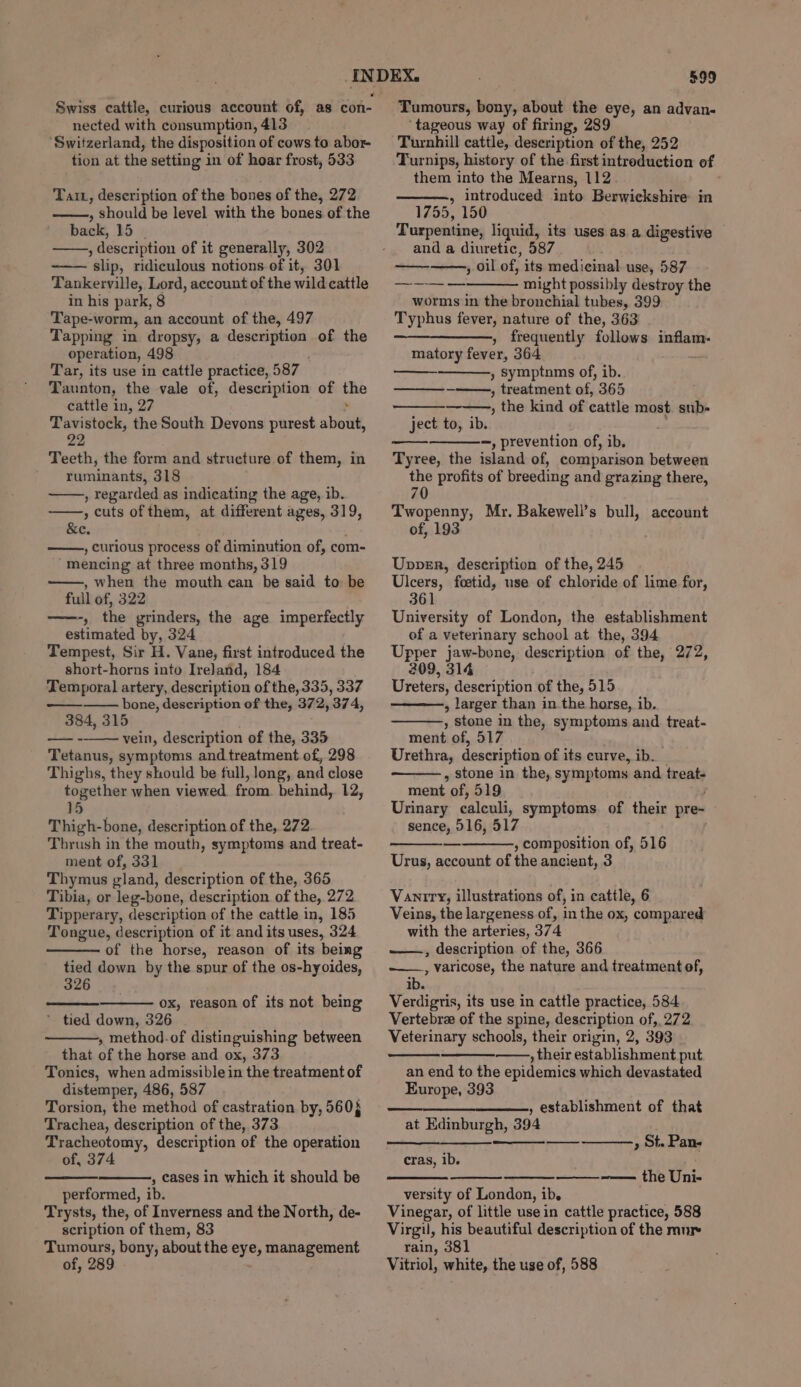 nected with consumption, 413 ‘Switzerland, the disposition of cows to abor- tion at the setting in of hoar frost, 533 Taiz, description of the bones of the, 272 , should be level with the bones of the back, 15 | , description of it generally, 302 slip, ridiculous notions of it, 301 Tankerville, Lord, account of the wild cattle in his park, 8 Tape-worm, an account of the, 497 Tapping in dropsy, a pesos os. of the operation, 498 Tar, its use in cattle practice, 587 Taunton, the vale of, description of is cattle in, 27 Tavistock, the South Devons purest sheild 22 Teeth, the form and structure of them, in ruminants, 318 , regarded as indicating the age, ib. , cuts of them, at different ages, 319, &amp;e. , curious process of diminution of, com- mencing at three months, 319 , when the mouth ean be said to be full of, 322 ——-, the grinders, the age imperfectly estimated by, 324 Tempest, Sir H. Vane, first introduced the short-horns into Ireland, 184 Temporal artery, description of the, 335, 337 bone, description of the, 372, '374, 384, 315 vein, description of the, 335 Tetanus, symptoms and treatment of, 298 Thighs, they should be full, long, and close together when viewed. from. behind, 12, 15 Thigh-bone, description of the, 272 Thrush in the mouth, symptoms and treat- ment of, 331 Thymus gland, description of the, 365 Tibia, or leg-bone, description of the, 272 Tipperary, description of the cattle in, 185 Tongue, description of it and its uses, 324 of the horse, reason of its being tied down by the spur of the os-hyoides, 326 —_—- ox, reason of its not being * tied down, 326 , method. of distinguishing between that of the horse and ox, 373 Tonics, when admissible in the treatment of distemper, 486, 587 Torsion, the method of castration by, 560} Trachea, description of the, 373 Tracheotomy, description of the operation of, 374 , cases in which it should be performed, ib. Trysts, the, of Inverness and the North, de- scription of them, 83 Tumours, bony, about the eye, management of, 289 - 599 Tumours, bony, about the eye, an advan- ‘tageous way of firing, 289 Turnhill cattle, description of the, 252 Turnips, history of the first introduction of them into the Mearns, 112 , introduced into Berwickshire in 1755, 150 Turpentine, liquid, its uses as. a digestive and a diuretic, 587 » oil of, its medicinal use, 587 might possibly destroy the worms in the bronchial tubes, 399 Typhus fever, nature of the, 363 ——_————, frequently follows apenas! matory fever, 364 » Symptnms of, ib. , treatment of, 365 , the kind of cattle most sub- ject to, ib. -, prevention of, ib, Tyree, the island of, comparison between the profits of breeding and grazing there, 70 Twopenny, Mr. Bakewell’s bull, of, 193 account Upper, description of the, 245 Ulcers, foetid, use of chloride of lime for, 361 University of London, the establishment of a veterinary school at the, 394 Upper jaw-bone, description of the, 272, 209, 314 Ureters, description of the, 515 , larger than inthe horse, ib. , Stone in the, symptoms and treat- ment of, 517 Urethra, description of its curve, ib. , stone in the, symptoms and treat- ment of, 519 Urinary calculi, symptoms. of their pre- sence, 516, 517 , composition of, 516 Urus, account of the ancient, 3 Vaniry, illustrations of, in cattle, 6 Veins, the largeness of, in the ox, compared with the arteries, 374 ——, description of the, 366 , Varicose, the nature and treatment of, ib. Verdigtis, its use in cattle practice, 584 Vertebre of the spine, description of,, 272 Veterinary schools, their origin, 2, 393 , their establishment put an end to the epidemics which devastated Europe, 393 ———_—————, establishment of that at Edinburgh, 394 , ot. Pan- or cras, ib. ——~—— the Uni- versity of London, ib. Vinegar, of little use in cattle practice, 588 Virgil, his beautiful description of the mur rain, 381 Vitriol, white, the use of, 588