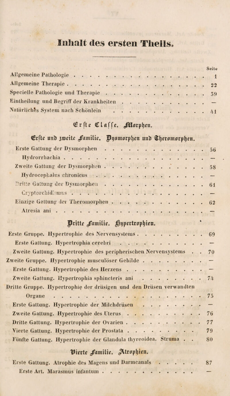 Inhalt des ersten Theils. Seite Allgemeine Pathologie. i Allgemeine Therapie.22 Specielle Pathologie und Therapie.59 Eintheilimg und Begriff der Krankheiten.— Natürliches System nach Schönlein .41 Clrtffe. ^0r|)l)en. unh atöeUe /itmU«. Pi)Sttiar|)})en unh ®l)er0m0r|)l)en. Erste Gattung der Dysmorphen.56 Hydrorrhachia.— Zweite Gattung der Dysmorphen.* .... 58 Hydrocephalus chronicus.— ^Dritte Gattung der Dysmorphen.61 Cryptorchidirmiis.— Einzige Gattung der Theromorphen..62 Atresia ani ..— JlrUtf /atntlk. ^t)pertr0p()wn. Erste Gruppe. Hypertrophie des Nervensystems.69 Erste Gattung. Hypertrophia cerebri.— Zweite Gattung. Hypertrophie des peripherischen Nervensystems . . 70 Zweite Gruppe. Hypertrophie musculöser Gebilde.— Erste Gattung. Hypertrophie des Herzens.— Zweite Gattung. Hypertrophia sphincteris ani.7/» Dritte Gruppe. Hypertrophie der drüsigen und den Drüsen verwandten Organe ..75 Erste Gattung. Hypertrophie der Milchdrüsen.— Zweite Gattung. Hypertrophie des Uterus.76 Dritte Gattung. Hypertrophie der Ovarien.77 Vierte Gattung. Hypertrophie der Prostata. 79 Fünfte Gattung. Hypertrophie der Glandula thyreoidea. Struma . . 80 lUUrtc /amilie. ^tr0pl)«n. Erste Gattung. Atrophie des Magens und Darmcanals. 87 Erste Art. Marasmus infantum. —