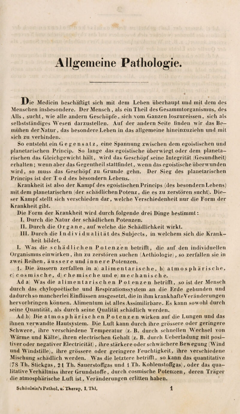 Allgemeine Pathologie. Die Medicin beschäftigt sich mit dem Lehen überhaupt und mit dem des Menschen insbesondere. Der Mensch, als einTheil des Gesammtorganismus, des Alls, sucht, wie alle andern Geschöpfe, sich vom Ganzen loszureissen, sich als selbstständiges Wesen darzustellen. Auf der andern Seite finden wir das Be¬ mühen der Natur, das besondere Leben in das allgemeine hineinzuziehn und mit sich zu verbinden. So entsteht ein Gegensatz, eine Spannung zwischen dem egoistischen und planetarischen Princip. So lange das egoistische überwiegt oder dem planeta¬ rischen das Gleichgewicht hält, wird das Geschöpf seine Integrität (Gesundheit) erhalten; wenn aber das Gegentheil stattfindet, wenn das egoistische überwunden wird, so muss das Geschöpf zu Grunde gehn. Der Sieg des planetarischen Princips ist der Tod des besondern Lebens. Krankheit ist also der Kampf des egoistischen Princips (des besondern Lebens) mit dem planetarischen (der schädlichen Potenz, die es zu zerstören sucht). Die¬ ser Kampf stellt sich verschieden dar, welche Verschiedenheit nur die Form der Krankheit gibt. , Die Form der Krankheit wird durch folgende drei Dinge bestimmt: I. Durch die Natur der schädlichen Potenzen. II. Durch die Organe, auf welche die Schädlichkeit wirkt. III. Durch die Individualität des Subjects, in welchem sich die Krank¬ heit bildet. 1. Was die schädlichen Potenzen betrifft, die auf den individuellen Organismus einwirken , ihn zu zerstören suchen (Aethiologie), so zerfallen sie in zwei Reihen, äussere und innere Potenzen. 1. Die äussern zerfallen in a) aliment ar is c h e , b) atmosphärische, c) c o s m i s c h e, d) c h e m i s c h e und e) mechanische. Ada) Was die a 1 i m e n t a r i s c h e n P o t enz e n betrifft, so ist der Mensch durch das chylopoetische und Respirationssystem an die Erde gebunden und dadurch so mancherlei Einflüssen ausgesetzt, die in ihm krankhafteVeränderungen hervorbringen können. Alimentuni ist alles Assimilirbare. Es kann sowohl durch seine Quantität, als durch seine Qualität schädlich werden. Ad b) Die atmosphärischen Potenzen wirken auf die Lungen und das ihnen verwandte Hautsystem. Die Luft kann durch ihre grössere oder geringere Schwere, ihre verschiedene Temperatur (z. B. durch schnellen Wechsel von Wärme und Kälte), ihren electrischen Gehalt (z. B. durch Ueberladung mit posi¬ tiver oder negativer Electricität), ihre stärkere oder schwächere Be^ egung (Wind und Windstille), ihre grössere oder geringere Feuchtigkeit, ihre verschiedene Mischung schädlich werden. Was die letztere betrifft, so kann das quantitative (78 Th. Stickgas, 21 Th. Sauerstoffgas und 1 Th. Kohlenstoffgas), oder das qua¬ litative Verhältniss ihrer Grundstoffe, durch cosmische Potenjien, deren Träger die atmosphärische Luft ist, Veränderungen erlitten haben.