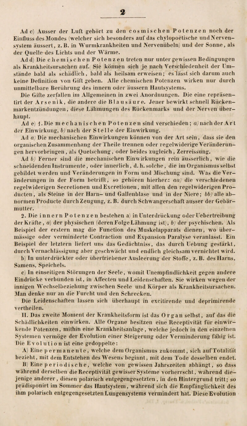 Ad c) Ausser der Luft gehört zu den cosuiischen Potenzen noch der Einfluss des Mondes (welcher sich besonders auf das chylopoetische undNerven- system äussert, z.B. in Wurmkrankheiten und Nervenübeln) und der Sonne, als der Quellc'des Lichts und der Wärme. Ad d) Die chemischenPotenzen treten nur unter gewissen Bedingungen als Krankheitsursachen auf. Sie können sich je nach Yerschiedenheit der Um¬ stände bald als schädlich, bald als heilsamerweisen; es lässt sich darum auch keine Definition Ton Gift geben. Alle chemischen Potenzen wirken nur durch unmittelbare Berührung des Innern oder äussern Hautsystems. Die Gifte zerfallen im Allgemeinen in zwei Anordnungen. Die eine repräsen- tirt der Arsenik, die andere die Blausäure. Jener bewirkt schnell Rücken¬ markentzündungen, diese Lähmungen des Rückenmarks und der Nerven über¬ haupt. Ade) 1. Die mechanischenPotenzen sind verschieden; a) nach der A r t der Einwirkung, b) nach der Stelle der Einwirkung. Ad a) Die mechanischen Einwirkungen können von der Art sein, dass sie den organischen Zusammenhang der Xheile trennen oder regelwiderige Veränderun¬ gen hervorbringen, als Quetschung, oder beides zugleich, Zerreissung. Ad b) Ferner sind die mechanischen Einwirkungen rein äusserlich, wie die schneidenden Instrumente, oder innerlich, d.h. solche, die im Organismus selbst gebildet werden und Veränderungen in Form und Mischung sind. Was die Ver¬ änderungen in der Form betriflt, so gehören hierher: aa) die verschiedenen regelwiderigen Secretionen undExcretionen, mit allen den regelwiderigenPro- ducten, als Steine in der Harn- und Gallenblase und in der Niere; bb) alle ab¬ normen Producte durch Zeugung, z.B. durch Schwangerschaft ausser der Gebär¬ mutter. 2. Die innern Potenzen bestehen a) in Unterdrückung oder Uebertreibung der Kräfte , a) der physischen (deren Folge Lähmung ist), b) der psychischen. Als Beispiel der erstem mag die Function des Muskelapparats dienen, wo über¬ mässige oder verminderte Contraction und Expansion Paralyse veranlasst. Ein Beispiel der letztem liefert uns das Gedächtniss, das durch Uebung gestärkt, durch Vernachlässigung aber geschwächt und endlich gleichsam vernichtet w ird. h) In unterdrückter oder übertriebener Ausleerung der Stoffe, z.B. des Harns, Samens, Speichels. c) In einseitigen Störungen der Seele, womit Unempfindlichkeit gegen andere Eindrücke verbunden ist, in Affecten und Leidenschaften. Sie w irken w egen der innigen Wechselbeziehung zwischen Seele und Körper als Krankheitsursachen. Man denke nur an die Furcht und den Schrecken. Die Leidenschaften lassen sich überhaupt in excitirende und deprimirende vertheilen. 11. Das zweite Moment der Krankheitsform ist das Organ selbst, auf das die Schädlichkeiten einw irken. Alle Organe besitzen eine Receptivität für einwir¬ kende Potenzen, mithin eine Krankheitsanlage, w^elche jedoch in den einzelnen Systemen vermöge der Evolution einer Steigerung oder Verminderung fähig ist. Die Evolution ist eine gedoppelte; A) Eine permanente. Welche dem Organismus zukommt, sich aufTotalitäl bezieht, mit dem Entstehen des Wesens beginnt, mit dem Tode desselben endet. B) Eine p e r i o d i s c h e, w^elche von gewissen Jahrszeiten abhängt, so dass während derselben die Receptivität gewisser Systeme vorherrscht, während die¬ jenige anderer, diesen polarisch entgegengesetzten, in den Hintergrund tritt; so prädisponirt im Sommer das Hautsystem, während sich die Empfänglichkeit des ihm polarisch entgegengesetzten Lungensystems vermindert hat. Diese Evolution