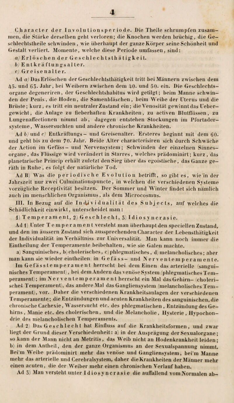 Character der Iiivolutionsperiode. Die Theile schrumpfen zusam¬ men, die Stärke derselben g^eht verloren; die Knochen werden brüchig, die Ge- schlechtstheile schwinden, wie überhaupt der ganze Körper seine Schönheit und Gestalt verliert. Momente, welche diese Periode umfassen, sind: aj Erlöschen der Geschlechtsthätigkeit. 6jEntkräftungs alter. c) Greisenalter. Ad uj Das Erlöschen der Geschlechtsthätigkeit tritt bei Männern zwischen dem 45. und 65. Jahr, bei M^eibern zwischen dem 40. und 50. ein. Die Geschlechts¬ organe degeneriren, der Geschlechtshabitus wird getilgt; beim Manne schwin¬ den der Penis, die Hoden, die Samenbläschen, beim Weibe der Uterus und die Brüste; kurz, es tritt ein neutraler Zustand ein; die Venosität gewinnt das Ueber- gewicht, die Anlage zu fieberhaften Krankheiten, zu activen Blutflüssen, zu Lungenaffectioiien nimmt ab, dagegen entstehen Stockungen im Pfortader¬ systeme, M^assersuchten und andere chronische Krankheiten. Adfcjundcj Entkräftungs- und Greisenalter. Ersteres beginnt mit dem 60. und geht bis zu dem 70. Jahr. Beide Alter characterisiren sich durch Schwäche der Action im Gefäss- und Nervensystem; Schwinden der einzelnen Sinnes¬ organe, das Flüssige wird verändert in Starres, welches prädominirt; kurz , das planetarische Princip erhält zuletzt den Sieg über das egoistische, das Ganze ge- räth in Ruhe, es folgt der natürliche Tod. Ad B) Was die periodische Evolution betrifft, so gibt es, wie in der Jahrszeit nur zwei Gulminationspuncte, in w eichen die verschiedenen Systeme vorzügliche Receptivität besitzen. Der Sommer und AVinter findet sich nämlich auch im menschlichen Organismus, als dem Alicrocosmus. III. In Bezug auf die Individualität des Subjects, auf welches die Schädlichkeit ein wirkt, unterscheidet man: d) Temperament, 2) Geschlecht, 5) Idiosyncrasie. Ad 1) Unter Temperament versteht man überhaupt den speciellen Zustand, und den im äussern Zustand sich aussprechenden Character der Lebensthätigkeit der Individualität im Verhällniss zur Universalität. Alan kann noch immer die Eintheilung der Temperamente beibehalten, wie sie Galen machte. a) Sanguinisches, b)cholerisches, c)phlegmatisches, d)melancholisches; aber man kann sie wieder einlheilen in Gefäss- und N e r v e n t e m p e r a m e n t e. Im Gefässtemperament herrscht bei dom Einen das arterielle (sangui¬ nisches Temperament), bei dem Andern das venöse System ^phlegmatisches Tem¬ perament) ; im N e r V e n t e m p e r a m ent herrscht ein Alal das Gehirn- (choleri¬ sche^ Temperament), das andere Alal das Gangliensystem (melancholisches Tem¬ perament), vor. Daher die verschiedenen Krankheitsanlagen der verschiedenen Temperamente; die Entzündungen und acuten Krankheiten des sanguinischen, die chronische Cachexie,AVassersucht etc. des phlegmatischen, Entzündung des Ge¬ hirns, Manie etc. des cholerischen, und die Alelancholie, Hysterie , Hypochon¬ drie des melancholischen Temperaments. Ad 2) Das Geschlecht hat Einfluss auf die Krankheitsformen, und zwar liegt der Grund dieser Verschiedenheit: a) in der Ausprägung der Sexualorgane; so kann der Alarm nicht an Metritis, das Weib nicht an Hodenkrankheit leiden; b) in dem Antheil, den der ganze Organismus an der Sexualspannung nimmt. Bei’m AVeibe prädominirt mehr das venöse und Gangliensystem, bei’in Alaune mehr das arterielle und Cerebralsystem, daher die Krankheiten der Alänner mehr einen acuten, die der Weiber mehr einen chronischen Verlauf haben. Ad 5) Man versteht unter Idiosyncrasie die auffallend vom Normalen ab-