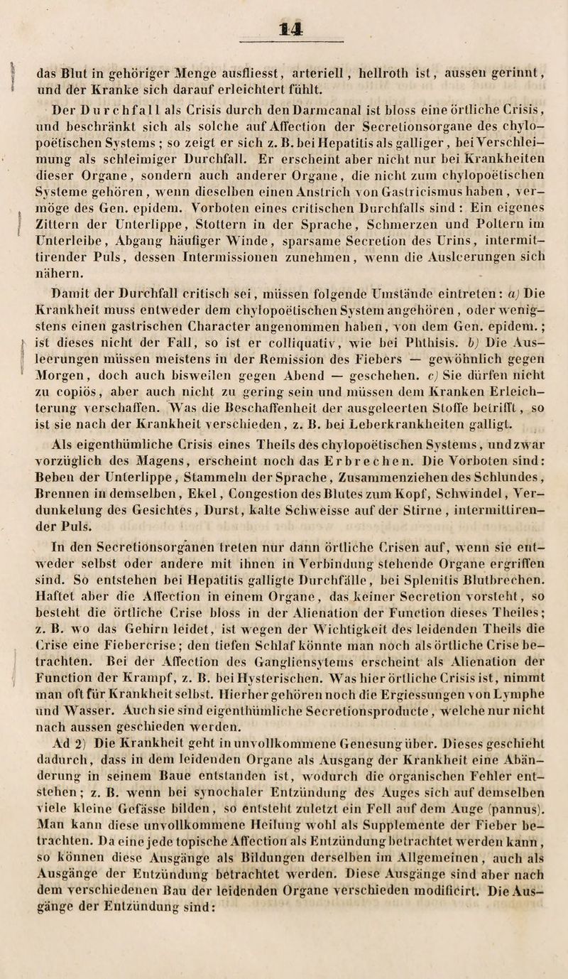 I das Blut in gehöriger Menge ausfliesst, arteriell, hellroth ist, aussen gerinnt, * und der Kranke sich darauf erleichtert fühlt. Der Durchfall als Crisis durch den Darmcanal ist bloss eine örtliche Crisis, und beschränkt sich als solche auf Atfection der Secretionsorgane des chylo- poetischen Systems ; so zeigt er sich z.B, bei Hepatitis als galliger, bei Verschlei¬ mung als schleimiger Durchfall. Er erscheint aber nicht nur bei Krankheiten dieser Organe, sondern auch anderer Organe, die nicht zum chylopoetischen Systeme gehören, wenn dieselben einen Anstrich Ton Gastricismus haben , yer- möge des Gen. epidem. Vorboten eines critischen Durchfalls sind : Ein eigenes I Zittern der Unterlippe, Stottern in der Sprache, Schmerzen und Poltern im TJnterleibe, Abgang häufiger Winde, sparsame Secretion des Urins, intermit- tirender Puls, dessen Intermissionen zunehmen, wenn die Ausleerungen sich nähern. Damit der Durchfall critisch sei, müssen folgende Umstände eintreten: a) Die Krankheit muss entweder dem chylopoetischen System angehören, oder wenig¬ stens einen gastrischen Character angenommen haben, yon dem Gen. epidem.; t ist dieses nicht der Fall, so ist er colliquativ, wie bei Phthisis. hj Die Aus- ! leerungen müssen meistens in der Remission des Fiebers — gewöhnlich gegen Morgen, doch auch bisweilen gegen Abend — geschehen, c) Sie dürfen nicht zu copiös, aber auch nicht zu gering sein und müssen dem Kranken Erleich¬ terung yerschaffen. Was die Beschaffenheit der ausgeleerten Stoffe betrifft, so ist sie nach der Krankheit yerscliieden, z. B. bei Leberkrankheiten galligt. Als eigenthümliche Crisis eines Theils des chylopoetischen Systems, und zwar yorzüglich des Magens, erscheint noch das Erbredien. Die Vorboten sind: Beben der Unterlippe, Stammeln der Sprache, Zusammenziehendes Schlundes, Brennen in demselben, Ekel, Congestion des Blutes zum Kopf, Schwindel, Ver¬ dunkelung des Gesichtes, Durst, kalte Schweisse auf der Stirne, intermittiren- der Puls. In den Secretionsorg'anen treten nur dann örtliche Crisen auf, wenn sie ent¬ weder selbst oder andere mit ihnen in Verbindung stehende Organe ergriffen sind. So entstehen bei Hepatitis galligte Durchfälle, bei Splenitis Blutbrechen. Haftet aber die Alfection in einem Organe, das keiner Secretion yorstebt, so besieht die örtliche Crise bloss in der Alienation der Function dieses Theiles; z. B. wo das Gehirn leidet, ist wegen der Wichtigkeit des leidenden Theils die Crise eine Fiebercrise; den tiefen Schlaf könnte man noch als örtliche Crise be- l trachten. Bei der Affection des Gangliensytems erscheint als Alienation der I Function der Krampf, z. B. bei Hysterischen. Was hier örtliche Crisis ist, nimmt man oft für Krankheit selbst. Hierher gehören noch die Ergiessungen yon Lymphe und Wasser. Auch sie sind eigenthümliche Secretionsprodiicte, welche nur nicht nach aussen geschieden werden. Ad 2) Die Krankheit geht in unvollkommene Genesung über. Dieses geschieht dadurch, dass in dem leidenden Organe als Ausgang der Krankheit eine Abän¬ derung in seinem Baue entstanden ist, wodurch die organischen Fehler ent¬ stehen ; z. B. wenn bei synochaler Entzündung des Auges sich auf demselben viele kleine Gefässe bilden, so entsteht zuletzt ein Fell auf dem Auge (pannus). Man kann diese unvollkommene Heilung wohl als Supplemente der Fieber be¬ trachten. Da eine jede topische Affection als Entzündung betrachtet werden kann, so können diese Ausgänge als Bildungen derselben im Allgemeinen, auch als Ausgänge der Entzündung betrachtet werden. Diese Ausgänge sind aber nach dem verschiedenen Bau der leidenden Organe verschieden modificirt. Die Aus¬ gänge der Entzündung sind: