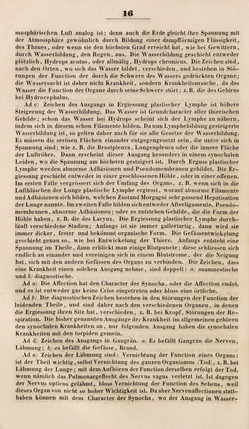 mosphärischen Luft analog ist; denn auch die Erde gleicht ihre Spannung mit der Atmossphäre gewöhnlich durch Bildung einer dampfförmigen Flüssigkeit, des Thaues, oder wenn sie den höchsten Grad erreicht hat, wie bei Gewittern, durch Wasserbildung, den Regen, aus. Die Wasserbildung geschieht entweder plötzlich , Hydrops acutus, oder allmälig, Hydrops chronicus. Die Zeichen sind, nach den Orten , wo sich das Wasser bildet, verschieden, und bestehen in Stö¬ rungen der Function der durch die Schwere des Wassers gedrückten Organe; die Wassersucht ist daher nicht Krankheit, sondern Krankheitsursache, da das Wasser die Function der Organe durch seine Schwere stört; z.B. die des Gehirns bei Hydrocephalus. Ad c) Zeichen des Ausgangs in Ergiessung plastischer Lymphe ist höhere Steigerung der Wasserbildung. Das Wasser ist Grundcharacter aller thierischen Gebilde; schon das Wasser bei Hydrops scheint sich der Lymphe zu nähern, indem sich in diesem schon Filamente bilden. Da nun Lymphebildung gesteigerte Wasserbilduug ist, so gelten daher auch für sie alle Gesetze der Wasserbildung. Es müssen die serösen Flächen einander entgegengesetzt sein, die unter sich in Spannung sind; wie z. B. die Brustpleura, Lungenpleura oder die innere Fläche der Luftröhre. Dann erscheint dieser Ausgang besonders in einem synochalen Leiden, wo die Spannung am höchsten gesteigert ist. Durch Erguss plastischer Lymphe werden abnorme Adhäsionen und Pseudomembranen gebildet. Die Er¬ giessung geschieht entweder in einer geschlossenen Höhle, oder in einer offenen. Im ersten Falle vergrössert sich der Umfang des Organs, z. B. wenn sich in die Luftbläschen der Lunge plastische Lymphe ergiesst, Avorauf abnorme Filamente und Adhäsionen sich bilden, welchen Zustand Morgagni sehr passend Hepatisation der Lunge nannte. Im zweiten Falle bilden sich entweder Afterligamente, Pseudo¬ membranen, abnorme Adhäsionen; oder es entstehen Gebilde, die die Form der Höhle haben, z. B. die des Larynx. Die Ergiessung plastischer Lymphe durch¬ läuft verschiedene Stadien; Anfangs ist sie immer gallertartig, dann wird sie immer dicker, fester und bekömmt organische Form. Die Gefässentwickplung geschieht genau so, wie bei Entwickelung der Thiere. Anfangs entsteht eine Spannung im Theile, dann erblickt man einige Blutpuncte; diese schliessen sich endlich an einander und vereinigen sich in einem Blutstrome, der die Neigung hat, sich mit den andern Gefässen des Organs zu verbinden. Die Zeichen, dass eine Krankheit einen solchen Ausgang nehme, sind doppelt: a) anamiiestische und b) diagnostische. Ad a) Die Affection hat den Character der Synocha, oder die Affection endet, und es ist entweder gar keine Crise eingetreten oder bloss eine örtliche. Ad b) Die diagnostischen Zeichen bestehen in den Störungen der Function der leidenden Theile, und sind daher nach den Aerschiedenen Organen, in denen die Ergiessung ihren Sitz hat, verschieden, z. B. bei Kropf, Störungen der Re¬ spiration. Die bisher genannten Ausgänge der Krankheit im allgemeinen gehören den synochalen Krankheiten an, nur folgenden Ausgang haben die synochalen Krankheiten mit den torpiden gemein. Ad d) Zeichen des Ausgangs in Gangrän, a) Es befällt Gangrän die Nerven, Lähmung; es befällt die Gefässc, Brand. Ad a) Zeichen der Lähmung sind: Vernichtung der Function eines Organs; ist der Theil wichtig, selbst Vernichtung des ganzen Organismus (Tod), z.B. bei Lähmung der Lunge; mit dem Aufhören der Function derselben erfolgt der Tod, wenn nämlich das Pulmonargeflecht des Nervus vagus verletzt ist. Ist dagegen der Nervus opticus gelähmt, bloss Vernichtung der Function des Sehens, weil dieses Organ von nicht so hoher AVichtigkeit ist. Da aber Nervenaffectionen statt¬ haben können mit dem Character der Synocha, wo der Ausgang in AVasser-
