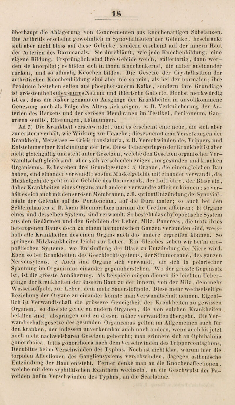 überhaupt die Ablagerung von Concrementen aus knochenartigen Substanzen. Die Arthritis erscheint gewöhnlich in Synovialhäuten der Gelenke, beschränkt sich aber nicht bloss auf diese Gelenke, sondern erscheint auf der innern Haut der Arterien des Darmcanals. Sie durchläuft, wie jede Knochenbildung, eine eigene Bildung. Ursprünglich sind ihre Gebilde weich, gallertartig, dann wer¬ den sie knorpligt; es bilden sich in ihnen Knochenkerne, die näher aneinander rücken, und so allmälig Knochen bilden. Die Gesetze der Crystallisation der arthritischen Knochenbildung sind aber nie so rein, als bei der normalen; ihre Producte bestehen selten aus phosphorsauerm Kalke, sondern ihre Grundlage ist grösstentheilsübersaures Natrum und thierische Gallerte. Höchst merkwürdig ist es, dass die bisher genannten Ausgänge der Krankheiten in unvollkommene Genesung auch als Folge des Alters sich zeigen, z. B. Verknöcherung der Ar¬ terien des Herzens und der serösen AFembraneii im Teslikel, Peritoneum, Gan- gifena senilis, Eiterungen, Lähmungen. Ad 3) Die Krankheit verschwindet, und es erscheint eine neue, die sich aber zur erstem verhält, wie Wirkung zur Ursache; dieses nennt man Versetzungen der Krankheit, Metastase — Crisis translatoria, z.B. Verschwinden des Trippers und EntstehungeinerEntzündung der Iris. Diess Ueberspringen der Krankheit ist aber nicht gleichgültig und steht unter Gesetzen »welche den Gesetzen organischer Ver¬ wandtschaft gleich sind , aber sich verschieden zeigen, im gesunden und kranken Organismus. Es bestehen drei Grundgesetze: a) Organe, die einen gleichen Bau haben, sind einander verwandt; so sind Muskelgebilde mit einander verwandt, das Muskelgebilde geht in die Gebilde des Darmcanals, der Luftröhre, der Blase ein , daher Krankheiten eines Organs aucli andere ver^\ andte afficircn können ; so ver¬ hält es sich auch mit den serösen Membranen, z.B. springtEntzündung derSynovial- häute der Gelenke auf das Peritoneum, auf die Dura mater; so auch bei den Schleimhäuten z. B. kann Blennorrhoea narium die Urethra afficiren; b) Organe eines und desselben Systems sind verwandt. So besteht das chylopoetische System aus den Gedärmen und den Gebilden der Leber, Milz, Pancreas, die trotz ihres heterogenen Baues doch zu einejn harmonischen Ganzen verbunden sind, v ess¬ halb alle Krankheiten des einen Organs auch das andere ergreifen können. So springen Milzkrankheiten leicht zur Leber. Ein Gleiches sehen wir bei’m uro- poetischen Systeme, wo Entzündung der Blase zu Entzündung der Kiere wird. Eben so bei Krankheiten des Geschlechlssystems, derStimmorgane, des ganzen Nervensytems. c) Auch sind Organe sich verwandt, die sich in polarischer Spannung im Organismus einander gegenüberstehen. MM der gi össte Gegensatz ist, ist die grössde Annäherung. Als Beispiele mögen dienen die leichten Uehcr- gänge der Krankheiten der äusserii Haut zu der innern, von der iHilz, dem mehr AVassersolTpole, zur Leber, dem mehr Sauerstofl'pole. Diese mehr echselseitige Beziehung der Organe zu einander könnte man Verwandtschaft nennen. Eigent¬ lich ist Verwandtschaft die grössere Geneigtheit der Krankheiten zu geAA issen Organen, so dass sie gerne an andein Organen , die >on solchen Krankheiten befallen sind, abspriiigen und zu diesen näher vei’wandten übergehn. Die>ü'r- wamltschaflsgesetze des gesunden Organismus gadten im Allgemeinen auch für den kranken, der indessen uinerkennbar aucli noch andern, nenn auch bis jetzt noch nicht nachweisbaren Gesetzen gehorcht; man erinnere sich an Ophthalmia gonorrhoica, Iritis gonorrhoica nach demVerschn inden des Trippercontagiums, Decubitus bei’m A’^erschAvinden des Typhus. Noch ist nicht klar, Aiarum hier die torpiden AlTectionen des Gangliensystems versclnvinden, dagegen asthenische Entzündung der Haut entsteht. Ferner denke man an die KnochenafTectionen, welche mit dem sypiiilifischen Exanthem wechseln, an die Geschwulst der Pa- rolidcu bei’m Verschwinden des Typhus, au die Scarlatina*,