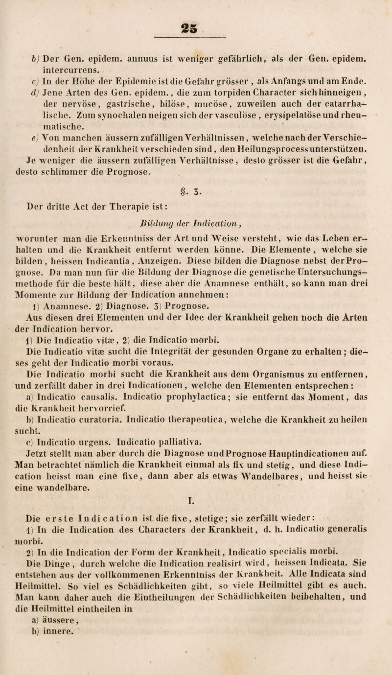 2S h) Der Gen. epidem. annuus ist weniger gefährlich, als der Gen. epidem. intercurrens. cj In der Höhe der Epidemie ist die Gefahr grösser , als Anfangsund am Ende. d) Jene Arten des Gen. epidem., die zum torpiden Character sich hinneigen, der nervöse, gastrische, bilöse, mucöse, zuweilen auch der catarrha- lische. Zum synochalen neigen sich der vasculöse , erj^sipelatÖse und rheu¬ matische. ' , e) Von manchen äussern zufälligen Verhältnissen, welche nach der Verschie¬ denheit der Krankheit verschieden sind, den Heilungsprocess unterstützen. Je weniger die äussern zufälligen Verhältnisse, desto grösser ist die Gefahr, desto schlimmer die Prognose. §. 5. Der dritte Act der Therapie ist; Bildung der Indication, worunter man die Erkenntniss der Art und Weise versteht, wie das Leben er¬ halten und die Krankheit entfernt werden könne. Die Elemente , welche sie bilden, heissen Indicantia , Anzeigen. Diese bilden die Diagnose nebst derPro- gnose. Da man nun für die Bildung der Diagnose die genetische Untersuchungs¬ methode für die beste hält, diese aber die Anamnese enthält, so kann man drei Momente zur Bildung der Indication annehmen: I) Anamnese. 2) Diagnose. 5) Prognose. Aus diesen drei Elementen und der Idee der Krankheit gehen noch die Arten der Indication hervor. 1) Die Indicatio vitse, 2) die Indicatio morbi. Die Indicatio vitse sucht die Integrität der gesunden Organe zu erhalten; die¬ ses geht der Indicatio morbi voraus. Die Indicatio morbi sucht die Krankheit aus dem Organismus zu entfernen, und zerfällt daher in drei Indicationen, welche den Elementen entsprechen: a) Indicatio causalis. Indicatio prophylactica; sie entfernt das Moment, das die Krankheit hervorrief. b) Indicatio curatoria. Indicatio therapeutica, welche die Krankheit zu heilen sucht. c) Indicatio urgens. Indicatio palliativa. Jetzt stellt man aber durch die Diagnose und Prognose Hauptindicationen auf. Man betrachtet nämlich die Krankheit einmal als fix; und stetig, und diese Indi¬ cation heisst man eine fixe, dann aber als etwas Wandelbares, und heisst sie eine wandelbare. I. Die erste Indication ist die fixe, stetige; sie zerfällt wieder: 1) In die Indication des Characters der Krankheit, d. h. Indicatio generalis morbi. 2) In die Indication der Form der Krankheit, Indicatio specialis morbi. Die Dinge , durchweiche die Indication realisirt wird, heissen Indicata. Sie entstehen aus der vollkommenen Erkenntniss der Krankheit. Alle Indicata sind Heilmittel. So viel es Schädlichkeiten gibt, so viele Heilmittel gibt es auch. Man kann daher auch die Eintheilungen der Schädlichkeiten beibehalten, und die Heilmittel eintheilen in a) äussere, b) innere.