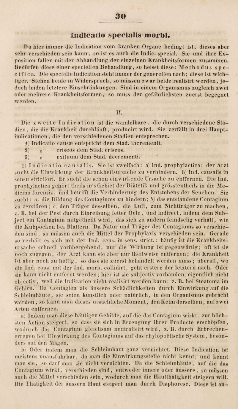 Iiidicatio specialis morpi. I)a hier immer die Indication vom kranken Organe bedingt ist, dieses aber sehr verschieden sein kann, so ist es auch die Indic. special. Sie und ihre Ex¬ position fallen mit der Abhandlung der einzelnen Krankheitsformen zusammen. Bedürfen diese einer speciellen Behandlung, so heisst diese: Methodus spe- cifica. Die specielle Indication steht immer der generellen nach; diese ist wich¬ tiger. Stehen beide in Widerspruch, so müssen zwar beide realisirt werden, je¬ doch leiden letztere Einschränkungen. Sind in einem Organismus zugleich zwei oder mehrere Krankheitsformen, so muss der gefährlichsten zuerst begegnet v/erden. II. Die zweite Indication ist die wandelbare, die durch verschiedene Sta¬ dien, die die Krankheit durchläuft, producirt wird. Sie zerfällt in drei Haupt- indicationen, die den verschiedenen Stadien entsprechen. 1) Indicatio caiisse entspricht dem Stad, incrementi. 2) )) criseos dem Stad, criseos. 3) )) exituum dem Stad, decrementi. 1) Indic atio causalis. Sie ist zweifach: a) Ind. prophylactica; der Arzt sucht die Einvdrkung der Krankheitsursache zu verhindern, b) Ind. causalis in sensu stricliori. Er sucht die schon einwirkende Ursache zu entfernen. Die Ind. prophylactica gehört theils in’s Gebiet der Diätetik und grösstentheils in die Me- dicina forensis , und betrifft die Verhinderung des Entstehens der Seuchen. Sie sucht: a) die Bildung des Contagiums zu hindern; b) das entstandene Contagium zu zerstören; cj den Träger desselben, die Luft, zum Nichtträger zu machen, z. B. bei der Pest durch Einreibung fetter Oele, und indirect, indem dem Sub- ject ein Contagium mitgetheilt wird, das sich zu andern feindselig verhält, wie die Kuhpocken bei Blattern. Da Natur und Träger des Contagiums so verschie¬ den sind, so müssen auch die Mittel der Prophylaxis verschieden sein. Gerade so verhält es sich mit der Ind. cans. in sens. strict.: häufig ist die Krankheits¬ ursache schnell vorübergehend, nur die Wirkung ist gegenw ärtig; oft ist sie noch zugegen, der Arzt kann sie aber nur theihveise entfernen; die Krankheit ist aber noch zu heftig, so dass sie zuerst behandelt werden muss; überall, wo die Ind. caus. mit der Ind. morb. collidirt, geht erstcre der letztem nach. Oder sie kann nicht entfernt werden; hier ist sie subjectiv vorhanden, eigentlich nicht objectiv, weil die Indication nicht realisirt werden kann; z. B. bei Steatoma im Gehirn. Da Contagien als äussere Schädlichkeiten durch Einw irkung auf die Schleimhäute, sie seien künstlich oder natürlich, in den Organismus gebracht werden, so kann man dieses ursächliche Moment, den Keim derselben, auf zw ei Arten entfernen. a) Indem man diese häutigen Gebilde, auf die das Contagium wirkt, zur höch¬ sten Action steigert, so dass sie sich in Erzeugung ihrer Producte erschöpfen, w odurch das Contagium gleichsam neulralisirt w ird, z. B. durch Erbreclien- erregen bei EinAvirkung des Contagiums auf das cbylopoelische System , beson¬ ders auf den Magen. b) Oder indem man die Schleimhaut ganz vernichtet. Diese Indication ist meistens unausführbar, da man die EiiiAvirkungsstelle nicht kennt;'und kennt man sic, so darf man sie nicht vernichten. Da die Schleimhäute, auf die das Contagium Avirkt, verschieden sind, entweder innere oder äussere, so müssen auch die Mittel verschieden sein, wodurch man die Ilautthätigkeit steigern Avill. Die Thätigkeit der äussern Maut steigert man durch Diaphorese, Diese ist an-