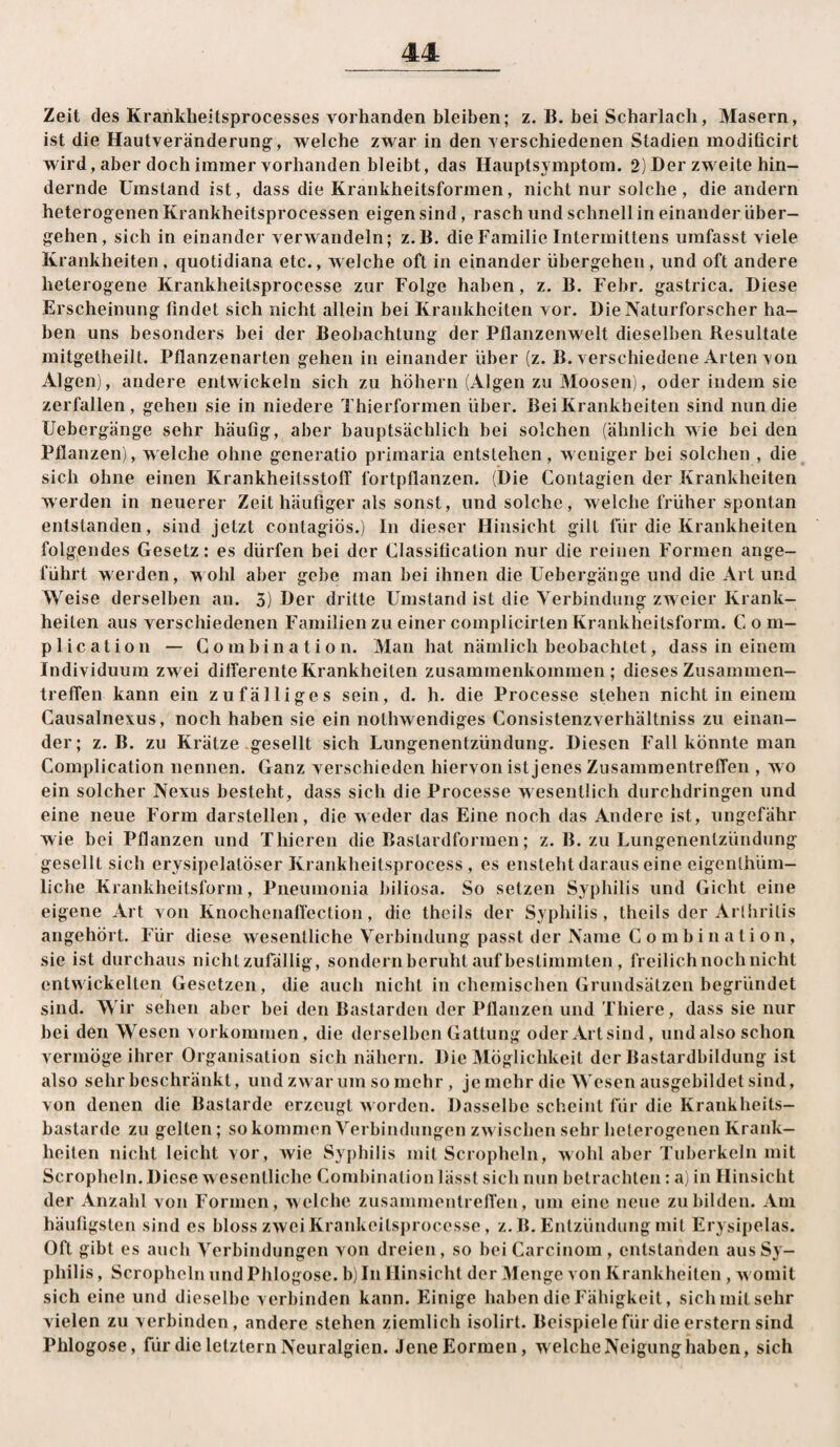 Zeit des Krankheitsprocesses vorhanden bleiben; z. B. bei Scharlach, Masern, ist die Hautveränderung;, Tvelche zwar in den verschiedenen Stadien modificirt wird, aber doch immer vorhanden bleibt, das Hauptsymptom. 2) Der zweite hin¬ dernde Umstand ist, dass die Krankheitsformen, nicht nur solche , die andern heterogenen Krankheitsprocessen eigen sind, rasch und schnell in einander über¬ gehen, sich in einander verwandeln; z.B. die Familie Intermittens umfasst viele Krankheiten , quotidiana etc., welche oft in einander übergehen, und oft andere heterogene Krankheitsprocesse zur Folge haben, z. B. Febr. gastrica. Diese Erscheinung findet sich nicht allein bei Krankheiten vor. Die Naturforscher ha¬ ben uns besonders bei der Beobachtung der Pfianzenw^elt dieselben Resultate mitgetheilt. Pflanzenarten gehen in einander über (z. B. verschiedene Arten von Algen), andere entwickeln sich zu hohem (Algen zu Moosen), oder indem sie zerfallen, gehen sie in niedere Thierformen über. Bei Krankheiten sind nun die Uebergänge sehr häufig, aber hauptsächlich bei solchen (ähnlich wie bei den Pflanzen), welche ohne generatio primaria entstehen, weniger bei solchen , die sich ohne einen Krankheitsstolf fortpflanzen. (Die Contagien der Krankheiten werden in neuerer Zeit häufiger als sonst, und solche, welche früher spontan entstanden, sind jetzt contagiös.) ln dieser Hinsicht gilt für die Krankheiten folgendes Gesetz: es dürfen bei der Classification nur die reinen Formen ange¬ führt werden, w ohl aber gebe man bei ihnen die Uebergänge und die Art und Weise derselben an. 5) Der dritte Umstand ist die Verbindung zw eier Krank¬ heiten aus verschiedenen Familien zu einer complicirten Krankheitsform. Com- plication — Gombination. Man hat nämlich beobachtet, dass in einem Individuum zwei dilferente Krankheiten Zusammenkommen; dieses Zusammen¬ treffen kann ein zufälliges sein, d. h. die Processe stehen nicht in einem Gausalnexus, noch haben sie ein notlmendiges Consistenzverhältniss zu einan¬ der; z.B. zu Krätze .gesellt sich Lungenentzündung. Diesen Fall könnte man Complication nennen. Ganz verschieden hiervon ist jenes Zusammentreffen , wo ein solcher Nexus besteht, dass sich die Processe w esentlich durchdringen und eine neue Form darstellen, die weder das Eine noch das Andere ist, ungefähr wie bei Pflanzen und Thieren die Bastardformen; z. B. zu Lungenentzündung gesellt sich erysipelalöser Krankheitsprocess, es enstebt daraus eine eigcnlhüm- liche Krankheitsform, Pneumonia biliosa. So setzen Syphilis und Gicht eine eigene Art von Knochenaffection, die theils der Syphilis, theils der Arlhrilis angehört. Für diese wesentliche Verbindung passt der Name Gombination, sie ist durchaus nichtzufällig, sondern beruht auf bestimmten, freilich noch nicht entwickelten Gesetzen, die auch nicht in chemischen Grundsätzen begründet sind. Wir sehen aber bei den Bastarden der Pflanzen und Thiere, dass sie nur bei den Wesen Vorkommen, die derselben Gattung oderArtsind, undalso schon vermöge ihrer Organisation sich nähern. Die Möglichkeit der Bastardbildung ist also sehr beschränkt, und zwar um so mehr, jemehr die Wesen ausgebildet sind, von denen die Bastarde erzeugt worden. Dasselbe scheint für die Krankheits¬ bastarde zu gelten; so kommen Verbindungen zw ischen sehr heterogenen Krank¬ heiten nicht leicht vor, wie Syphilis mit Scropheln, wohl aber Tuberkeln mit Scropheln. Diese w esentliche Gombination lässt sieb nun betrachten: ai in Hinsicht der Anzahl von Formen, welche Zusammentreffen, um eine neue zu bilden. Am häufigsten sind es bloss zwei Krankeitsprocesse, z. B. Entzündung mit Erysipelas. Oft gibt es auch Verbindungen von dreien, so bei Garcinom , entstanden aus Sy¬ philis , Scropheln und Phlogose. b) In Hinsicht der Menge von Krankheiten , w omit sich eine und dieselbe verbinden kann. Einige haben die Fähigkeit, sich mit sehr vielen zu verbinden, andere stehen ziemlich isolirt. Beispielefür die erstem sind Phlogose, für die letztem Neuralgien. Jene Formen, welche Neigung haben, sich
