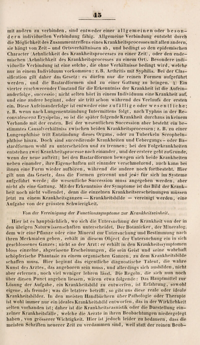 mit audsrn zu verbinden, sind entweder einer allgemeinen oder beson- dern individuellen Verbindung fähig. Allgemeine Verbindung entsteht durch die Möglichkeit des Zusammentreffens eines Krankheitsprocesses mit allen andern, sie hängt von Zeit - und Ortsverhältnissen ab, und bedingt so den epidemischen Character (Aehnlicbkeit des Krankheitsprocesses zu einer Zeit), oder den ende¬ mischen (Aehnlichkeit des Krankheitsprocesses zu einem Ort). Besondere indi¬ viduelle Verbindung ist eine solche, die ohne Verhältnisse bedingt wird, welche nur in einem Individuum Vorkommen : z. B. Arthritis mit Syphilis. Bei der Clas¬ sification gilt daher das Gesetz: es dürfen nur die reinen Formen aufgeführt werden, und die Bastardformen sind zu einer Gattung zu bringen. 4) Ein vierter erschwerender Umstand für die Erkenntniss der Krankheit ist die Aufein¬ anderfolge, successio; nicht selten hört in einem Individuum eine Krankheit auf, und eine andere beginnt, oder sie tritt schon Avährend des Verlaufs der ersten ein. Diese Aufeinanderfolge ist entweder eine zufällige oder wesentliche; z. B. wenn nach Lungenentzündung'Intermittens folgt, nach Typhus in der Re- convalescenz Erysipelas, so ist die später folgende Krankheit durchaus inkeinem Verbände mit der ersten. Bei der w esentlichen Succession aber besteht ein be¬ stimmtes Causalverhältniss zwischen beiden Krankheilsprocessen; z. B. zu einer Lungenphthisc tritt Entzündung dieses Organs, oder zu Tuberkeln Scropheln- phthise hinzu. Doch sind succedirende Krankheiten und Uebergangs - oder Ba- stardformen wohl zu unterscheiden und zu trennen; bei den Folgekrankheiten entstehen zw ei Krankheifsprocesse nach einander, und der erstere gebt zuGrunde, w enn der neue auftritt; bei den Bastardformen bew egen sich beide Krankheiten neben einander, ihre Eigenschaften mit einander verschmelzend, auch kann bei ihnen eine Form wieder aufhören, während die andere noch fortbesteht. Hier gilt nun das Gesetz, dass die Formen getrennt und jede für sich im Systeme aufgeführt werde; die wesentliche Succession muss angegeben werden, aber nicht als eine Gattung. Mit der Erkenntniss der Symptome ist das Bild der Krank¬ heit noch nicht vollendet, denn die einzelnen Krankheitserscheinungen müssen jetzt zu einem Krankheitsganzen — Krankheitsbilde — vereinigt werden, eine Aufgabe von der grössten Schwierigkeit. I Von der Vereinigung der Functionssymptome zur KranJiheitseinheit. Hier ist es h(uiptsächlicb, wo sich die Untersuchung der Krankheit von der in den übrigen Naturw issenschaften unterscheidet. DerBotanicker, der Mineralog, dem wir eine Pflanze oder eine Mineral zur Untersuchung und Bestimmung nach ihren Merkmalen geben, erhält in diesem Object der Untersuchung ein in sich geschlossenes Ganzes; nicht so der Arzt: er erhält in den Krankheitssymptomen bloss einzelne, abgerissene Erscheinungen, die sein Geist und seine wahrhaft schöpferische Phantasie zu einem organischen Ganzen, zu dem Krankheitsbilde schaffen muss. Hier beginnt das eigentliche diagnostische Talent, die wahre Kunst des Arztes, das angeboren sein muss, und allerdings sich ausbilden, nicht aber erlernen, noch viel weniger lehren lässt. Die Regeln, die sich nun noch über diesen Punct angeben Hessen, w^ären etwa folgende: Das Hauptmittel zur Lösung der Aufgabe, ein Krankheilsbild zu entwerfen, ist Erfahrung, sowohl eigene, als fremde; was die letztere belrifl’l, so gibt uns diese reale oder ideale Krankheitsbilder. In den meisten Handbüchern über Pathologie oder Therapie ist wohl immer nur ein ideales Krankheitshild entworfen, das in der Wirklichkeit seilen vorhanden ist; daher ist die Krankheitscasiiislik oder die Darstellung ein¬ zelner Krankheitsfälle, welche die Aerzte in ihren Beobachtungen niedergelegt haben, von grösserer Wichtigkeit. Hier ist jedoch leider zu bedauern, dass die meisten Schriften neuerer Zeit zu verdammen sind, weil statt der reinen Beob-