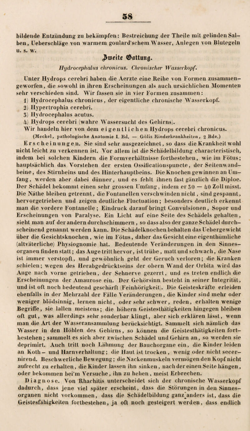 bildende Entzündung^ zu bekämpfen: Bestreichung der Theile mit gelinden Sal¬ ben, üeberschläge yon warmem goulard’scbem Wasser, Anlegen von Blutegeln u. s. w. €5attung. Hydrocephalus chronicus. Chronischer Wasserkopf. Unter Hydrops cerebri haben die Aerzte eine Reihe von Formen zusammen¬ geworfen, die sowohl in ihren Erscheinungen als auch ursächlichen Momenten sehr verschieden sind. Wir fassen sie in vier Formen zusammen: 1) Hydrocephalus chronicus, der eigentliche chronische Wasserkopf. 2) Hypertrophia cerebri. 5) Hydrocephalus acutus. 4) Hydrops cerebri (wahre Wassersucht des Gehirns). Wir handeln hier von dem eigentlichen Hydrops cerebri chronicus. (Mecliel, pathologische Anatomie I. Bd. — Gölis Kinderkrankheiten, 2 Bde,) Erscheinungen. Sie sind sehr ausgezeichnet, so dass die Krankheit wohl nicht leicht zu verkennen ist. Vor allem ist die Schädelbildung characteristisch, indem bei solchen Kindern die Formverhältnisse fortbestehen, wie im Fötus; hauptsächlich das Vorstehen der ersten Ossificalioiispuncte, der Seitenwand¬ beine, des Stirnbeins und des Hinterhauptbeins. Die Knochen gewinnen an Um¬ fang, werden aber dabei dünner, und es fehlt ihnen fast gänzlich die Diploe. Der Schädel bekommt einen sehr grossen Umfang, indem er 50 — 40 Zoll misst. Die Näthe bleiben getrennt, die Fontanellen verschwinden nicht, sind gespannt, hervorgetrieben und zeigen deutliche Fluctuation; besonders deutlicherkennt man die vordere Fontanelle ; Eindruck darauf bringt Gonvulsionen, Sopor und Erscheinungen von Paralyse. Ein Licht auf eine Seile des Schädels gehalten, sieht man auf der andern durchschimraern, so dass also der ganze Schädel durch¬ scheinend genannt werden kann. Die Schädelknochen behalten das Uebergewicht über die Gesichtsknochen, wie im Fötus, daher das Gesicht eine eigenthümliche (altväterliche) Physiognomie hat. Bedeutende Veränderungen in den Sinnes¬ organen finden statt; das Auge tritt hervor, ist trübe, matt und schwach, die Nase ist immer verstopft, und gewöhnlich geht der Geruch verloren; die Kranken schielen; wegen des Herabgedrücklseins der obern Wand der Orbita wird das Auge nach vorne getrieben, der Sehnerve gezerrt, und es treten endlich die Erscheinungen der Amaurose ein. Der Gehörsinn besteht in seiner Integrität, und ist oft noch bedeutend geschärft (Feinhörigkeit). Die Geisteskräfte erleiden ebenfalls in der Mehrzahl der Fälle Veränderungen, die Kinder sind mehr oder weniger blödsinnig, lernen nicht, oder sehr schwer, reden, erhalten wenige Begriffe, sie lallen meistens; die höhern Geistesthätigkeiten hingegen bleiben oft gut, was allerdings sehr sonderbar klingt, aber sich erklären lässt, wenn man die Art der AVasseransammlung berücksichtigt. Sammelt sich nämlich das Wasser in den Höhlen des Gehirns, so können die Geistesthätigkeiten fort¬ bestehen; sammelt es sich aber zwischen Schädel und Gehirn an, so werden sie deprimirt. Auch tritt noch Lähmung der Bauchorgaue ein, die Kinder leiden an Koth- und Harnverhaltung; die Haut ist trocken , wenig oder nicht secer- nirend. Beschw erliche Bew egung; die Nackenmuskeln vermögen den Kopf nicht aufrecht zu erhallen, die Kinder lassen ihn sinken, nachder einen Seite hängen, oder bekommen bei’m Versuche, ihn zu heben, meist Erbrechen. Diagnose. Von Rhachitis unterscheidet sich der chronische Wasserkopf dadurch, dass jene viel später erscheint, dass die Störungen in den Sinnes¬ organen nicht Vorkommen, dass die Schädelbildung ganz^anders ist, dass die Geislesfähigkeiten fortbestehen, ja oft noch gesteigert werden, dass endlich