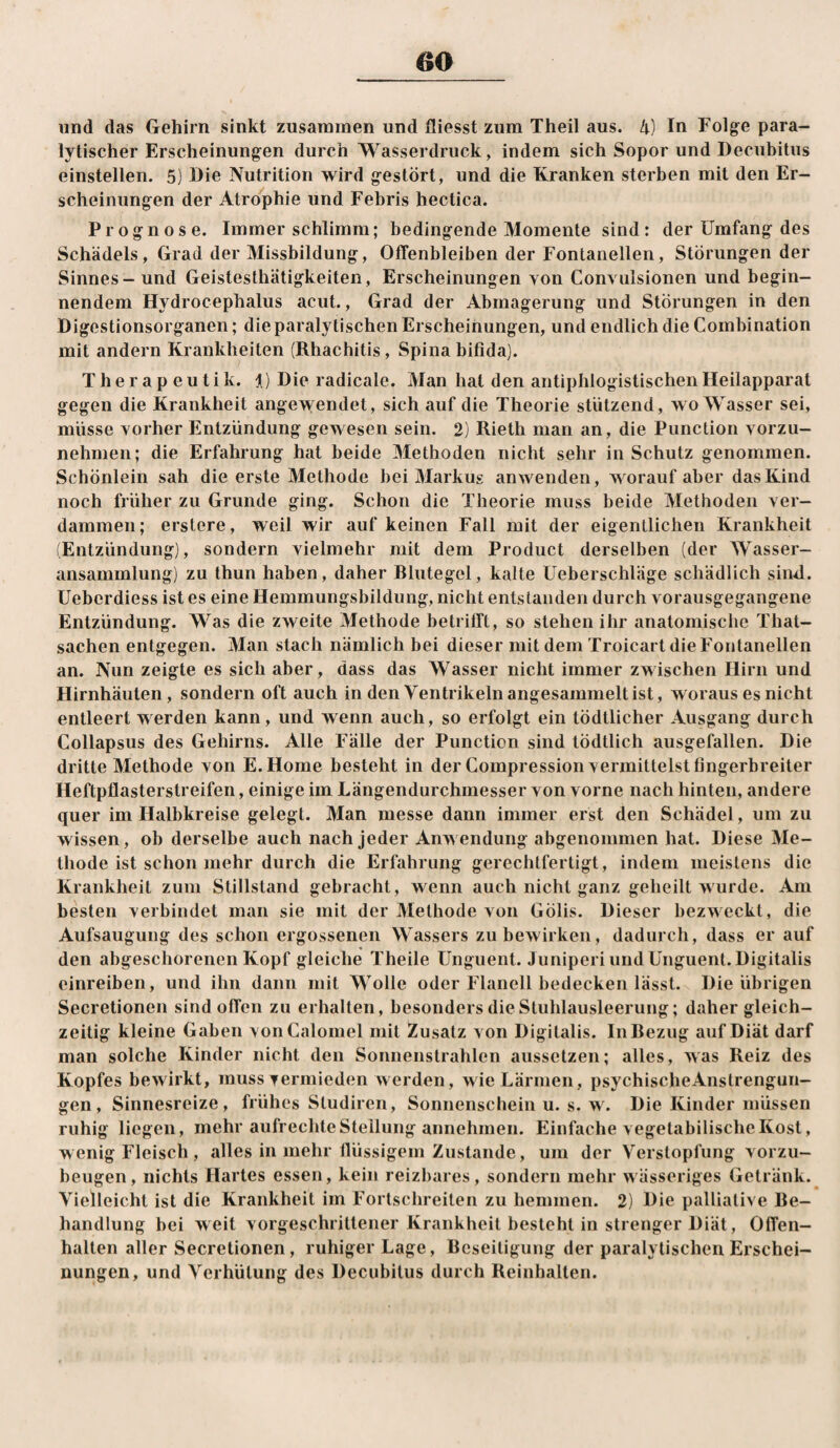 und das Gehirn sinkt zusammen und fliesst zum Theil aus. ^) In Folge para¬ lytischer Erscheinungen durch Wasserdruck, indem sich Sopor und Decubitus einstellen. 5) Die Nutrition wird gestört, und die Kranken sterben mit den Er¬ scheinungen der Atrophie und Febris hectica. Prognose. Immer schlimm; bedingende Momente sind: der Umfang des Schädels, Grad der Missbildung, Offenbleiben der Fontanellen, Störungen der Sinnes - und Geistesthätigkeiten, Erscheinungen von Convuisionen und begin¬ nendem Hydrocephalus acut., Grad der Abmagerung und Störungen in den Digestionsorganen; die paralytischen Erscheinungen, und endlich die Combination mit andern Krankheiten (Rhachitis, Spina bifida). T h e r a p e u t i k. i) Die radicale. Man hat den antiphlogistischen Heilapparat gegen die Krankheit ange>yendet, sich auf die Theorie stützend, wo Wasser sei, müsse vorher Entzündung gewesen sein. 2) Rieth man an, die Punclion vorzu¬ nehmen; die Erfahrung hat beide Methoden nicht sehr in Schutz genommen. Schönlein sah die erste Methode bei Markus anwenden, worauf aber das Kind noch früher zu Grunde ging. Schon die Theorie muss beide Methoden ver¬ dammen; erstere, weil wir auf keinen Fall mit der eigentlichen Krankheit (Entzündung), sondern vielmehr mit dem Product derselben (der Wasser¬ ansammlung) zu thun haben, daher Rlutegel, kalte Ueberschläge schädlich sind. Ueberdiess ist es eine Hemmungsbildung, nicht entstanden durch vorausgegangene Entzündung. Was die zweite Methode betrifft, so stehen ihr anatomische That- sachen entgegen. Man stach nämlich bei dieser mit dem Troicart die Fontanellen an. Nun zeigte es sich aber, dass das Wasser nicht immer zwischen Hirn und Hirnhäuten, sondern oft auch in den Ventrikeln angesainmelt ist, woraus es nicht entleert werden kann, und wenn auch, so erfolgt ein tödtlicher Ausgang durch Collapsus des Gehirns. Alle Fälle der Punction sind tödtlich ausgefallen. Die dritte Methode von E.Hoine besteht in der Compression vermittelst fingerbreiter Heftpflasterstreifen, einige im Längendurchmesser von vorne nach hinten, andere quer im Halbkreise gelegt. Man messe dann immer erst den Schädel, um zu wissen, ob derselbe auch nach jeder Anwendung abgenommen hat. Diese Me¬ thode ist schon mehr durch die Erfahrung gerechtfertigt, indem meistens die Krankheit zum Stillstand gebracht, wenn auch nicht ganz geheilt wurde. Am besten verbindet man sie mit der Methode von Gölis. Dieser bezweckt, die Aufsaugung des schon ergossenen Wassers zu bewirken, dadurch, dass er auf den abgeschorenen Kopf gleiche Theile Unguent. Juniperi und Unguent. Digitalis einreiben, und ihn dann mit Wolle oder Flanell bedecken lässt. Die übrigen Secretionen sind offen zu erhalten, besonders die Stuhlausleerung; daher gleich¬ zeitig kleine Gaben vonCalomel mit Zusatz von Digitalis. InRezug auf Diät darf man solche Kinder nicht den Sonnenstrahlen aussetzen; alles, was Reiz des Kopfes bewirkt, muss vermieden werden, wie Lärmen , psychischeAnstrengun- gen, Sinnesreize, frühes Studiren, Sonnenschein u. s. w. Die Kinder müssen ruhig liegen, mehr aufrechte Stellung annehmen. Einfache vegetabilische Kost, wenig Fleisch , alles in mehr flüssigem Zustande, um der Verstopfung vorzu¬ beugen, nichts Hartes essen, kein reizbares, sondern mehr wässeriges Getränk. Vielleicht ist die Krankheit im Fortschreiten zu hemmen. 2) Die palliative Re- handlung bei weit vorgeschrittener Krankheit besteht in strenger Diät, Offen¬ halten aller Secretionen, ruhiger Lage, Beseitigung der paralytischen Erschei¬ nungen, und Verhütung des Decubitus durch Reinhalten.