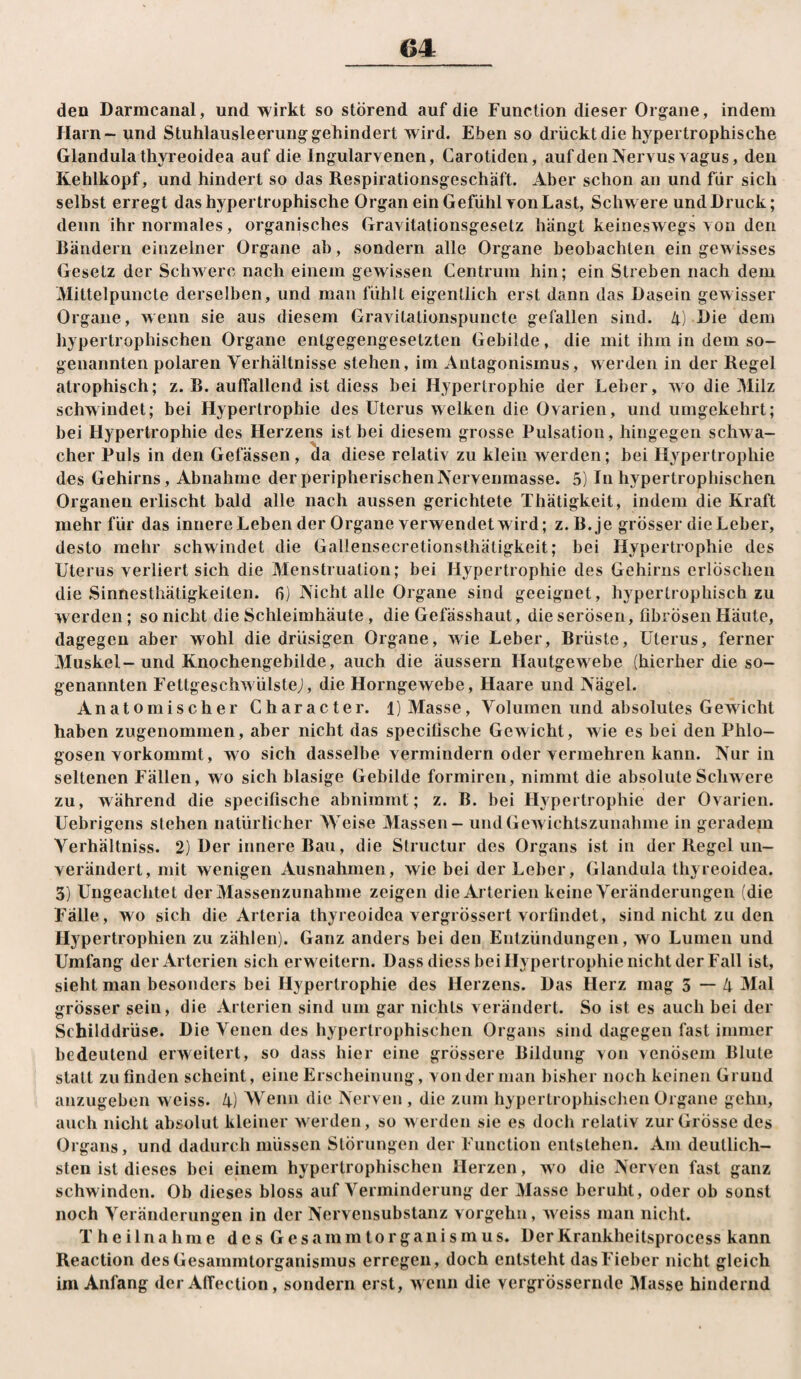 den Darmcanal, und wirkt so störend auf die Function dieser Organe, indem Harn - und Stuhlausleerung gehindert wird. Eben so drückt die hypertrophische Glandula thyreoidea auf die Ingularvenen, Garotiden, aufden Nervus vagus, den Kehlkopf, und hindert so das Respirationsgeschäft. Aber schon an und für sich selbst erregt das hypertrophische Organ ein Gefühl von Last, Schwere und Druck; denn ihr normales, organisches Gravitationsgesetz hängt keineswegs von den Bändern einzelner Organe ab, sondern alle Organe beobachten ein gewisses Gesetz der Schwere nach einem gewissen Centrum hin; ein Streben nach dem Mitlelpuncte derselben, und man fühlt eigentlich erst dann das Dasein gewisser Organe, wenn sie aus diesem Gravitationspiincte gefallen sind. 4) Die dem hypertrophischen Organe entgegengesetzten Gebilde, die mit ihm in dem so¬ genannten polaren Verhältnisse stehen, im Antagonismus, werden in der Regel atrophisch; z. R. auffallend ist diess bei Hypertrophie der Leber, wo die ]Milz schwindet; bei Hypertrophie des Uterus welken die Ovarien, und umgekehrt; bei Hypertrophie des Herzens ist bei diesem grosse Pulsation, hingegen schwa¬ cher Puls in den Gelassen, ^a diese relativ zu klein werden; bei Hypertrophie des Gehirns, Abnahme derperipherischeiiNervenraasse. 5) In hypertrophischen Organen erlischt bald alle nach aussen gerichtete Thätigkeit, indem die Kraft mehr für das innere Leben der Organe verwendet wird; z.B.je grösser die Leber, desto mehr schwindet die Gallensecretionsthäligkeit; bei Hypertrophie des Uterus verliert sich die Menstruation; bei Hypertrophie des Gehirns erlöschen die Sinnesthätigkeiten. fj) Nicht alle Organe sind geeignet, hypertrophisch zu werden; so nicht die Schleimhäute, die Gefässhaut, die serösen, fibrösen Häute, dagegen aber wohl die drüsigen Organe, wie Leber, Brüste, Uterus, ferner Muskel-und Knochengebilde, auch die äussern Hautgew^ebe (hierher die so¬ genannten Fettgeschwülste;, die Horngewebe, Haare und Nägel. Anatomischer Character. 1) Masse, Volumen und absolutes Gewicht haben zugenommen, aber nicht das specifische Gewicht, wie es bei den Phlo- gosen vorkommt, wo sich dasselbe vermindern oder vermehren kann. Nur in seltenen Fällen, wo sich blasige Gebilde formiren, nimmt die absolute Schw ere zu, während die specifische abnimmt; z. B. bei Hypertrophie der Ovarien. Uebrigens stehen natürlicher Weise Massen - und Gewichtszunahme in geradem Verhältniss. 2) Der innere Bau, die Structur des Organs ist in der Regel un¬ verändert, mit wenigen Ausnahmen, wie bei der Leber, Glandula thyreoidea. 3) Ungeachtet der Massenzunahme zeigen die Arterien keine Veränderungen (die Fälle, wo sich die Arteria thyreoidea vergrössert vorfindet, sind nicht zu den Hypertrophien zu zählen). Ganz anders bei den Entzündungen, wo Lumen und Umfang der Arterien sicherweitern. Dass diess bei Hypertrophie nicht der Fall ist, sieht man besonders bei Hypertrophie des Herzens. Das Herz mag 3—4 Mal grösser sein, die Arterien sind um gar nichts verändert. So ist es auch bei der Schilddrüse. Die Venen des hypertrophischen Organs sind dagegen fast immer bedeutend erweitert, so dass hier eine grössere Bildung von venösem Blute statt zu finden scheint, eine Erscheinung, von der man bisher noch keinen Grund anzugeben weiss. 4) Wenn die Nerven , die zum hypertrophischen Organe gehn, auch niclit absolut kleiner werden, so werden sie es doch relativ zur Grösse des Organs, und dadurch müssen Störungen der Function entstehen. Am deutlich¬ sten ist dieses bei einem hypertrophischen Herzen, wo die Nerven fast ganz schwinden. Ob dieses bloss auf Verminderung der Masse beruht, oder ob sonst noch Veränderungen in der Nervensubstanz vorgehn, w eiss man nicht. T h e ilna hme des G esamm torgani sm us. Der Krankheitsprocess kann Reaction des Gesammtorganismus erregen, doch entsteht das Fieber nicht gleich im Anfang der Affection, sondern erst, w enn die vergrössernde IHasse hindernd