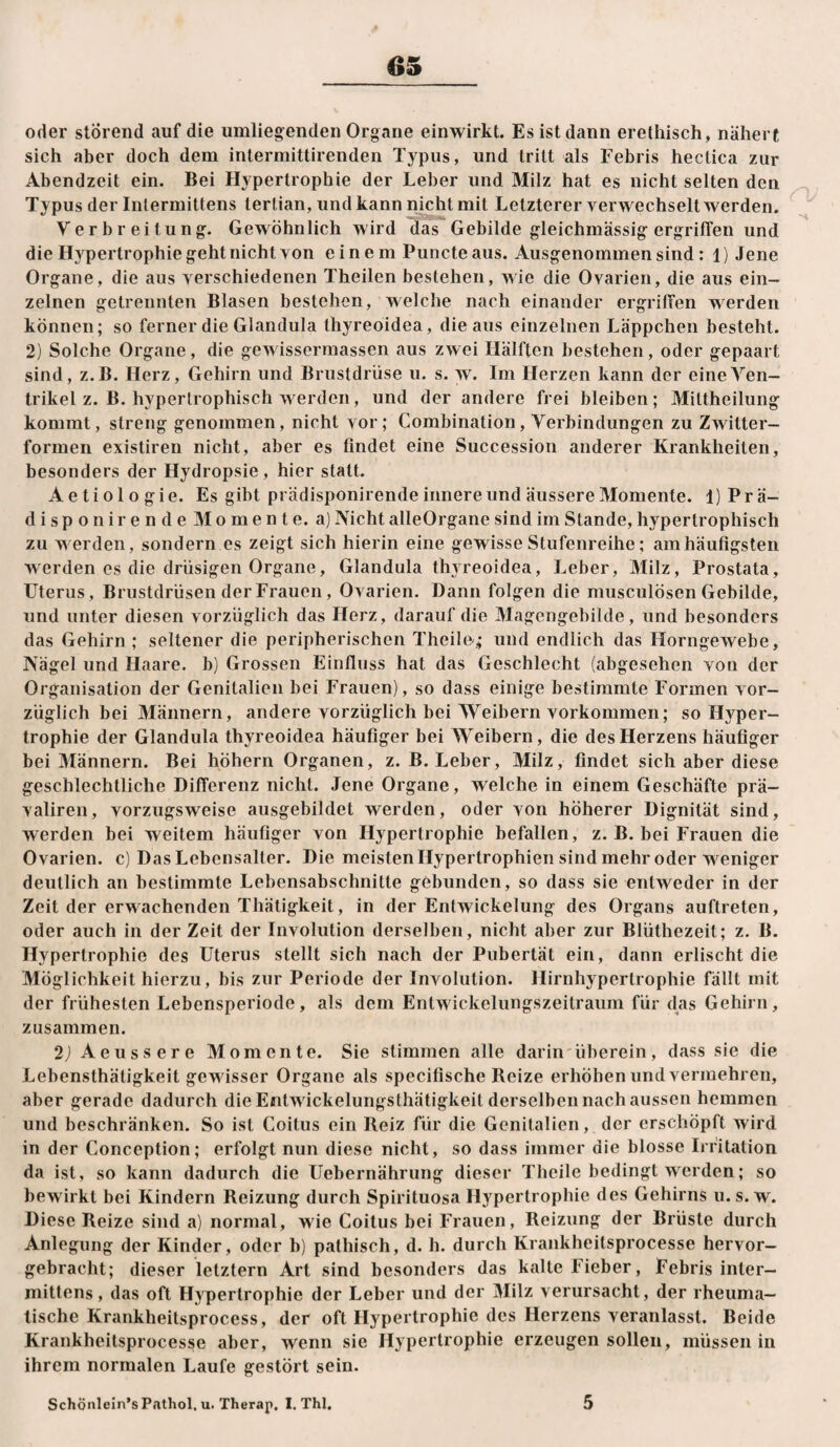 oder störend auf die umlieg^enden Organe einwirkt. Es ist dann erethisch, nähert sich aber doch dem intermittirenden Typus, und tritt als Febris hectica zur Abendzeit ein. Bei Hypertrophie der Leber und Milz hat es nicht selten den Typus der Intermittens terlian, und kann nicht mit Letzterer verwechselt werden. Verbreitung. Gewöhnlich wird das Gebilde gleichmässig ergriffen und die Hypertrophie geht nicht von einem Puncteaus. Ausgenommen sind: 1) Jene Organe, die aus verschiedenen Theilen bestehen, wie die Ovarien, die aus ein¬ zelnen getrennten Blasen bestehen, welche nach einander ergriffen werden können; so ferner die Glandula thyreoidea, die aus einzelnen Läppchen besteht. 2) Solche Organe, die gewisserraassen aus zwei Hälften bestehen, oder gepaart sind, z.B. Herz, Gehirn und Brustdrüse u. s. w. Im Herzen kann der eineÄ^en- trikel z. B. hypertrophisch werden, und der andere frei bleiben; Mittheilung kommt, streng genommen, nicht vor; Combination, Verbindungen zu Zwitter¬ formen existiren nicht, aber es findet eine Succession anderer Krankheiten, besonders der Hydropsie, hier statt. Aetiologie. Es gibt prädisponirende innere und äussere Momente. l)Prä- disponirende Momente, a) Nicht alleOrgane sind im Stande, hypertrophisch zu werden, sondern es zeigt sich hierin eine gewisse Stufenreihe; am häufigsten werden es die drüsigen Organe, Glandula thyreoidea, Leber, Milz, Prostata, Uterus, Brustdrüsen der Frauen, Ovarien. Dann folgen die musculösen Gebilde, und unter diesen vorzüglich das Herz, darauf die Magcngebilde, und besonders das Gehirn ; seltener die peripherischen Theile.; und endlich das Horngewebe, Nägel und Haare, b) Grossen Einfluss hat das Geschlecht (abgesehen von der Organisation der Genitalien bei Frauen), so dass einige bestimmte Formen vor¬ züglich bei Männern, andere vorzüglich bei Weibern Vorkommen; so Hyper¬ trophie der Glandula thyreoidea häufiger bei Weibern, die des Herzens häufiger bei Männern. Bei hohem Organen, z. B. Leber, Milz, findet sich aber diese geschlechtliche Differenz nicht. Jene Organe, welche in einem Geschäfte prä- valiren, vorzugsweise ausgebildet werden, oder von höherer Dignität sind, werden bei weitem häufiger von Hypertrophie befallen, z. B. bei Frauen die Ovarien, c) Das Lebensalter. Die meisten Hypertrophien sind mehr oder weniger deutlich an bestimmte Lebensabschnitte gebunden, so dass sie entweder in der Zeit der erwachenden Thätigkeit, in der Entwickelung des Organs auftreten, oder auch in der Zeit der Involution derselben, nicht aber zur Blüthezeit; z. B. Hypertrophie des Uterus stellt sich nach der Pubertät ein, dann erlischt die Möglichkeit hierzu, bis zur Periode der Involution. Hirnhypertrophie fällt mit der frühesten Lebensperiode, als dem Entwickelungszeitraum für das Gehirn, zusammen. 2J Aeussere Momente. Sie stimmen alle darin überein, dass sie die Lebensthätigkeit gewisser Organe als specifische Reize erhöhen und vermehren, aber gerade dadurch die Entwickelungsthätigkeit derselben nach aussen hemmen und beschränken. So ist Coitus ein Reiz für die Genitalien, der erschöpft wird in der Conception; erfolgt nun diese nicht, so dass immer die blosse Irritation da ist, so kann dadurch die Uebernährung dieser Theile bedingt werden; so bewirkt bei Kindern Reizung durch Spirituosa Hypertrophie des Gehirns u. s. w. Diese Reize sind a) normal, wie Coitus bei Frauen, Reizung der Brüste durch Anlegung der Kinder, oder b) pathisch, d. h. durch Krankheitsprocesse hervor¬ gebracht; dieser letztem Art sind besonders das kalte Fieber, Febris inter— mittens, das oft Hypertrophie der Leber und der Milz verursacht, der rheuma¬ tische Krankheitsprocess, der oft Hypertrophie des Herzens veranlasst. Beide Krankheitsprocesse aber, wenn sie Hypertrophie erzeugen sollen, müssen in ihrem normalen Laufe gestört sein. Schönlein’s Pathol, u. Therap. I. Thl, 5