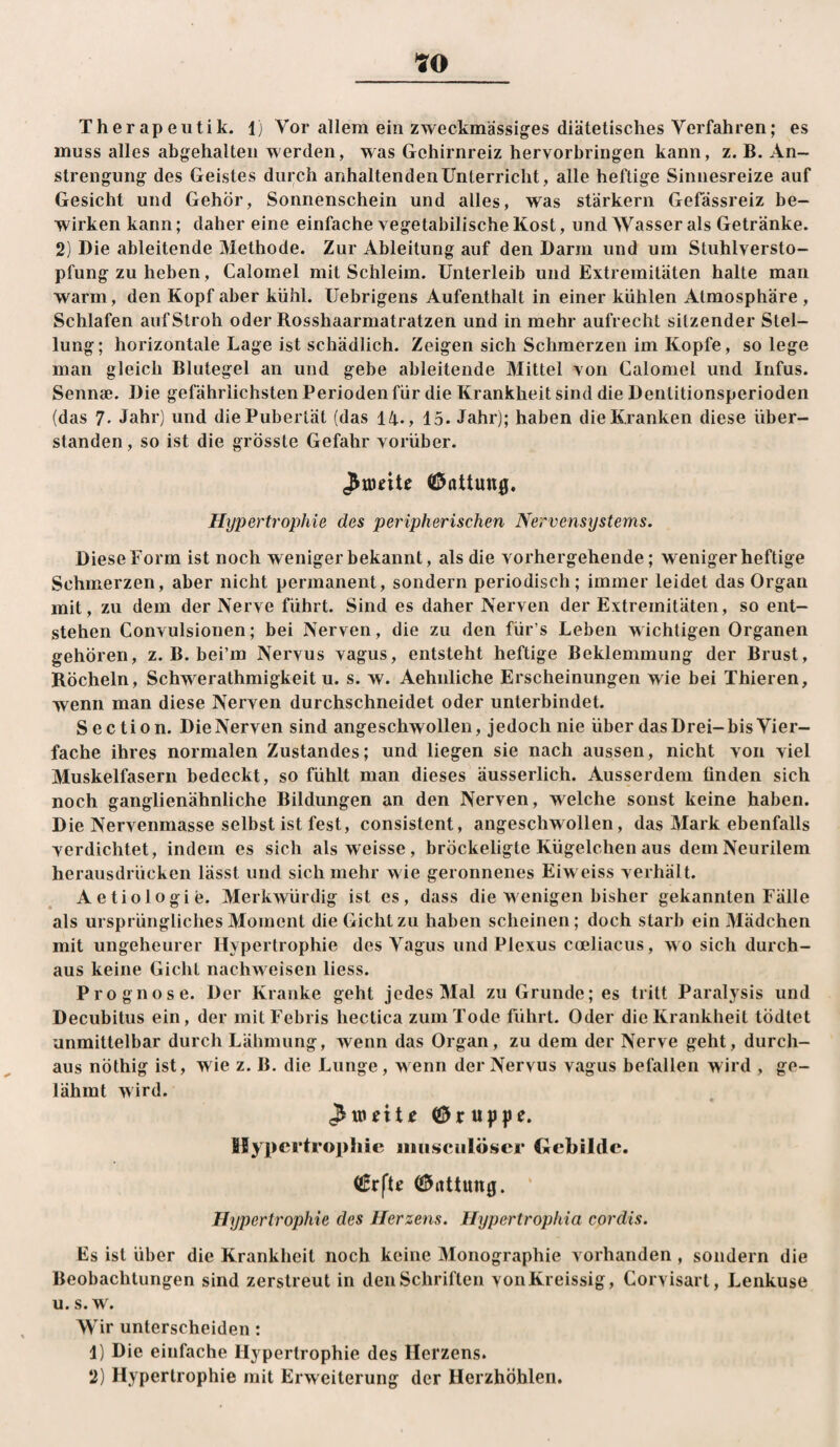 muss alles abgehalteii werden, was Gehirnreiz hervorbringen kann, z. B. An¬ strengung des Geistes durch anhaltenden Unterricht, alle heftige Sinnesreize auf Gesicht und Gehör, Sonnenschein und alles, was starkem Gefässreiz be¬ wirken kann; daher eine einfache vegetabilische Kost, und ^Vasser als Getränke. 2) Die ableitende Methode. Zur Ableitung auf den Darm und um Stuhlversto¬ pfung zu heben, Calomel mit Schleim. Unterleib und Extremitäten halte man warm, den Kopf aber kühl. Uebrigens Aufenthalt in einer kühlen Atmosphäre , Schlafen auf Stroh oder Rosshaarmatratzen und in mehr aufrecht sitzender Stel¬ lung; horizontale Lage ist schädlich. Zeigen sich Schmerzen im Kopfe, so lege man gleich Blutegel an und gebe ableitende Mittel von Calomel und Infus. Sennse. Die gefährlichsten Perioden für die Krankheit sind die Dentitionsperioden (das 7. Jahr) und die Pubertät (das 14., 15. Jahr); haben die Kranken diese über¬ standen, so ist die grösste Gefahr vorüber. Gattung, Hypertrophie des peripherischen Nervensystems. Diese Form ist noch weniger bekannt, als die vorhergehende; weniger heftige Schmerzen, aber nicht permanent, sondern periodisch; immer leidet das Organ mit, zu dem der Nerve führt. Sind es daher Nerven der Extremitäten, so ent¬ stehen Convulsionen; bei Nerven, die zu den für’s Leben wichtigen Organen gehören, z. B. bei’m Nervus vagus, entsteht heftige Beklemmung der Brust, Röcheln, Schwerathmigkeit u. s. w. Aehnliche Erscheinungen wie bei Thieren, wenn man diese Nerven durchschneidet oder unterbindet. S ec tion. Die Nerven sind angeschwollen, jedoch nie über das Drei-bis Vier¬ fache ihres normalen Zustandes; und liegen sie nach aussen, nicht von viel Muskelfasern bedeckt, so fühlt man dieses äusserlich. Ausserdem finden sich noch ganglienähnliche Bildungen an den Nerven, welche sonst keine haben. Die Nervenmasse selbst ist fest, consistent, angeschwollen, das Mark ebenfalls verdichtet, indem es sich als weisse, bröckeligte Kügelchen aus demNeurilem herausdrücken lässt und sich mehr wie geronnenes Eiw eiss verhält. Aetiologie. Merkwürdig ist es, dass die wenigen bisher gekannten Fälle als ursprüngliches Moment die Gicht zu haben scheinen; doch starb ein Mädchen mit ungeheurer Hypertrophie des Vagus und Plexus coeliacus, wo sich durch¬ aus keine Gicht nachweisen liess. Prognose. Der Kranke geht jedes Mal zu Grunde; es tritt Paralysis und Decubitus ein, der mitFebris hectica zum Tode führt. Oder die Krankheit tödtet unmittelbar durch Lähmung, wenn das Organ, zu dem der Nerve geht, durch¬ aus nöthig ist, wie z. B. die Lunge, wenn der Nervus vagus befallen wird , ge¬ lähmt wird. Hypertrophie iiiiisciilöser Gebilde. (!5rtttun0. ‘ Hypertrophie des Herzens. Hypertrophia cordis. Es ist über die Krankheit noch keine Monographie vorhanden , sondern die Beobachtungen sind zerstreut in den Schriften vonKreissig, Corvisart, Lenkuse u. s. w. Wir unterscheiden: 1) Die einfache Hypertrophie des Herzens. 2) Hypertrophie mit Erweiterung der Herzhöhlen.