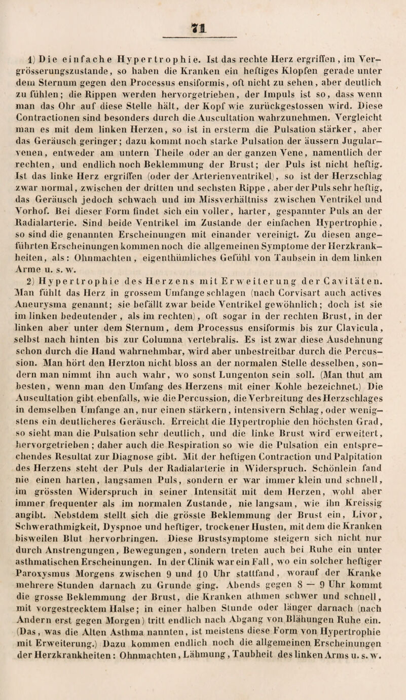 IjDie einfache Hypertrophie. Ist das rechte Herz ergriffen , ira Ver- grösserungszustande, so haben die Kranken ein heftiges Klopfen gerade unter dem Sternum gegen den Processus ensiformis, oft nicht zu sehen, aber deutlich zu fühlen; die Rippen werden hervorgetrieben, der Impuls ist so, dass wenn man das Ohr auf diese Stelle hält, der Kopf wie zurückgestossen wird. Diese Contractionen sind besonders durch die Auscultation wahrzunehmen. Vergleicht man es mit dem linken Herzen, so ist in ersterm die Pulsation stärker, aber das Geräusch geringer; dazu kommt noch starke Pulsation der äussern Jugular- venen, entweder am untern 'f heile oder an der ganzen Vene, namentlich der rechten, und endlich noch Beklemmung der Brust; der Puls ist nicht heftig. Ist das linke Herz ergriffen (oder der Arterienventrikel), so ist der Herzschlag zwar normal, zwischen der dritten und sechsten Rippe, aber derPuls sehr heftig, das Geräusch jedoch schwach und im. Missverhältniss zwischen Ventrikel und Vorhof. Bei dieser Form findet sich ein voller, harter, gespannter Puls an der Radialarterie. Sind beide Ventrikel im Zustande der einfachen Hypertrophie , so sind die genannten Erscheinungen mit einander vereinigt. Zu diesen ange¬ führten Erscheinungen kommen noch die allgemeinen Sj^mptome der Herzkrank¬ heiten, als: Ohnmächten, eigenthümliches Gefühl von Taubsein in dem linken Arme u. s. w. 2) Hypertrophie des Herzens mit Erweiterung derCavitäten. Man fühlt das Herz in grossem Umfange schlagen (nach Corvisart auch actives Aneurysma genannt; sie befällt zwar beide Ventrikel gewöhnlich; doch ist sie im linken bedeutender , als im rechten), oft sogar in der rechten Brust, in der linken aber unter dem Sternum, dem Processus ensiformis bis zur Clavicula, selbst nach hinten bis zur Columna vertebralis. Es ist zwar diese Ausdehnung schon durch die Hand wahrnehmbar, wird aber unbestreitbar durch die Percus¬ sion. Man hört den Herzton nicht bloss an der normalen Stelle desselben, son¬ dern man nimmt ihn auch wahr, wo sonst Lungenton sein soll. (Man thut am besten, wenn man den Umfang des Herzens mit einer Kohle bezeichnet.) Die Auscultation gibt ebenfalls, wie die Percussion, die Verbreitung des Herzschlages in demselben Umfange an, nur einen stärkern, intensivem Schlag, oder wenig¬ stens ein deutlicheres Geräusch. Erreicht die Hypertrophie den höchsten Grad, so sieht man die Pulsation sehr deutlich, und die linke Brust wird”erweitert, hervorgetrieben; daher auch die Respiration so wie die Pulsation ein entspre¬ chendes Resultat zur Diagnose gibt. Mit der heftigen Contraction iindPalpitation des Herzens steht der Puls der Radialarterie in Widerspruch. Schönlein fand nie einen harten, langsamen Puls, sondern er war immer klein und schnell, ira grössten Widerspruch in seiner Intensität mit dem Herzen, wohl aber immer frequenter als im normalen Zustande, nie langsam, wie ihn Kreissig angibt. Nebstdem stellt sich die grösste Beklemmung der Brust ein, Livor, Schwerathmigkeit, Dyspnoe und heftiger, trockener Husten, mit dem die Kranken bisweilen Blut hervorbringen. Diese Brustsymptome steigern sich nicht nur durch Anstrengungen, Bewegungen, sondern treten auch bei Ruhe ein unter asthmatischen Erscheinungen. In der Clinik war ein Fall, wo ein solcher heftiger Paroxysmus Morgens zwischen 9 und 10 Uhr stattfand, worauf der Kranke mehrere Stunden darnach zu Grunde ging. Abends gegen 8—9 Uhr kommt die grosse Beklemmung der Brust, die Kranken athmen schwer und schnell, mit vorgestrecktem Halse; in einer halben Stunde oder länger darnach (nach Andern erst gegen Morgen) tritt endlich nach Abgang von Blähungen Ruhe ein. (Das , was die Alten Asthma nannten, ist meistens diese Form von Hypertrophie mit Erweiterung.) Dazu kommen endlich noch die allgemeinen Erscheinungen der Herzkrankheiten: Ohnmächten, Lähmung, Taubheit des linken Arms u. s. w.