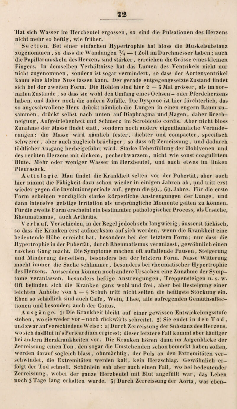 Hat sich Wasser im Herzbeutel ergossen, so sind die Pulsationen des Herzens nicht mehr so heftig, wie früher. Section. Bei einer einfachen Hypertrophie hat bloss die Muskelsubstanz zugenommen, so dass die Wandungen — 1 Zoll im Durchmesser haben; auch die Papillarmuskeln des Herzens sind stärker, erreichen die Grösse eines kleinen Fingers. In demselben Verhältnisse hat das Lumen des Ventrikels nicht nur nicht zugenommen, sondern ist sogar vermindert, so dass der Aortenventrikel kaum eine kleine Nuss fassen kann. Der gerade entgegengesetzte Zustand findet sich bei der zweiten Form. Die Höhlen sind hier 2 — 3 Mal grösser, als im nor¬ malen Zustande , so dass sie wohl den Umfang eines Ochsen - oder Pferdeherzens haben, und daher noch die andern Zufälle. Die Dyspnoe ist hier fürchterlich, das so angeschwollene Herz drückt nämlich die Lungen in einen engem Raum zu¬ sammen , drückt selbst nach unten auf Diaphragma und Magen, daher Brech¬ neigung, Aufgetriebenheit und Schmerz im Scrobiculo cordis. Aber nicht bloss Zunahme der Ztlasse findet statt, sondern noch andere eigenthümliche Verände- » rungen: die Masse wird nämlich fester, dichter und compacter, specitisch schwerer, aber auch zugleich brüchiger, so dass oft Zerreissung, und dadurch tödtlicher Ausgang herbeigeführt wird. Starke Ueberfüllung der Hohlvenen und des rechten Herzens mit dickem, pechschwarzem, nicht wie sonst coagulirtem Blute. Mehr oder weniger Wasser im Herzbeutel, und auch etwas im linken Pleurasack. Aetiologie. Man findet die Krankheit selten vor der Pubertät, aber auch hier nimmt die Fähigkeit dazu schon wieder in einigen Jahren ab, und tritt erst wieder gegen die Involutionsperiode auf, gegen die 50., 60. Jahre. Für die erste Form scheinen vorzüglich starke körperliche Anstrengungen der Lunge, und dann intensive geistige Irritation als ursprüngliche Momente gelten zu können. Für die zweite Form erscheint ein bestimmter pathologischer Process, als Ursache, Rheumatismus, auch Arthritis. V erlauf. Verschieden, in der Regel jedoch sehr langwierig, äusserst tückisch, so dass die Kranken erst aufmerksam auf sich werden, wenn die Krankheit eine bedeutende Höhe erreicht hat, besonders bei der letztem Form; nur dass die Hypertrophie in der Pubertät, durch Rheumatismus veranlasst, gewöhnlich einen raschen Gang macht. Die Symptome machen oft auffallende Pausen, Steigerung und Minderung derselben, besonders bei der letztem Form. Nasse Witterung macht immer die Sache schlimmer, besonders bei rheumatischer Hypertrophie des Herzens. Ausserdem können noch andere Ursachen eine Zunahme der Symp¬ tome veranlassen, besonders heftige Anstrengungen, Treppensteigen u. s. w. Oft befinden sich die Kranken ganz wohl und frei, aber bei Besteigung einer leichten Anhöhe von 4 — 5 Schuh tritt nicht selten die heftigste Stockung ein. Eben so schädlich sind auch Gaffe, Wein, Thee, alle aufregenden Gemüthsaffec- tionen und besonders auch der Coitus. Ausgänge. 1) Die Krankheit bleibt auf einer gewissen Entwickelungsstufe stehen, wo sie weder vor - noch rückwärts schreitet. 2) Sie endet i n d e n T o d , und zwar auf verschiedene Weise : a) Durch Zerreissung der Substanz des Herzens, wo sich dasBlut in’s Pericardiiirn ergiesst; dieser letztere Fall kommt aber häutiger bei andern Herzkrankheiten vor. Die Kranken hören dann im Augenblicke der Zerreissung einen Ton, den sogar die Umstehenden schon bemerkt haben sollen, werden darauf sogleich blass, ohnmächtig, der Puls an den Extremitäten ver¬ schwindet, die Extremitäten werden kalt, kein Herzschlag. Gewöhnlich er¬ folgt der Tod schnell. Schönlein sah aber auch einen Fall, wo bei bedeutender Zerreissung, wobei der ganze Herzbeutel mit Blut angefüllt war, das Leben noch 3 Tage lang erhalten wurde. 3) Durch Zerreissung der Aorta, was eben-