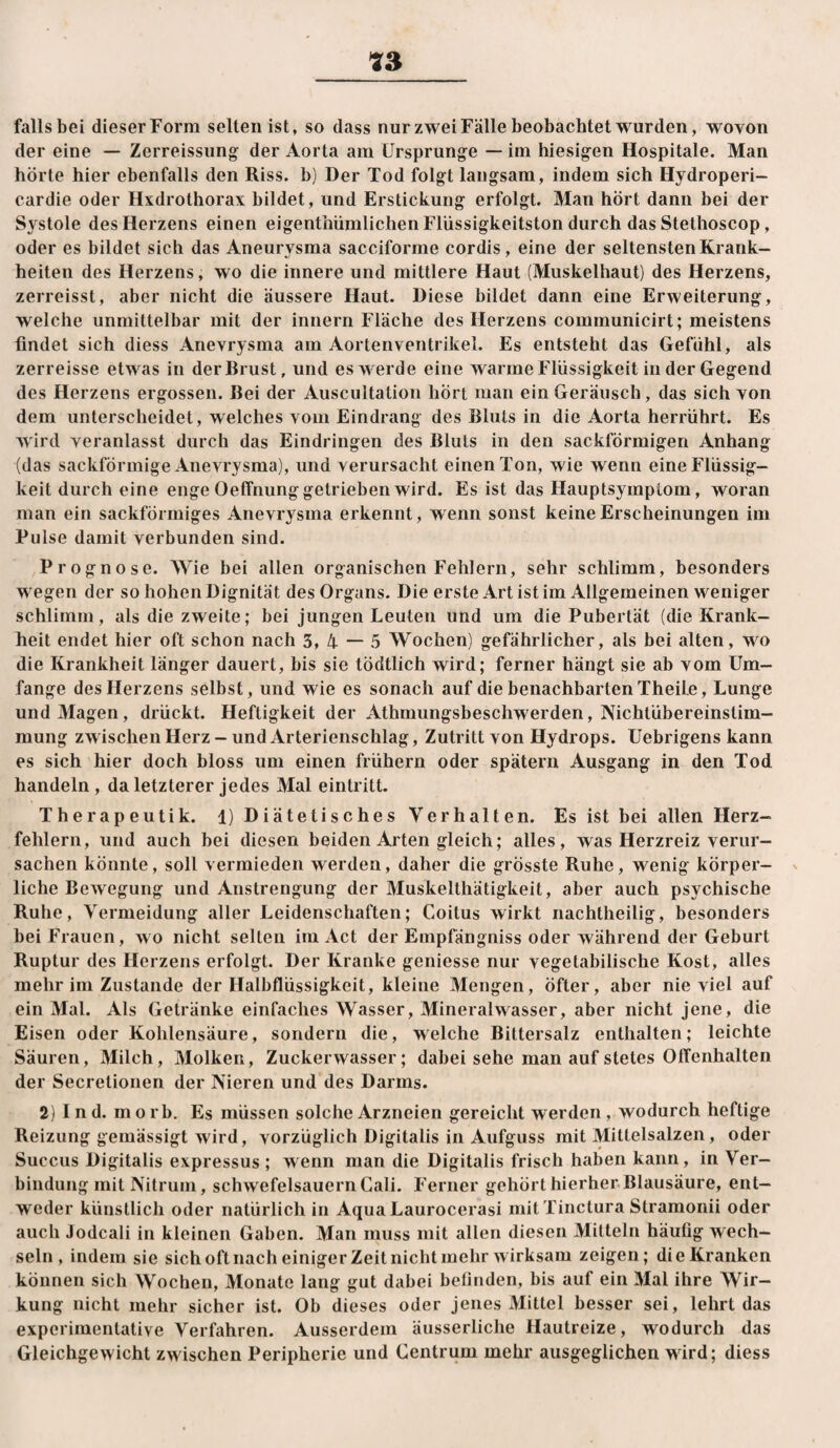 falls bei dieser Form selten ist, so dass nur zwei Fälle beobachtet wurden, wovon der eine — Zerreissung^ der Aorta am Ursprünge — im hiesigen Hospitale. Man hörte hier ebenfalls den Riss, b) Der Tod folgt langsam, indem sich Hydroperi- cardie oder Hxdrothorax bildet, und Erstickung erfolgt. Man hört dann bei der Systole des Herzens einen eigenthiimlicheiiFliissigkeitston durch das Stethoscop, oder es bildet sich das Aneurysma sacciforme cordis, eine der seltensten Krank¬ heiten des Herzens, wo die innere und mittlere Haut (Muskelhaut) des Herzens, zerreisst, aber nicht die äussere Haut. Diese bildet dann eine Erweiterung, welche unmittelbar mit der innern Fläche des Herzens communicirt; meistens findet sich diess Anevrysma am Aortenventrikei. Es entsteht das Gefühl, als zerreisse etwas in der Brust, und es werde eine warme Flüssigkeit in der Gegend des Herzens ergossen. Bei der Auscuitation hört man ein Geräusch, das sich von dem unterscheidet, welches vom Eindrang des Bluts in die Aorta herrührt. Es w ird veranlasst durch das Eindringen des Bluts in den sackförmigen Anhang (das sackförmige Anevrysma), und verursacht einen Ton, wie wenn eine Flüssig¬ keit durch eine enge OefTnung getrieben wird. Es ist das Hauptsymptom, woran man ein sackförmiges Anevrysma erkennt, wenn sonst keine Erscheinungen im Pulse damit verbunden sind. Prognose. Wie bei allen organischen Fehlern, sehr schlimm, besonders wegen der so hohen Dignität des Organs. Die erste Art ist im Allgemeinen weniger schlimm, als die zweite; bei jungen Leuten und um die Pubertät (die Krank¬ heit endet hier oft schon nach 3, 4 — 5 Wochen) gefährlicher, als bei alten, wo die Krankheit länger dauert, bis sie tödtlich wird; ferner hängt sie ab vom Um¬ fange des Herzens selbst, und wie es sonach auf die benachbarten Theile, Lunge und Magen, drückt. Heftigkeit der Athmungsbeschwerden, Nichtübereinstim¬ mung zw ischen Herz - und Arterienschlag, Zutritt von Hydrops. Uebrigens kann es sich hier doch bloss um einen frühem oder spätem Ausgang in den Tod handeln , da letzterer jedes Mal eintritt. Therapeut!k. 1) Diätetisches Verhalten. Es ist bei allen Herz¬ fehlern, und auch bei diesen beiden Arten gleich; alles, was Herzreiz verur¬ sachen könnte, soll vermieden werden, daher die grösste Ruhe, wenig körper¬ liche Bewegung und Anstrengung der Muskelthätigkeit, aber auch psychische Ruhe, Vermeidung aller Leidenschaften; Coitus wirkt nachtheilig, besonders bei Frauen, wo nicht selten im Act der Empfängniss oder während der Geburt Ruptur des Herzens erfolgt. Der Kranke geniesse nur vegetabilische Kost, alles mehr im Zustande der Halbflüssigkeit, kleine Mengen, öfter, aber nie viel auf ein Mal. Als Getränke einfaches Wasser, Mineralwasser, aber nicht jene, die Eisen oder Kohlensäure, sondern die, welche Bittersalz enthalten; leichte Säuren, Milch, Molken, Zuckerwasser; dabei sehe man auf stetes OtTenhalten der Secretionen der Nieren und des Darms. 2) I n d. m o r b. Es müssen solche Arzneien gereicht werden , wodurch heftige Reizung gemässigt wird, vorzüglich Digitalis in Aufguss mit Mittelsalzen, oder Succus Digitalis expressus ; wenn man die Digitalis frisch haben kann, in Ver¬ bindung mit Nitrum, schwefelsauernCali. Ferner gehört hierher Blausäure, ent¬ weder künstlich oder natürlich in AquaLaurocerasi mitTinctura Stramonii oder auch Jodcali in kleinen Gaben. Man muss mit allen diesen Mitteln häufig xvech- seln , indem sie sich oft nach einiger Zeit nicht mehr wirksam zeigen; die Kranken können sich Wochen, Monate lang gut dabei befinden, bis auf ein Mal ihre Wir¬ kung nicht mehr sicher ist. Ob dieses oder jenes Mittel besser sei, lehrt das experimentative Verfahren. Ausserdem äusserliche Hautreize, wodurch das Gleichgewicht zwischen Peripherie und Centrum mehr ausgeglichen wird; diess