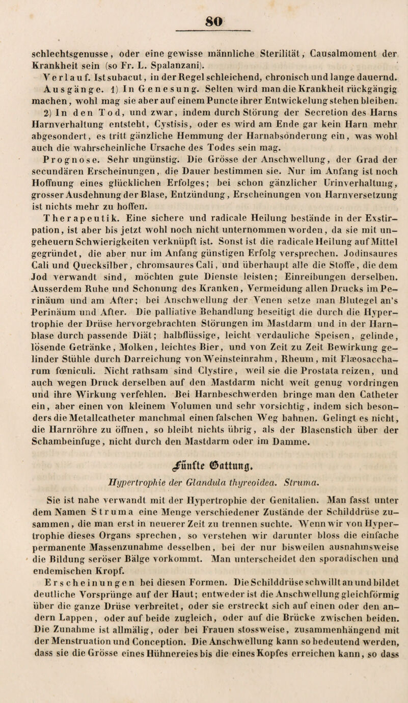 schlechtsgenusse, oder eine gewisse männliche Sterilität, Causalmoment der Krankheit sein (so Fr. L. Spalanzani). Verlauf. Ist subacut, in der Regel schleichend, chronisch und lange dauernd. Ausgänge. 1) In Genesung. Selten wird man die Krankheit rückgängig machen, wohl mag sie aber auf einem Puncte ihrer Entwickelung stehen bleiben. 2) In den Tod, und zwar, indem durch Störung der Secretion des Harns Harnverhaltung entsteht, Cystisis, oder es wird am Ende gar kein Harn mehr abgesondert, es tritt gänzliche Hemmung der Harnabsönderung ein, was wohl auch die wahrscheinliche Ursache des Todes sein mag. Prognose. Sehr ungünstig. Die Grösse der Anschwellung, der Grad der sccundären Erscheinungen, die Dauer bestimmen sie. Nur im Anfang ist noch Hoffnung eines glücklichen Erfolges; hei schon gänzlicher Urinverhaltung, grosser Ausdehnung der Blase, Entzündung, Erscheinungen von Harnversetzung ist nichts mehr zu hoffen. Therapeutik. Eine sichere und radicale Heilung bestände in der Exstir¬ pation, ist aber bis jetzt wohl noch nicht unternommen worden, da sie mit Un¬ geheuern Schwierigkeiten verknüpft ist. Sonst ist die radicale Heilung auf Mittel gegründet, die aber nur im Anfang günstigen Erfolg versprechen. Jodinsaures Cali und Quecksilber, chromsaures Cali, und überhaupt alle die Stoffe, die dem Jod verwandt sind, möchten gute Dienste leisten; Einreibungen derselben. Ausserdem Ruhe und Schonung des Kranken, Vermeidung allen Drucks iinPe- rinäum und am After; bei Anschwellung der Venen setze man Blutegel an’s Perinäum und After. Die palliative Behandlung beseitigt die durch die Hyper¬ trophie der Drüse hervorgebrachten Störungen im Mastdarm und in der Harn¬ blase durch passende Diät; halbflüssige, leicht verdauliche Speisen, gelinde, lösende Getränke, Molken, leichtes Bier, und von Zeit zu Zeit Bewirkung ge¬ linder Stühle durch Darreichung von Weinsteinrahm, Rheum, mit Flaeosaccha- rum foeniculi. Nicht rathsam sind Clystire, weil sie die Prostata reizen, und auch wegen Druck derselben auf den Mastdarm nicht weit genug Vordringen und ihre Wirkung verfehlen. Bei Harnbeschw erden bringe man den Catheter ein, aber einen von kleinem Volumen und sehr vorsichtig, indem sich beson¬ ders die Metallcatheter manchmal einen falschen Weg bahnen. Gelingt es nicht, die Harnröhre zu öffnen, so bleibt nichts übrig, als der Blasenstich über der Schambeinfuge, nicht durch den Mastdarm oder im Damme. /ünfte ©attunfl. Hypertrophie der Glandula thyreoidea. Struma. Sie ist nahe verwandt mit der Hypertrophie der Genitalien. Man fasst unter dem Namen Struma eine Menge verschiedener Zustände der Schilddrüse zu¬ sammen, die man erst in neuerer Zeit zu trennen suchte. Wenn w ir von Hyper¬ trophie dieses Organs sprechen, so verstehen wir darunter bloss die einfache permanente Massenzunahme desselben, bei der nur bisweilen ausnahmsweise * die Bildung seröser Bälge vorkommt. Man unterscheidet den sporadischen und endemischen Kropf. Erscheinungen bei diesen Formen. Die Schilddrüse schw illt an und bildet deutliche Vorsprünge auf der Haut; entweder ist die Anschwellung gleichförmig über die ganze Drüse verbreitet, oder sie erstreckt sich auf einen oder den an¬ dern Lappen, oder auf beide zugleich, oder auf die Brücke zw ischen beiden. Die Zunahme istallmälig, oder bei Frauen stossweise, zusammenhängend mit der Menstruation und Conception. Die Anschw ellung kann so bedeutend w erden, dass sie die Grosse eines Hühnereies bis die eines Kopfes erreichen kann, so dass