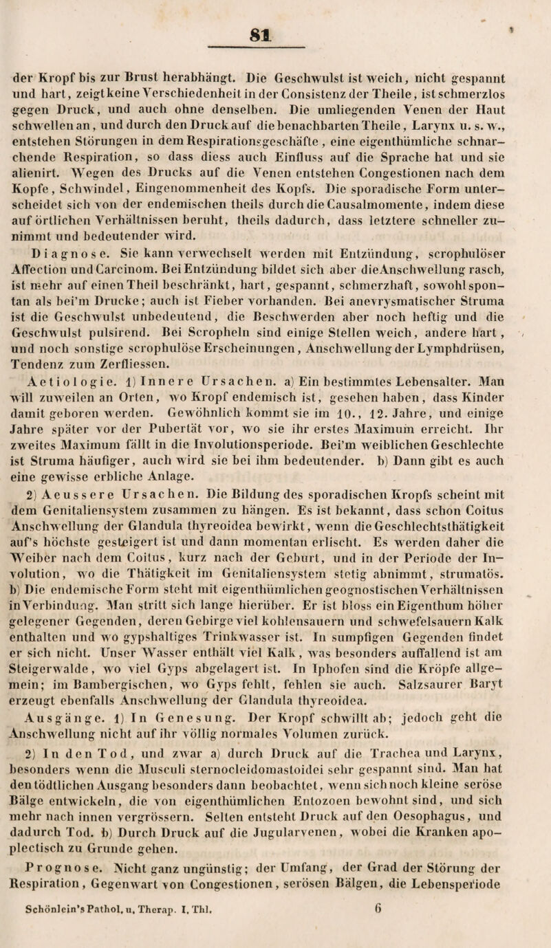 der Kropf bis zur Brust herabhängt. Die Geschwulst ist weich, nicht gespannt und hart, zeigtkeine Verschiedenheit in der Consistenz der Theile, ist schmerzlos gegen Druck, und auch ohne denselben. Die umliegenden Venen der Haut schwellen an, und durch den Druck auf die benachbarten Theile, Larynx u. s. w., entstehen Störungen in dem Respirationsgeschäfte, eine eigenthümliche schnar¬ chende Respiration, so dass diess auch Einfluss auf die Sprache hat und sie alienirt. AVegen des Drucks auf die Venen entstehen Congestionen nach dem Kopfe, Schwindel, Eingenommenheit des Kopfs. Die sporadische Form unter¬ scheidet sich von der endemischen theils durch die Causalmomente, indem diese auf Örtlichen Verhältnissen beruht, theils dadurch, dass letztere schneller zu¬ nimmt und bedeutender wird. Diagnose. Sie kann verwechselt werden mit Entzündung, scrophulöser AflFection undCarcinom. Bei Entzündung bildet sich aber dieAnschwellung rasch, ist mehr auf einen Theil beschränkt, hart, gespannt, schmerzhaft, sowohl spon¬ tan als bei’m Drucke; auch ist Fieber vorhanden. Bei anevrysmatischer Struma ist die Geschwulst unbedeutend, die Beschwerden aber noch heftig und die Geschwulst pulsirend. Bei Scropheln sind einige Stellen weich, andere hart, und noch sonstige scrophulöse Erscheinungen, Anschwellung der Lymphdrüsen, Tendenz zum Zerfliessen. Aetiologie. l) Innere Ursachen, a) Ein bestimmtes Lebensalter. Man will zuweilen an Orlen, wo Kropf endemisch ist, gesehen haben, dass Kinder damit geboren werden. Gewöhnlich kommt sie im 10., 12. Jahre, und einige Jahre später vor der Pubertät vor, wo sie ihr erstes Maximum erreicht. Ihr zweites Maximum fällt in die Involutionsperiode. Bei’m weiblichen Geschlechte ist Struma häufiger, auch wird sie bei ihm bedeutender, b) Dann gibt es auch eine gew isse erbliche Anlage. 2)Aeussere Ursachen. Die Bildung des sporadischen Kropfs scheint mit dem Genitaliensystem zusammen zu hängen. Es ist bekannt, dass schon Coitus Anschwellung der Glandula thyreoidea bewirkt, wenn dieGeschlechtsthätigkeit auf’s höchste gesteigert ist und dann momentan erlischt. Es werden daher die Weiber nach dem Coitus, kurz nach der Geburt, und in der Periode der In¬ volution, wo die Thätigkeit im Genitaliensystem stetig abnimmt, strumatös. b) Die endemische Form steht mit eigenthümlichen geognostischen Verhältnissen in Verbindung. Man stritt sich lange hierüber. Er ist bloss ein Eigenthum höher gelegener Gegenden, deren Gebirge viel kohlensauern und schw^efelsauern Kalk enthalten und w o gypshaltiges Trinkwasser ist. In sumpfigen Gegenden findet er sich nicht. Unser Wasser enthält viel Kalk, was besonders auffallend ist am Steigerw aide, wo viel Gyps abgelagert ist. In Iphofen sind die Kröpfe allge¬ mein; im Bambergischen, wo Gyps fehlt, fehlen sie auch. Salzsaurer Baryt erzeugt ebenfalls Anschwellung der Glandula thyreoidea. Ausgänge. 1) In Genesung. Der Kropf schwillt ab; jedoch geht die Anschwellung nicht auf ihr völlig normales Volumen zurück. 2) IndenTod, und zwar a) durch Druck auf die Trachea und Larynx, besonders w enn die Musculi sternocleidomastoidei sehr gespannt sind. Man hat den tödtlichen Ausgang besonders dann beobachtet, wenn sich noch kleine seröse Bälge entwickeln, die von eigenthümlichen Entozoen bewohnt sind, und sich mehr nach innen vergrössern. Selten entsteht Druck auf den Oesophagus, und dadurch Tod. b) Durch Druck auf die Jugularvencn, wobei die Kranken apo- plectisch zu Grunde gehen. Prognose. Nicht ganz ungünstig; der Umfang, der Grad der Störung der Respiration, Gegenw^art von Congestionen, serösen Bälgen, die Lebensperiode Schönlcin’s Pathol, u, Therap. I, Thl, 6