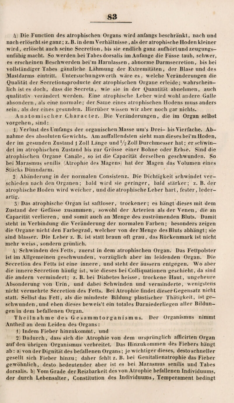 4) Die Function des atrophischen Organs wird anfangs beschränkt, nach und nach erlöscht sie ganz; z. B. in dem Verhältnisse, als der atrophische Hoden kleiner wird, erlöscht auch seine Secretion, bis sie endlich ganz aufhört und zeugungs¬ unfähig macht. So werden bei Tabes dorsalis im Anfänge die Füsse taub, schwer, es erscheinen Beschwerden bei’m Harnlassen, abnorme Darmsecretion, bis bei Yollständiger Tabes gänzliche Lähmung der Extremitäten, der Blase und des Mastdarms eintritt. Untersuchiingswerth wäre es , welche Veränderungen die Qualität der Secretionsproducte der atrophischen Organe erleide; wahrschein¬ lich ist es doch, dass die Secreta, wie sie in der Quantität abnehmen, auch qualitativ verändert werden. Eine atrophische Leber wird wohl andere Galle absondern, als eine normale; der Same eines atrophischen Hodens muss anders sein, als der eines gesunden. Hierüber wissen wir aber noch gar nichts. Anatomischer Cbaracter. Die Veränderungen, die im Organ selbst Vorgehen, sind: 1) Verlust des Umfangs der organischen Masse um’s Drei- bis Vierfache. Ab¬ nahme des absoluten Gewichts. Am auffallendsten sieht man dieses bei’m Hoden, der im gesunden Zustand 1 Zoll Lange und /z Zoll Durchmesser hat; er schwin¬ det im atrophischen Zustand bis zur Grösse einer Bohne oder Erbse. Sind die atrophischen Organe Canäle, so ist die Capacität derselben geschwunden. So bei Marasmus senilis (Atrophie des Magens) hat der Magen das Volumen eines Stücks Dünndarm. ' 2) Abänderung in der normalen Consistenz. Die Dichtigkeit schwindet ver¬ schieden nach den Organen; bald wird sie geringer, bald stärker; z. B. der atrophische Hoden wird weicher, und die atrophische Leber hart, fester, leder¬ artig. 3) Das atrophische Organ ist saftloser, trockener; es hängt dieses mit dem Zustand der Gefässe zusammen, sowohl der Arterien als der Venen, die an Capacität verlieren, und somit auch an Menge des zuströmenden Bluts. Damit steht in Verbindung die Veränderung der normalen Farben; besonders zeigen die Organe nicht den Farbegrad, welcher von der Menge des Bluts abhängt; sie sind blasser. Die Leber z. B. ist statt braun oft grau, das Rückenmark ist nicht mehr w eiss, sondern grünlich. 4) Schwinden des Fetts, zuerst in dem atrophischen Organ. Das Fettpolster ist im Allgemeinen geschwunden, vorzüglich aber im leidenden Organ. Die Secretion des Fetts ist eine innere, und steht der äussern entgegen. Wo aber die innere Secretion häufig ist, wie dieses bei Colliquationen geschieht, da sind die andern vermindert; z. B. bei Diabetes heisse, trockene Haut, ungeheure Absonderung von Urin, und dabei Schwinden und verminderte, wenigstens nicht vermehrte Secretion des Fetts. Bei Atrophie findet dieser Gegensatz nicht statt. Selbst das Fett, als die mindeste Bildung plastischer Thätigkeit, ist ge¬ schwunden, und eben dieses beweis’t ein totales Darniederliegen aller Bildun¬ gen in dem befallenen Organ. Theilnahme des Gesammtorganismus. Der Organismus nimmt Antheil an dem Leiden des Organs : 1) Indem Fieber hinzukommt, und 2) Dadurch, dass sich die Atrophie von dem ursprünglich atficirten Organ auf den übrigen Organismus verbreitet. Das Hinzukommen des Fiebers hängt ab: a) von der Dignität des befallenen Organs; je wichtiger dieses, desto schneller gesellt sich Fieber hinzu; daher fehlt z. B. bei Genitalienatrophie das Fieber gewöhnlich, desto bedeutender aber ist es bei Marasmus senilis und Tabes dorsalis. b) Vom Grade der Reizbarkeit des von Atrophie befallenen Individuums, der durch Lebensalter, Constitution des Individuums, Temperament bedingt