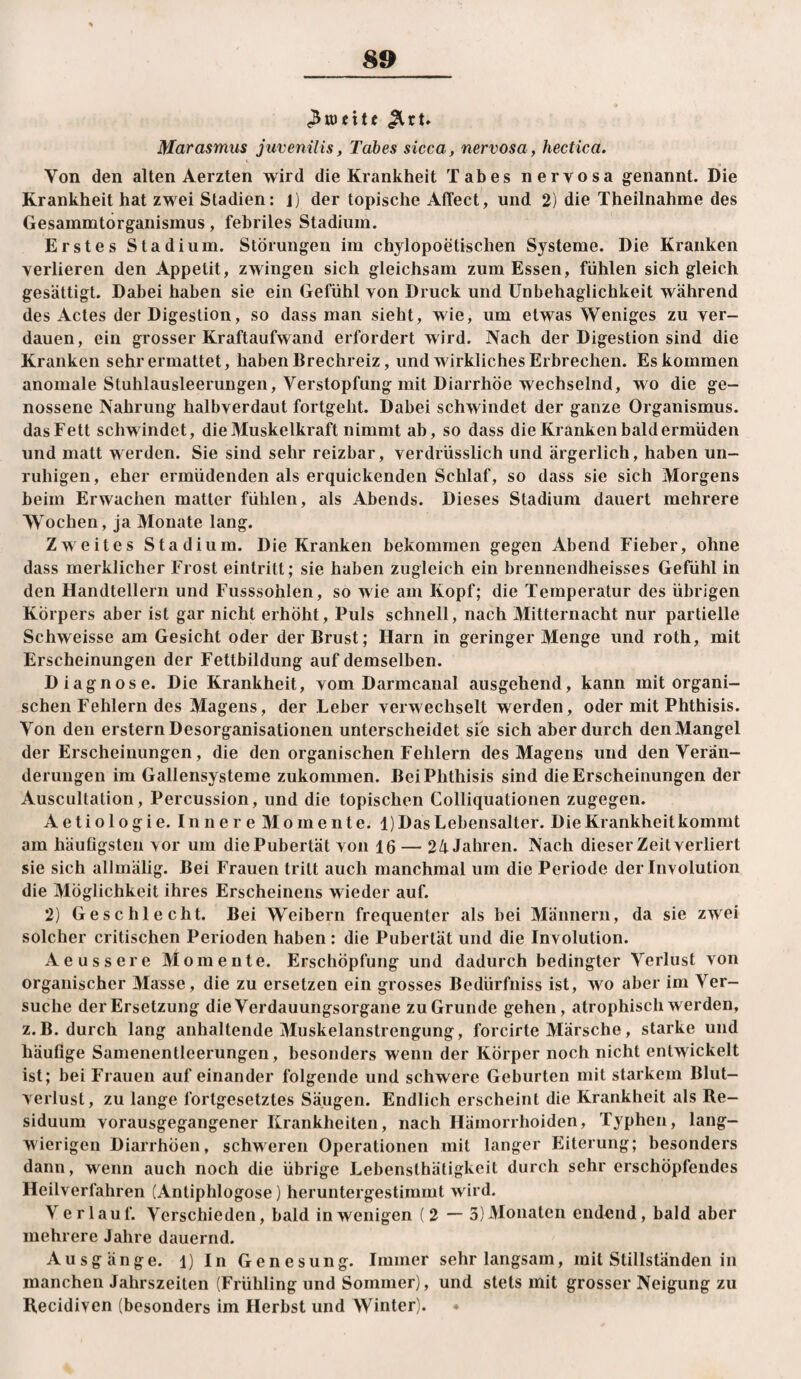 ^xU Marasmus juvenilis, Tabes sicca, nervosa, hectica. < Von den alten Aerzten wird die Krankheit Tabes nervosa g-enannt. Die Krankheit hat zwei Stadien: j) der topische AtTect, und 2) die Theilnahme des Gesammtorganismus, febriles Stadium. Erstes Stadium. Störungen im chylopoetischen Systeme. Die Kranken verlieren den Appetit, zwingen sich gleichsam zum Essen, fühlen sich gleich gesättigt. Dabei haben sie ein Gefühl von Druck und Unbehaglichkeit während des Actes der Digestion, so dass man sieht, wie, um etwas Weniges zu ver¬ dauen, ein grosser Kraftaufwand erfordert wird. Nach der Digestion sind die Kranken sehr ermattet, haben Brechreiz, und wirkliches Erbrechen. Es kommen anomale Stuhlausleerungen, Verstopfung mit Diarrhöe wechselnd, wo die ge¬ nossene Nahrung halbverdaut fortgeht. Dabei schwindet der ganze Organismus, das Fett schwindet, die Muskelkraft nimmt ab, so dass die Kranken bald ermüden und matt werden. Sie sind sehr reizbar, verdrüsslich und ärgerlich, haben un¬ ruhigen, eher ermüdenden als erquickenden Schlaf, so dass sie sich Morgens beim Erwachen matter fühlen, als Abends. Dieses Stadium dauert mehrere Wochen, ja Monate lang. Zweites Stadium. Die Kranken bekommen gegen Abend Fieber, ohne dass merklicher Frost eintritt; sie haben zugleich ein brennendheisses Gefühl in den Handtellern und Fusssohlen, so wie am Kopf; die Temperatur des übrigen Körpers aber ist gar nicht erhöht. Puls schnell, nach Mitternacht nur partielle Schweisse am Gesicht oder der Brust; Harn in geringer Menge und roth, mit Erscheinungen der Fettbildung auf demselben. Diagnose. Die Krankheit, vom Darmcaiial ausgehend, kann mit organi¬ schen Fehlern des Magens, der Leber verwechselt werden, oder mit Phthisis. Von den erstem Desorganisationen unterscheidet sie sich aber durch den Mangel der Erscheinungen, die den organischen Fehlern des Magens und den Verän¬ derungen im Gallensysteme zukommen. Bei Phthisis sind die Erscheinungen der Auscultation, Percussion, und die topischen Colliquationen zugegen. Aetiologie. Innere Momente. 1) Das Lebensalter. Die Krankheit kommt am häufigsten vor um diePubertät von 16 — 24 Jahren. Nach dieser Zeit verliert sie sich allmälig. Bei Frauen tritt auch manchmal um die Periode der Involution die Möglichkeit ihres Erscheinens wieder auf. 2) Geschlecht. Bei Weibern frequenter als bei Männern, da sie zwei solcher critischen Perioden haben : die Pubertät und die Involution. Aeussere Momente. Erschöpfung und dadurch bedingter Verlust von organischer Masse, die zu ersetzen ein grosses Bedürfniss ist, wo aber im Ver¬ suche der Ersetzung die Verdauungsorgane zu Grunde gehen, atrophisch werden, z.B. durch lang anhaltende Muskelanstrengung, forcirte Märsche, starke und häufige Samenentleerungen, besonders wenn der Körper noch nicht entwickelt ist; bei Frauen auf einander folgende und schwere Geburten mit starkem Blut¬ verlust, zu lange fortgesetztes Säugen. Endlich erscheint die Krankheit als Re¬ siduum vorausgegangener Krankheiten, nach Hämorrhoiden, Typhen, lang¬ wierigen Diarrhöen, schweren Operationen mit langer Eiterung; besonders dann, wenn auch noch die übrige Lebensthäligkeit durch sehr erschöpfendes Heilverfahren (Antiphlogose) heruntergestimint wird. Verlauf. Verschieden, bald in wenigen (2 — 3) Monaten endnnd, bald aber mehrere Jahre dauernd. Ausgänge, i) In Genesung. Immer sehr langsam, mit Stillständen in manchen Jahrszeiten (Frühling und Sommer), und stets mit grosser Neigung zu Recidiven (besonders im Herbst und Winter).