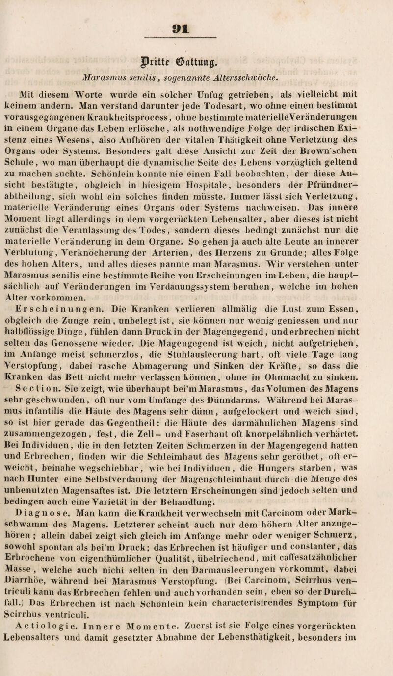 Pritte ^oltutt0. Marasmus senilis, sogenannte Altersschwäche, Mit diesem Worte wurde ein solcher Unfug getrieben, als vielleicht mit keinem andern. Man verstand darunter jede Todesart, wo ohne einen bestimmt vorausgegangenen Ivrankheitsprocess, ohne bestimmte materielle Veränderungen in einem Organe das Leben erlösche, als nothwendige Folge der irdischen Exi¬ stenz eines Wesens, also Aufhören der vitalen Thätigkeit ohne Verletzung des Organs oder Systems. Besonders galt diese Ansicht zur Zeit der Brown’schen Schule, wo man überhaupt die dynamische Seite des Lebens vorzüglich geltend zu machen suchte. SchönJein konnte nie einen Fall beobachten, der diese An¬ sicht bestätigte, obgleich in hiesigem Hospitale, besonders der Pfründner¬ abtheilung, sich wohl ein solches finden müsste. Immer lässt sich Verletzung, materielle Veränderung eines Organs oder Systems nachweisen. Das innere Moment liegt allerdings in dem vorgerückten Lebensalter, aber dieses ist nicht zunächst die Veranlassung des Todes, sondern dieses bedingt zunächst nur die materielle Veränderung in dem Organe. So gehen ja auch alte Leute an innerer Verblutung, Verknöcherung der Arterien, des Herzens zu Grunde; alles Folge des hohen Alters, und alles dieses nannte man Marasmus. Wir verstehen unter Marasmus senilis eine bestimmte Reihe von Erscheinungen im Leben, die haupt¬ sächlich auf Veränderungen im Verdauungssystem beruhen, welche im hohen Alter Vorkommen. Erscheinungen. Die Kranken verlieren allmälig die Lust zum Essen, obgleich die Zunge rein, unbelegt ist, sie können nur wenig geniessen und nur halbflüssige Dinge, fühlen dann Druck in der Magengegend, underbrechen nicht selten das Genossene wieder. Die Magengegend ist weich, nicht aufgetrieben, im Anfänge meist schmerzlos, die Stuhlausleerung hart, oft viele Tage lang Verstopfung, dabei rasche Abmagerung und Sinken der Kräfte, so dass die Kranken das Bett nicht mehr verlassen können, ohne in Ohnmacht zu sinken. Section. Sie zeigt, wie überhaupt bei’m Marasmus, das Volumen des Magens sehr geschwunden, oft nur vom Umfange des Dünndarms. Während bei Maras¬ mus infantilis die Häute des Magens sehr dünn, aufgelockert und weich sind, so ist hier gerade das Gegentheil: die Häute des darmähnlichen Magens sind zusammengezogen, fest, die Zell - und Faserhaut oft knorpelähnlich verhärtet. Bei Individuen, die in den letzten Zeiten Schmerzen in der Magengegend hatten und Erbrechen, finden wir die Schleimhaut des Magens sehr geröthet, oft er¬ weicht, beinahe wegschiebbar, wie bei Individuen, die Hungers starben, was nach Hunter eine Selbstverdauung der Magenschleimhaut durch die Menge des unbenutzten Magensaftes ist. Die letztem Erscheinungen sind jedoch selten und bedingen auch eine Varietät in der Behandlung. Diagnose. Man kann die Krankheit verwechseln mit Carcinom oder Mark¬ schwamm des Magens. Letzterer scheint auch nur dem höhern Alter anzuge¬ hören ; allein dabei zeigt sich gleich im Anfänge mehr oder weniger Schmerz, sowohl spontan als bei’m Druck; das Erbrechen ist häufiger und constanter, das Erbrochene von eigenthümlicher Qualität, übelriechend, mit caffesatzähnlicher Masse , welche auch nicht selten in den Darmaiisleerungen vorkommt, dabei Diarrhöe, während bei Marasmus Verstopfung. (Bei Carcinom, Scirrhus ven— triculi kann das Erbrechen fehlen und auch vorhanden sein, eben so der Durch¬ fall.) Das Erbrechen ist nach Schönlein kein characterisirendes Symptom für Scirrhus ventriculi. Aetiologie. Innere Momente. Zuerst ist sie Folge eines vorgerückten Lebensalters und damit gesetzter Abnahme der Lebenslhätigkeit, besonders im