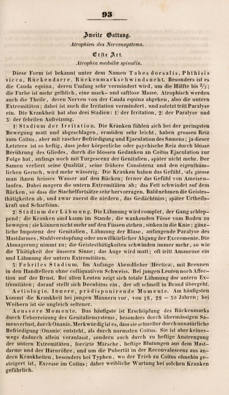 (ffi^ottun0. Atrophien des Nervensystems. CCrftc ^rt. Ätrophia medtillce spinalis. Diese Form ist bekannt unter dem Namen Tabes dorsalis,Phthisis sicca, Rückendarre, Rückenmarkschwindsucht. Besonders ist es die Cauda eqiiina, deren Umfang sehr vermindert wird, um die Hälfte bis ^3 ; die Farbe ist mehr gelblich, eine mark- und saftlose Masse. Atrophisch werden auch die Theile, deren Nerven von der Cauda equina abgehen, also die untern Extremitäten; dabei ist auch die Irritation vermindert, und zuletzt tritt Paralyse ein. Die Krankheit hat also drei Stadien; 1) der Irritation, 2) der Paralyse und 3) der febrilen Aufreizung. 1) Stadium der Irritation. Die Kranken fühlen sich bei der geringsten Bewegung matt und abgeschlagen, ermüden sehr leicht, haben grossen Reiz zum Coitus, aber mit rascher Refriedigung und Ejaculation des Samens; jadieser Letztere ist so heftig, dass jeder körperliche oder psychische Reiz durch blosse Berührung des Gliedes, durch die blossen Gedanken an Coitus Ejaculation zur Folge hat, anfangs noch initTurgescenz der Genitalien, später nicht mehr. Der Samen verliert seine Qualität, seine frühere Consistenz und den eigenthüm- lichen Geruch, wird mehr wässerig. Die Kranken haben das Gefühl,»als giesse man ihnen heisses Wasser auf den Rücken; ferner das Gefühl von Ameisen¬ laufen. Dabei magern die untern Extremitäten ab; das Fett schwindet auf dem Rücken, so dass die Stachelfortsätze sehr hervorragen. Raldnehmendie Geistes- thätigkeiten ab, und zwar zuerst die niedern, das Gedächtniss; später Urtheils- kraft und Scharfsinn. 2) Stadium derLähmung. Die Lähmung wird complet, der Gang schlep¬ pend; die Kranken sind kaum im Stande, die wankenden Füsse vom Roden zu bewegen; sie können nicht mehr auf den Füssen stehen, sinken in die Knie; gänz¬ liche Impotenz der Genitalien, Lähmung der Rlase, anfangende Paralyse des Mastdarmes, Stuhlverstopfung oder unwillkürlicher Abgang der Excremente. Die Abmagerung nimmt zu; die Geistesthätigkeiten schwinden immer mehr, so wie die Thätigkeit der äussern Sinne; das Auge wird matt; oft tritt Amaurose ein und Lähmung der untern Extremitäten. 3) Febriles Stadium. Im Anfänge Abendfieber (Hectica), mit Brennen in den Handtellern ohne colliquativen Schweiss. Bei jungen Leuten noch Affec- tion auf der Brust. Bei alten Leuten zeigt sich totale Lähmung der untern Ex¬ tremitäten ; darauf stellt sich Decubitus ein, der oft schnell in Brand übergeht. Aetiologie. Innere, prädisponirende Momente. Am häufigsten kommt die Krankheit bei jungen Männern vor, von 18, 28 — 50 Jahren; bei Weibern ist sie ungleich seltener. Aeussere Momente. Das häufigste ist Erschöpfung des Rückenmarks durch üeberreizung des Genitaliensystems, besonders durch übermässigen Sa¬ menverlust, durch Onanie. Merkwürdig ist es, dass sie schneller durch unnatürliche Befriedigung (Onanie) entsteht, als durch normalen Coitus. Sie ist aber keines¬ wegs dadurch allein veranlasst, sondern auch durch zu heftige Anstrengung der untern Extremitäten, forcirte Märsche, heftige Blutungen aus dem Mast¬ darme und der Harnröhre, und um die Pubertät in der Reconvalescenz aus an¬ dern Krankheiten, besonders bei Typhen, wo der Trieb zu Coitus ohnehin ge¬ steigert ist, Excesse im Coitus; daher weibliche Wartung bei solchen Kranken gefährlich.