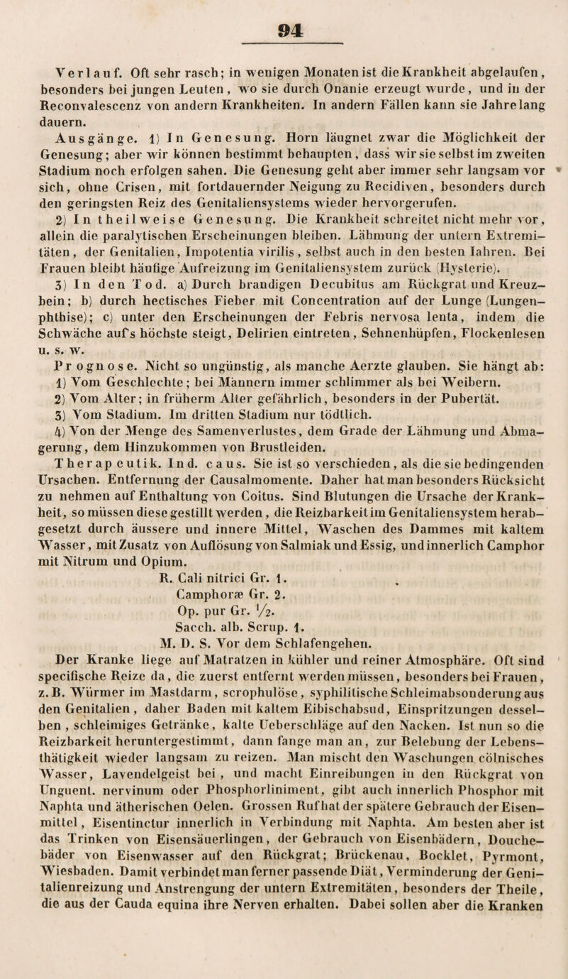 Verlauf. Oft sehr rasch; in wenigen Monaten ist die Krankheit abgelaufen, besonders bei jungen Leuten , wo sie durch Onanie erzeugt wurde, und in der Recon^alescenz von andern Krankheiten. In andern Fällen kann sie Jahrelang dauern. Ausgänge. 1) In Genesung. Horn läugnet zwar die Möglichkeit der Genesung; aber wir können bestimmt behaupten, dass wir sie selbst im zweiten Stadium noch erfolgen sahen. Die Genesung geht aber immer sehr langsam vor » sich, ohne Grisen, mit fortdauernder Neigung zu Recidiven, besonders durch den geringsten Reiz des Genitaliensystems wieder hervorgerufen. 2) In theilweise Genesung. Die Krankheit schreitet nicht mehr vor, allein die paralytischen Erscheinungen bleiben. Lähmung der untern Extremi¬ täten, der Genitalien, Impotentia virilis, selbst auch in den besten laliren. Bei Frauen bleibt häufige Aufreizung im Genitaliensystem zurück (Hysterie). 3) In den Tod. a) Durch brandigen Decubitus am Rückgrat und Kreuz¬ bein; b) durch hectisches Fieber mit Concentration auf der Lunge (Lungen¬ phthise); c) unter den Erscheinungen der Febris nervosa lenta, indem die Schwäche aufs höchste steigt, Delirien eintreten, Sehnenhüpfen, Flockenlesen u. s. w. Prognose. Nicht so ungünstig, als manche Aerzte glauben. Sie hängt ab: 1) Vom Geschlechte; bei Männern immer schlimmer als bei Weibern. 2) Vom Alter; in früherm Alter gefährlich, besonders in der Pubertät. 3) Vom Stadium. Im dritten Stadium nur tödtlich. 4) Von der Menge des Samenverlustes, dem Grade der Lähmung und Abma¬ gerung, dem Hinzukommen von Brustleiden. Therapeutik. Ind. caus. Sie ist so verschieden, als die sie bedingenden Ursachen. Entfernung der Causalmomente. Daher hat man besonders Rücksicht zu nehmen auf Enthaltung von Coitus. Sind Blutungen die Ursache der Krank¬ heit, so müssen diese gestillt werden, die Reizbarkeitim Genitaliensystem herab¬ gesetzt durch äussere und innere Mittel, Waschen des Dammes mit kaltem Wasser, mit Zusatz von Auflösung von Salmiak und Essig, und innerlich Camphor mit Nitrum und Opium. R. Cali nitrici Gr. 1. Camphorae Gr. 2. Op. pur Gr. ’/z. Sacch. alb. Scrup. 1. M. D. S. Vor dem Schlafengehen. Der Kranke liege auf Matratzen in kühler und reiner Atmosphäre. Oft sind ' specifische Reize da, die zuerst entfernt werden müssen, besonders bei Frauen, z.B. Würmer im Mastdarm, scrophulöse, syphilitische Schleiraabsonderungaus den Genitalien , daher Baden mit kaltem Eibischabsud, Einspritzungen dessel¬ ben , schleimiges Getränke, kalte Ueberschläge auf den Nacken. Ist nun so die Reizbarkeit heruntergestimmt, dann fange man an, zur Belebung der Lebens- thätigkeit wieder langsam zu reizen. Man mischt den Waschungen cölnisches Wasser, Lavendelgeist bei, und macht Einreibungen in den Rückgrat von Unguent. nervinum oder Phosphorliniment, gibt auch innerlich Phosphor mit Naphta und ätherischen Oelcn. Grossen Ruf hat der spätere Gebrauch der Eisen- mittel, Eisentinctur innerlich in Verbindung mit Naphta. Am besten aber ist das Trinken von Eisensäuerlingen, der Gebrauch von Eisenbädern, Douche- bäder von Eisenw.isser auf den Rückgrat; Brückenau, Bocklet, Pyrmont, Wiesbaden. Damit verbindet man ferner passende Diät, Verminderung der Geni- lalienreizung und Anstrengung der untern Extremitäten, besonders der Theile, die aus der Cauda equina ihre Nerven erhalten. Dabei sollen aber die Kranken