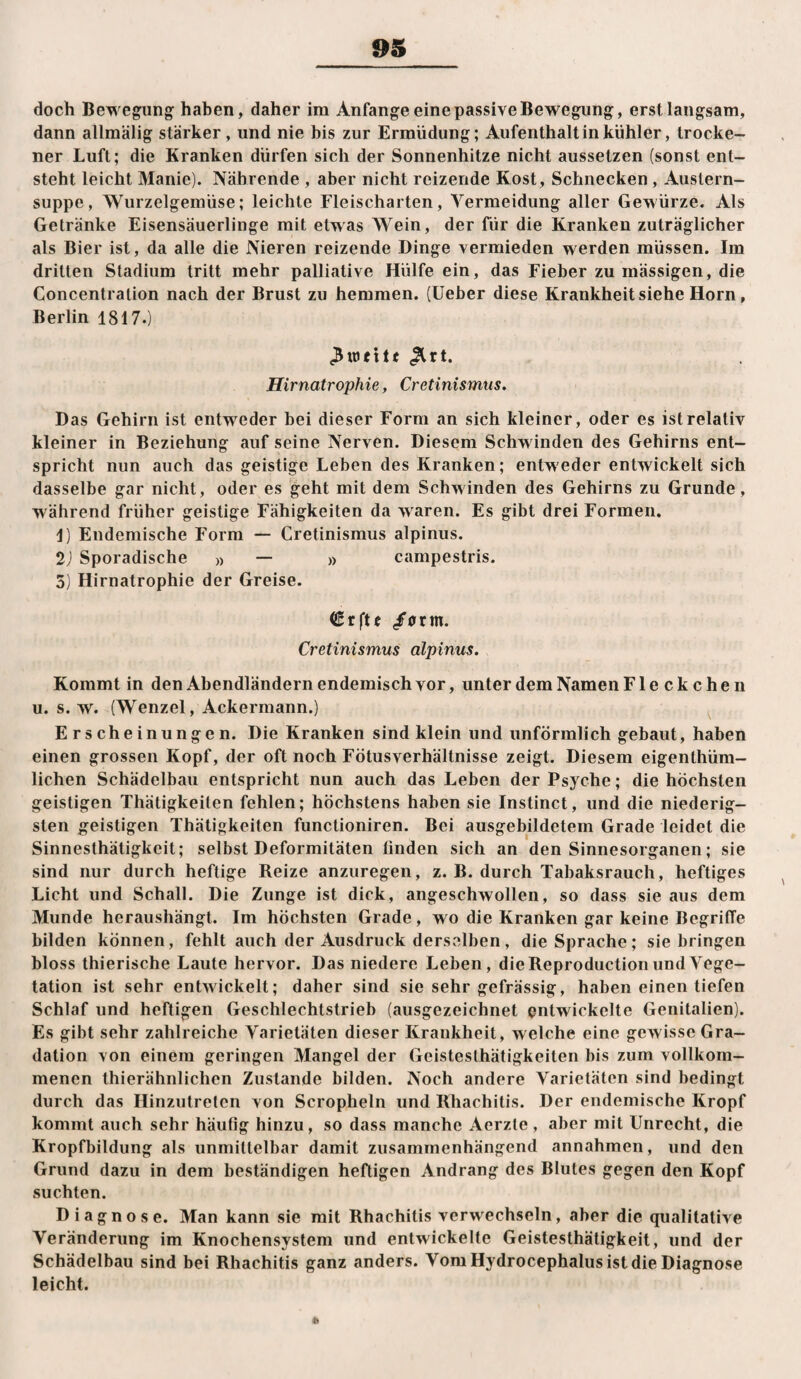 doch Bewegung haben, daher im Anfänge eine passive Bewegung, erst langsam, dann allmälig stärker , und nie bis zur Ermüdung; Aufenthalt in kühler, trocke¬ ner Luft; die Kranken dürfen sich der Sonnenhitze nicht aussetzen (sonst ent¬ steht leicht Manie). Nährende , aber nicht reizende Kost, Schnecken , Austern¬ suppe , Wurzelgemüse; leichte Fleischarten, Vermeidung aller Gewürze. Als Getränke Eisensäuerlinge mit etwas Wein, der für die Kranken zuträglicher als Bier ist, da alle die Nieren reizende Dinge vermieden werden müssen. Im dritten Stadium tritt mehr palliative Hülfe ein, das Fieber zu mässigen, die Concentration nach der Brust zu hemmen, {lieber diese Krankheit siehe Horn, Berlin 1817.) ^rt. Hirnatrophie, Cretinismus. Das Gehirn ist entweder bei dieser Form an sich kleiner, oder es ist relativ kleiner in Beziehung auf seine Nerven. Diesem Schwinden des Gehirns ent¬ spricht nun auch das geistige Leben des Kranken; entweder entwickelt sich dasselbe gar nicht, oder es geht mit dem Schwinden des Gehirns zu Grunde, während früher geistige Fähigkeiten da waren. Es gibt drei Formen. 1) Endemische Form — Cretinismus alpinus. 2j Sporadische » — » campestris. 5) Hirnatrophie der Greise. (Srftf /<rrm. Cretinismus alpinus. Kommt in den Abendländern endemisch vor, unter dem Namen Fleckchen u. s. w. (Wenzel, Ackermann.) Erscheinungen. Die Kranken sind klein und unförmlich gebaut, haben einen grossen Kopf, der oft noch Fötusverhältnisse zeigt. Diesem eigenthüm- lichen Schädelbau entspricht nun auch das Leben der Psyche; die höchsten geistigen Thätigkeiten fehlen; höchstens haben sie Instinct, und die niederig- sten geistigen Thätigkeiten functioniren. Bei ausgebildetem Grade leidet die Sinneslhätigkeit; selbst Deformitäten linden sich an den Sinnesorganen; sie sind nur durch heftige Reize anzuregen, z. B. durch Tabaksrauch, heftiges Licht und Schall. Die Zunge ist dick, angeschwollen, so dass sie aus dem Munde heraushängt. Im höchsten Grade, wo die Kranken gar keine Begriffe bilden können, fehlt auch der Ausdruck derselben, die Sprache; siebringen bloss thierische Laute hervor. Das niedere Leben, dieReproductionundA^ege- tation ist sehr entwickelt; daher sind sie sehr gefrässig, haben einen tiefen Schlaf und heftigen Geschlechtstrieb (ausgezeichnet pntwickelte Genitalien). Es gibt sehr zahlreiche Varietäten dieser Krankheit, welche eine gewisse Gra¬ dation von einem geringen Mangel der Gcisteslhätigkeiten bis zum vollkom¬ menen thierähnlichen Zustande bilden. Noch andere Varietäten sind bedingt durch das Hinzutreten von Scropheln und Rhachitis. Der endemische Kropf kommt auch sehr häufig hinzu, so dass manche Aerzte, aber mit Unrecht, die Kropfbildung als unmittelbar damit zusammenhängend annahmen, und den Grund dazu in dem beständigen heftigen Andrang des Blutes gegen den Kopf suchten. Diagnose. Man kann sie mit Rhachitis verwechseln, aber die qualitative Veränderung im Knochensystem und entwickelte Geistesthätigkeit, und der Schädelbau sind bei Rhachitis ganz anders. Vom Hydrocephalus ist die Diagnose leicht. *