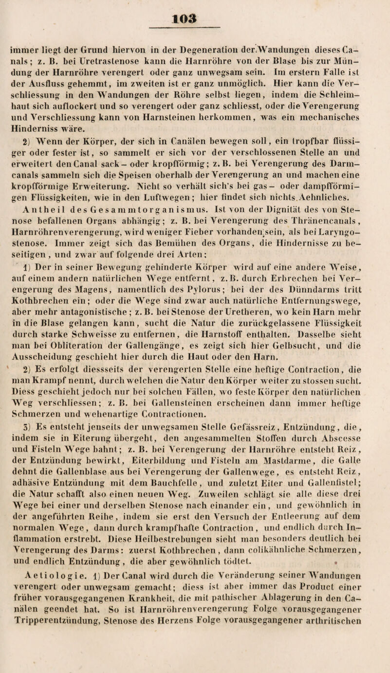 immer liegt der Grund hiervon in der Degeneration der^ Wandungen dieses Ca¬ nals ; z. B. bei üretrastenose kann die Harnröhre von der Blase bis zur Mün¬ dung der Harnröhre verengert oder ganz unwegsam sein. Im erstem Falle ist der Ausfluss gehemmt, im zweiten ist er ganz unmöglich. Hier kann die Ver- schliessung in den Wandungen der Röhre selbst liegen, indem die Schleim¬ haut sich auflockert und so verengert oder ganz schliesst, oder die Verengerung und Verschliessung kann von Harnsteinen herkoramen, was ein mechanisches Hinderniss wäre. 2) Wenn der Körper, der sich in Canälen bewegen soll, ein tropfbar flüssi¬ ger oder fester ist, so sammelt er sich vor der verschlossenen Stelle an und erweitert den Canal sack - oder kropfförinig; z.B. bei Verengerung des Darm¬ canals sammeln sich die Speisen oberhalb der Verengerung an und machen eine kropfförmige Erweiterung. Nicht so verhält sich’s bei gas- oder dampfförmi¬ gen Flüssigkeiten, wie in den Luftwegen; hier findet sich nichts. Aehnliches. Antheil des Gesammtorganismus. Ist von der Dignität des von Ste¬ nose befallenen Organs abhängig; z. B. bei Verengerung des Thränencanals, Harnröhrenverengerung, wird weniger Fieber vorhandenisein, als beiLaryngo- stenose. Immer zeigt sich das Bemühen des Organs, die Hindernisse zu be¬ seitigen, und zwar auf folgende drei Arten; 1) Der in seiner Bewegung gehinderte Körper wird auf eine andere Weise, auf einem andern natürlichen AVege entfernt, z.B. durch Erbrechen bei Ver¬ engerung des Magens, namentlich des Pylorus; bei der des Dünndarms tritt Kothbrechen ein; oder die Wege sind zwar auch natürliche Entfernungswege, aber mehr antagonistische; z.B. bei Stenose der Uretheren, wo kein Harn mehr in die Blase gelangen kann, sucht die Natur die zurückgelassene Flüssigkeit durch starke Schweisse zu entfernen, die Harnstoff enthalten. Dasselbe sieht man bei Obliteration der Gallengänge, es zeigt sich hier Gelbsucht, und die Ausscheidung geschieht hier durch die Haut oder den Harn. ' 2) Es erfolgt diessseits der verengerten Stelle eine heftige Contraction, die man Krampf nennt, durchweichen die Natur den Körper weiter zu stossen sucht. Diess geschieht jedoch nur bei solchen Fällen, wo feste Körper den natürlichen AVeg verschliessen; z. B. bei Gallensteinen erscheinen dann immer heftige Schmerzen und wehenartige Contractionen. 5) Es entsteht jenseits der unwegsamen Stelle Gefässreiz, Entzündung, die, indem sie in Eiterung übergeht, den angesammelten Stoffen durch Abscesse und Fisteln Wege bahnt; z. B. bei Verengerung der Harnröhre entsteht Reiz , der Entzündung bewirkt, Eiterbildung und Fisteln am Mastdarme, die Galle dehnt die Gallenblase aus bei Verengerung der Gallenwege, es entsteht Reiz , adhäsive Entzündung mit dem Bauchfelle, und zuletzt Eiter und Gallenfistel; die Natur schafft also einen neuen Weg. Zuweilen schlägt sie alle diese drei Wege bei einer und derselben Stenose nach einander ein, und gewöhnlich in der angeführten Reihe, indem sie erst den Versuch der Entleerung auf dem normalen Wege, dann durch krampfhafte Contraction, und endlich durch In¬ flammation erstrebt. Diese Heilbestrebungen sieht man besonders deutlich bei A'erengerung des Darms: zuerst Kothbrechen, dann colikähnliche Schmerzen, und endlich Entzündung , die aber gewöhnlich tödtet. • Aetiologie. l)Der Canal wird durch die A^eränderung seiner AA^andungen verengert oder unwegsam gemacht; diess ist aber immer das Product einer früher vorausgegangenen Krankheit, die mit pathischer Ablagerung in den Ca¬ nälen geendet hat. So ist Harnröhrenverengerung Folge vorausgegangener Tripperentzündung, Stenose des Herzens Folge vorausgegangener arthritischen