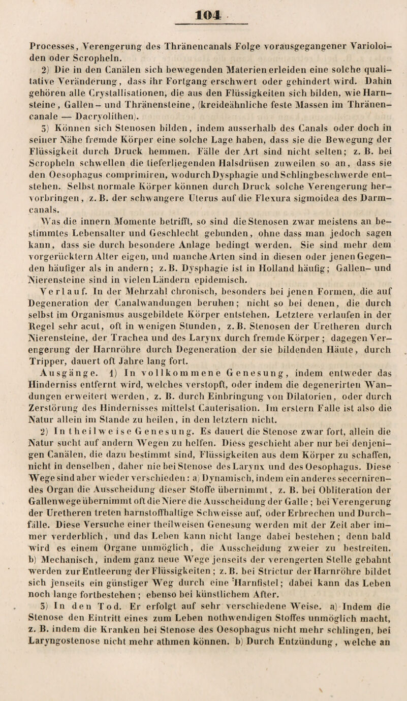 Processes, Vereng^erung des Thränencanals Folge vorausgegangener Varioloi- den oder Scropheln. 2) Die in den Canälen sich bewegenden Materien erleiden eine solche quali¬ tative Veränderung, dass ihr Fortgang erschwert oder gehindert wird. Dahin gehören alle Crystallisationen, die aus den Flüssigkeiten sich bilden, wie Harn¬ steine, Gallen - und Thränensteine, (kreideähnliche feste Massen im Thränen- canale — Dacryolithen). 5) Können sich Stenosen bilden, indem ausserhalb des Canals oder doch in seiner Nähe fremde Körper eine solche Lage haben, dass sie die Bewegung der Flüssigkeit durch Druck hemmen. Fälle der Art sind nicht selten; z. B. bei Scropheln schwellen die tieferliegenden Halsdrüsen zuweilen so an, dass sie den Oesophagus comprimiren, wodurch Dysphagie und Schlingbeschwerde ent¬ stehen. Selbst normale Körper können durch Druck solche Verengerung her- vorbringen, z.B. der schwangere Uterus auf die Flexura sigmoidea des Darm¬ canals. Was die innern Momente betrifft, so sind die Stenosen zwar meistens an be¬ stimmtes Lebensalter und Geschlecht gebunden, ohne dass man jedoch sagen kann, dass sie durch besondere Anlage bedingt werden. Sie sind mehr dem vorgerücktem Alter eigen, und manche Arten sind in diesen oder jenen Gegen¬ den häufiger als in andern; z.B. Dysphagie ist in Holland häufig; Gallen- und Nierensteine sind in vielen Ländern epidemisch. Verlauf. In der Mehrzahl chronisch, besonders bei jenen Formen, die auf Degeneration der Canalwandungen beruhen; nicht so bei denen, die durch selbst im Organismus ausgebildete Körper entstehen. Letztere verlaufen in der Regel sehr acut, oft in wenigen Stunden, z.B. Stenosen der Uretheren durch Nierensteine, der Trachea und des Larynx durch fremde Körper ; dagegen Ver¬ engerung der Harnröhre durch Degeneration der sie bildenden Häute, durch Tripper, dauert oft Jahre lang fort. Ausgänge. 1) In vollkommene Genesung, indem entweder das Hinderniss entfernt wird, welches verstopft, oder indem die degenerirten Wan¬ dungen erweitert werden, z. B. durch Einbringung von Dilatorien, oder durch Zerstörung des Hindernisses mittelst Cauterisation. Im erstem Falle ist also die Natur allein im Stande zu heilen, in den letztem nicht. 2) I n t h e i 1 w e i s e G e n e s u n g. Es dauert die Stenose zwar fort, allein die Natur sucht auf andern Wegen zu helfen. Diess geschieht aber nur bei denjeni¬ gen Canälen, die dazu bestimmt sind, Flüssigkeiten aus dem Körper zu schaffen, nicht in denselben, daher nie bei Stenose des Larynx und des Oesophagus. Diese Wege sind aber wieder verschieden: a) Dynamisch, indem ein anderes secerniren- des Organ die Ausscheidung dieser Stoffe übernimmt, z. B. bei Obliteration der Gallenwege übernimmt oft die Niere die Ausscheidung der Galle; bei Verengerung der Uretheren treten harnstofihallige Schweisse auf, oder Erbrechen und Durch¬ fälle. Diese Versuche einer theilweisen Genesung werden mit der Zeit aber im¬ mer verderblich, und das Leben kann nicht lauge dabei bestehen ; denn bald wird es einem Organe unmöglich, die Ausscheidung zweier zu bestreiten, b) Mechanisch, indem ganz neue Wege jenseits der verengerten Stelle gebahnt werden zur Entleerung der Flüssigkeiten ; z.B. bei Strictur der Harnröhre bildet sich jenseits ein günstiger Weg durch eine Marnfistel; dabei kann das Leben noch lange fortbestehen ; ebenso bei künstlichem After. 3) In den Tod. Er erfolgt auf sehr verschiedene Weise, a) Indem die Stenose den Eintritt eines zum Leben nothwendigen Stoffes unmöglich macht, 2. B. indem die Kranken bei Stenose des Oesophagus nicht mehr schlingen, bei Laryngostenose nicht mehr athmen können, b) Durch Entzündung, welche an