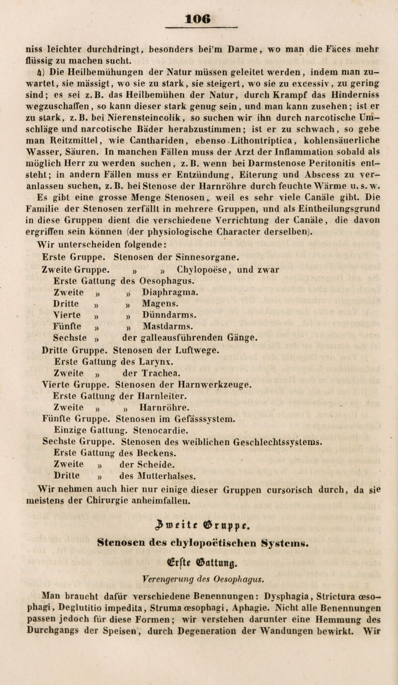 niss leichter durchdringt, besonders bei’m Darme, wo man die Faces mehr flüssig zu machen sucht. 4) Die Heilbemühungen der Natur müssen geleitet werden, indem man zu¬ wartet, sie mässigt, wo sie zu stark, sie steigert, wo sie zu excessiv, zu gering sind; es sei z.B. das Heilbemühen der Natur, durch Krampf das Hinderniss wegzuschafFen, so kann dieser stark genug sein, und man kann Zusehen; ist er zu stark, z.B. bei Nierensteincolik, so suchen wir ihn durch narcotische Um¬ schläge und narcotische Bäder herabzustimmen; ist er zu schwach, so gebe man Reitzmittel, wie Canthariden, ebenso.Lithontriptica, kohlensäuerliche Wasser, Säuren. In manchen Fällen muss der Arzt der Inflammation sobald als möglich Herr zu werden suchen, z.B. wenn bei Darmstenose Peritonitis ent¬ steht; in andern Fällen muss er Entzündung, Eiterung und Abscess zu ver- anlasseu suchen, z.B. bei Stenose der Harnröhre durch feuchte Wärme u.s.w. Es gibt eine grosse Menge Stenosen,. weil es sehr viele Canäle gibt. Die Familie der Stenosen zerfällt in mehrere Gruppen, und als Eintheilungsgrund in diese Gruppen dient die verschiedene Verrichtung der Canäle, die davon ergriffen sein können (der physiologische Character derselben). » Wir unterscheiden folgende: Erste Gruppe. Stenosen der Sinnesorgane. Zweite Gruppe. » » Chylopoese, und zw ar Erste Gattung des Oesophagus. )) Diaphragma. )) Magens. » Dünndarms. » Mastdarms. der galleausführenden Gänge. Dritte Gruppe. Stenosen der Luftwege. Erste Gattung des Larynx. Zweite » der Trachea. Vierte Gruppe. Stenosen der Harnwerkzeuge. Erste Gattung der Harnleiter. Zweite Dritte Vierte Fünfte Sechste Zweite » » Harnröhre. Fünfte Gruppe. Stenosen im Gefässsystem. Einzige Gattung. Stenocardie. Sechste Gruppe. Stenosen des weiblichen Geschlechtssystems. Erste Gattung des Beckens. Zweite » der Scheide. Dritte » des Mutterhalses. Wir nehmen auch hier nur einige dieser Gruppen cursorisch durch, da si^ meistens der Chirurgie anheimfallen. Stenosen des chylopoctischen Systems. ((Erfte 0öttun0. Verengerung des Oesophagus. Man braucht dafür verschiedene Benennungen: Dysphagia, Strictura oeso- phagi, Deglutitio impedita, Struma oesophagi, Aphagie. Nicht alle Benennungen passen jedoch für diese Formen; wir verstehen darunter eine Hemmung des Durchgangs der Speisen, durch Degeneration der Wandungen bewirkt. Wir