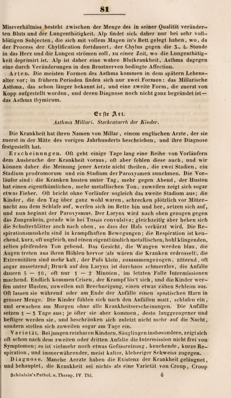 Missverhältniss besteht zwischen der Menge des in seiner Qualität veränder¬ ten Bluts und der Lungenthätigkeit. Alp findet sich daher nur bei sehr voll- hliitigen Subjecten, die sich mit vollem Magen in’s Bett gelegt haben, wo, da der Process der Chylification fortdauert, der Chylus gegen die 3m 4. Stunde in das Herz und die Lungen strömen soll, zu einer Zeit, wo die Lungenthätig- keit deprimirt ist. Alp ist daher eine wahre Blutkrankheit, Asthma dagegen eine durch Veränderungen in den Brustnerven bedingte Atfection. Arten. Die meisten Formen des Asthma kommen in dem spätem Lebens¬ alter vor; in frühem Perioden finden sich nur zwei Formen: das Millarische Asthma, das schon länger bekannt ist, und eine zweite Form, die zuerst von Kopp aufgestellt w orden , und deren Diagnose noch nicht ganz begründet ist — das Asthma thymicum. <Sr fte Jlrt. Asthma Millari, Steckcatarrh der Kinder. Die Krankheit hat ihren IVamen von Miliar, einem englischen Arzte, der sie zuerst in der Mitte des vorigen Jahrhunderts beschrieben, und ihre Diagnose festgestellt hat. Erscheinungen. Oft geht einige Tage lang eine Reihe von Vorläufern dem Ausbruche der Krankheit voraus, oft aber fehlen diese auch, und wir können daher die Meinung jener Aerzte nicht theilen, die zwei Stadien, ein Stadium prodromoruin und ein Stadium der Paroxysmen annehmen. Die Vor¬ läufer sind : die Kranken husten unter Tag, mehr gegen Abend, der Husten hat einen eigenthüralichen, mehr metallischen Ton, zuweilen zeigt sich sogar etw'as Fieber. Oft bricht ohne Vorläufer sogleich das zweite Stadium aus; die Kinder, die den Tag über ganz wohl waren, schrecken plötzlich vor Mitter- ; nacht aus dem Schlafe auf, werfen sich im Bette hin und her, setzen sich auf, 1 und nun beginnt der Paroxysmus. Der Larynx wird nach oben gezogen gegen I das Zungenbein, gerade wie bei Tussis convulsiva; gleichzeitig aber heben sich 1 die Schulterblätter auch nach oben, so dass der Hals verkürzt wird. Die Re¬ spirationsmuskeln sind in krampfhaften Bewegungen; die Respiration ist keu¬ chend, kurz, oft ungleich, und einen eigenthümlich metallischen, hohl klingenden, selten pfeifenden Ton gebend. Das Gesicht, die Wangen werden blau, die Augen treten aus ihren Höhlen hervor (als wären die Kranken erdrosselt), die Extremitäten sind mehr kalt, der Puls klein, zusainmengezogen, zitternd, oft sogar aussetzend; Druck auf den Larynx ist durchaus schmerzlos, die Anfälle dauern 5—10, oft nur 1—2 Minuten, im letzten Falle Inlermissionen machend. Endlich kommen Crisen, der Krampf lös’t sich, und die Kinder wer¬ fen unter Husten, zuw eilen mit Brechneigung, einen etwas zähen Schleim aus. Oft lassen sie während oder am^Ende der Anfälle einen spastischen Harn in grosser Menge. Die Kinder fühlen sich nach den Anfällen matt, schlafen ein, und erwachen am Morgen ohne alle Krankheitserscheiiiungen. Die Anfälle setzen 1 — 5 Tage aus; je Öfter sie aber kommen, desto langgezogener und heftiger werden sie, und beschränken sich zuletzt nicht mehr auf die Nacht, sondern stellen sich zuweilen sogar am Tage ein. Varietät. Bei jungen reizbaren Kindern, Säuglingen insbesondere, zeigt sich oft schon nach dem zweiten oder dritten Anfalle die Intermission nicht frei von Symptomen; es ist vielmehr noch etwas Gefässreizung, keuchende, kurze Re¬ spiration , und immerwährender, meist kalter, kleberiger Schweiss zugegen. Diagnose. Manche Aerzte haben die Existenz der Krankheit geläugnet, und behauptet, die Krankheit sei nichts als eine Varietät von Croup, Croup Schönlein'sPathol. u. Thcrap, IV. Thl. 6