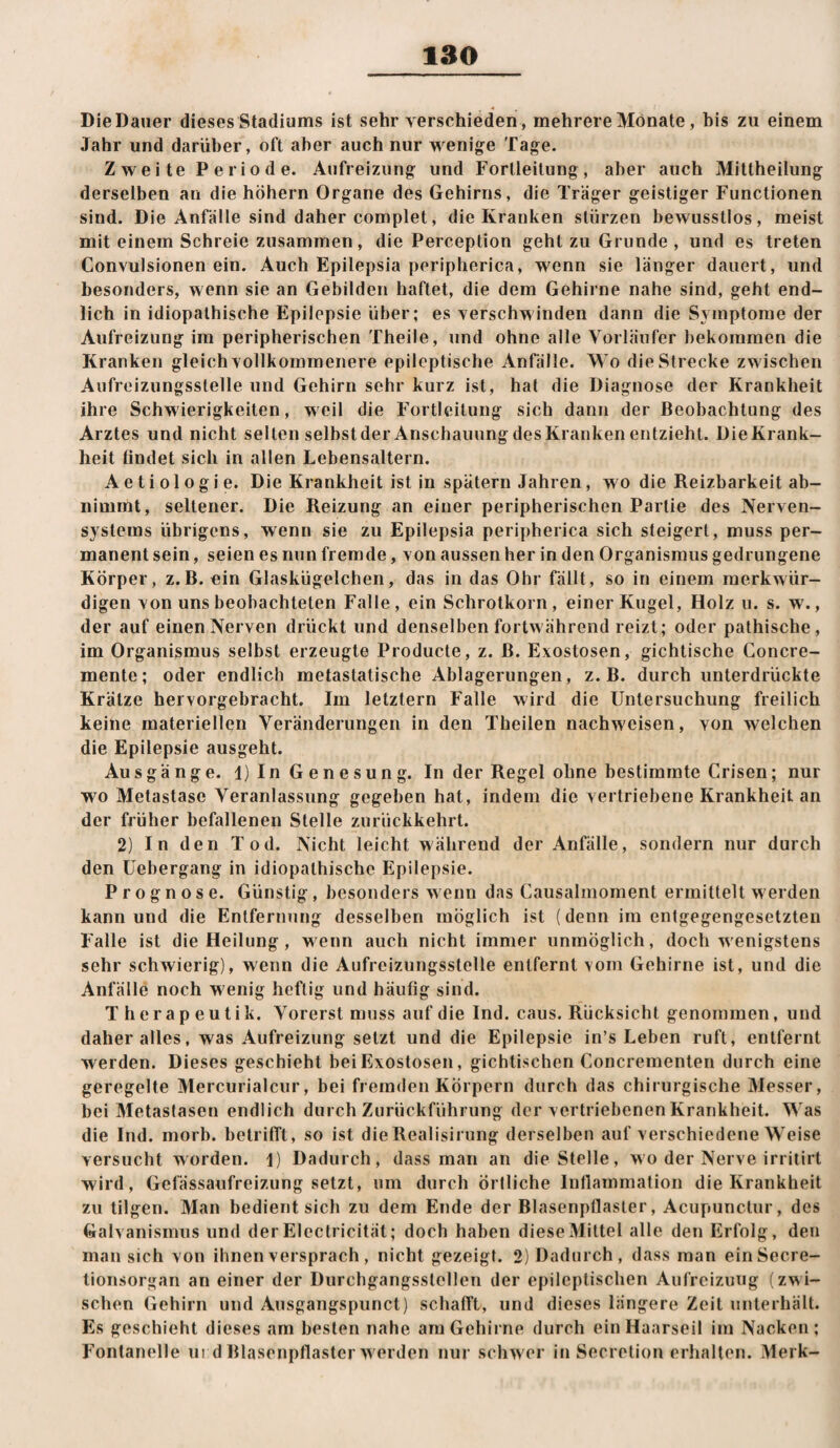 DieDauer dieses Stadiums ist sehr verschieden , mehrere Monate, bis zu einem Jahr und darüber, oft aber auch nur wenige Tage. Zweite Periode. Aufreizung und Fortleilung, aber auch Mittheilung derselben an die hohem Organe des Gehirns, die Träger geistiger Functionen sind. Die Anfälle sind daher complet, die Kranken slürzen bewusstlos, meist mit einem Schreie zusammen, die Perception gehl zu Grunde , und es treten Convulsionen ein. Auch Epilepsia peripherica, wenn sie länger dauert, und besonders, wenn sie an Gebilden haftet, die dem Gehirne nahe sind, geht end¬ lich in idiopathische Epilepsie über; es verschwinden dann die Symptome der Aufreizung im peripherischen Theile, und ohne alle Vorläufer bekommen die Kranken gleich vollkommenere epileptische Anfälle. Wo die Strecke zwischen Aufreizungsstelle und Gehirn sehr kurz ist, hat die Diagnose der Krankheit ihre Schwierigkeiten, weil die Fortleilung sich dann der Beobachtung des Arztes und nicht seilen selbstder Anschauung desKranken entzieht. DieKrank- heit findet sich in allen Lebensaltern. A e t i 01 o g i e. Die Krankheit ist in spätem Jahren, wo die Reizbarkeit ab¬ nimmt, seltener. Die Reizung an einer peripherischen Partie des Nerven¬ systems übrigens, wenn sie zu Epilepsia peripherica sich steigert, muss per¬ manent sein, seien es nun fremde, von aussen her in den Organismus gedrungene Körper, z.B. ein Glaskügelchen, das in das Ohr fällt, so in einem merkwür¬ digen von uns beobachteten Falle, ein Schrotkorn, einer Kugel, Holz u. s. w., der auf einen Nerven drückt und denselben fortwährend reizt; oder pathische , im Organismus selbst erzeugte Producte, z. B. Exostosen, gichtische Concre- mente; oder endlich metastalische Ablagerungen, z. B. durch unterdrückte Krätze hervorgebracht. Im letztem Falle wird die Untersuchung freilich keine materiellen Veränderungen in den Theilen nachweisen, von welchen die Epilepsie ausgeht. Ausgänge. 1) In G en esun g. In der Regel ohne bestimmte Crisen; nur wo Metastase Veranlassung gegeben hat, indem die vertriebene Krankheit an der früher befallenen Stelle zurückkehrt. 2) In den Tod. Nicht leicht während der Anfälle, sondern nur durch den üebergang in idiopathische Epilepsie. Prognose. Günstig, besonders wenn das Causalmoment ermittelt werden kann und die Entfernung desselben möglich ist (denn im entgegengesetzten Falle ist die Heilung, wenn auch nicht immer unmöglich, doch w'enigstens sehr schwierig), wenn die Aufreizungsstelle entfernt vom Gehirne ist, und die Anfälle noch w enig heftig und häufig sind. Therapeutik. Vorerst muss auf die Ind. caus. Rücksicht genommen, und daher alles, was Aufreizung setzt und die Epilepsie in’s Leben ruft, entfernt werden. Dieses geschieht bei Exostosen, gichtischen Concrementen durch eine geregelte Mercurialcur, bei fremden Körpern durch das chirurgische Messer, bei Metastasen endlich durch Zurückführung der vertriebenen Krankheit. Was die Ind. morb. belrilTt, so ist die Realisirung derselben auf verschiedene Weise versucht worden. I) Dadurch, dass man an die Stelle, wo der Nerve irritirt wird, Gefässaufreizung setzt, um durch örtliche Inflammation die Krankheit zu tilgen. Man bedient sich zu dem Ende der Blasenpllasler, Acupunclur, des Galvanismus und der Electricität; doch haben diese Mittel alle den Erfolg, den man sich von ihnen versprach, nicht gezeigt. 2) Dadurch, dass man einSecre- tionsorgan an einer der Durchgangsstellen der epileptischen Aufreizung (zwi¬ schen Gehirn und Ausgangspiinct) schafft, und dieses längere Zeit unterhält. Es geschieht dieses am besten nahe am Gehirne durch ein Haarseil im Nacken; Fontanelle urd Blasenpflaster w erden nur schw er in Secretion erhalten. Merk-