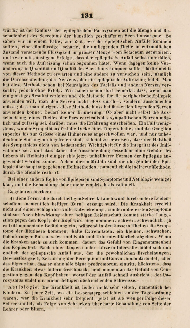 würdig ist der Einfluss der epileptischen Paroxysmen auf die Menge und Be¬ schaffenheit des Secreturas der künstlich geschaffenen Secretionsorgane. So sahen wir in einem Falle, zur Zeit, wo die epileptischen Anfälle kommen sollten, eine dünnflüssige, scharfe, die umliegenden Theile in entzündlichen Zustand versetzende Flüssigkeit in grosser Menge vom Setaceum secerniren, und zwar mit günstigem Erfolge, dass der epileptisclie Anfall selbst unterblieb, wenn auch die Aufreizung schon begonnen hatte. Wenn dagegen keine Ver¬ änderung in Quantität und Qualität des Secretums kommen sollte, dürfte nichts von dieser Methode zu erwarten und eine andere zu versuchen sein, nämlich die Durchschneidung des Nervens, der die epileptische Aufreizung leitet. Man hat diese Methode schon bei Neuralgien des Facialis und andern Nerven ver¬ sucht, jedoch ohne Erfolg. Wir haben schon dort bemerkt, dass, wenn man ein günstiges Resultat erzielen und dieMethode für die peripherische Epilepsie anweiiden will, man den Nerven nicht bloss durch-, sondern ausschneiden müsse; dass man übrigens diese Methode bloss bei äusserlich liegenden Nerven anwenden könne, bedarf keiner Erinnerung. Ob aber nicht selbst die Aus¬ schneidung eines Theiles der Pars cervicalis des sympathischen Nerven mög¬ lich und zulässig sei, darüber muss die Erfahrung entscheiden. Ein Fall wenig¬ stens, wo der Sympathicus fast die Dicke eines Fingers hatte, und das Ganglion superius bis zur Grösse eines Hühnereies angeschwollen war, und nur unbe¬ deutende Störungen eingetreten sind, scheint zu bew eisen , dass der Halstheil des Sympathicus nicht von bedeutender Wichtigkeit für die Integrität des Indi¬ viduums sei, und dass daher die Ausschneidung desselben ohne Gefahr des Lebens als Heilmittel einiger (bis jetzt) unheilbarer Formen der Epilepsie an¬ gewendet werden könne. Neben diesen Mitteln sind die übrigen bei der Epi¬ lepsie überhaupt angegebenen Heilmethoden, namentlich die indirecte Methode,, durch die Metalle realisirt. Bei einer andern Rejhe von Epilepsien sind Symptome und Aetiologie weniger klar, und die Behandlung daher mehr empirisch als rationell. Es gehören hierher; 1) JeneForm, die durch heftigen Schreck (auch wohl durch andere Leiden¬ schaften , namentlich heftigen Zorn) erzeugt wird. Die Krankheit erreicht nicht auf einen Schlag ihre volle Entwickelung, sondern die ersten Symptome sind so: Nach Einwirk)ing einer heftigen Leidenschaft kommt starke Conge- stion gegen den Kopf; der Kopf wird eingenommen, schwer, schwindlich, ja es tritt momentane Betäubung ein, während in den äussern Theilen die Symp¬ tome der Blutleere kommen, kalte Extremitäten, ein kleiner, schwacher, fadenförmiger Puls u. s. w'. und Koth und Urin unwillkürlich abgehen. Wenn die Kranken auch zu sich kommen, dauert das Gefühl von Eingenommenheit des Kopfes fort. Nach einer langem oder kürzern Intervalle bildet sich nun endlich der epileptische Anfall aus, der die gewöhnlichen Erscheinungen, Bewusstlosigkeit, Zerstörung der Perceplion undConvulsionen darbietet, aber das Eigene hat, dass er ohne alle Signa prodromorum eintritt, höchstens, dass die Krankheit etwas bittern Geschmack , u*nd momentan das Gefühl von Con- gestion gegen den Kopf haben, worauf der Anfall schnell ausbricht; der Pa- roxysmus endet mit einem heftigen übelriechenden Schweisse. Aetiologie. Die Krankheit ist leider nicht sehr selten, namentlich bei Kindern. Zu jener Zeit, wo die Gespenstergeschichten an der Tagesordnung waren, war die Krankheit sehr frequent; jetzt ist sie weniger Folge dieser Schreckmittel, als Folge von Schrecken über harte Behandlung von Seite der Lehrer oder Eltern,