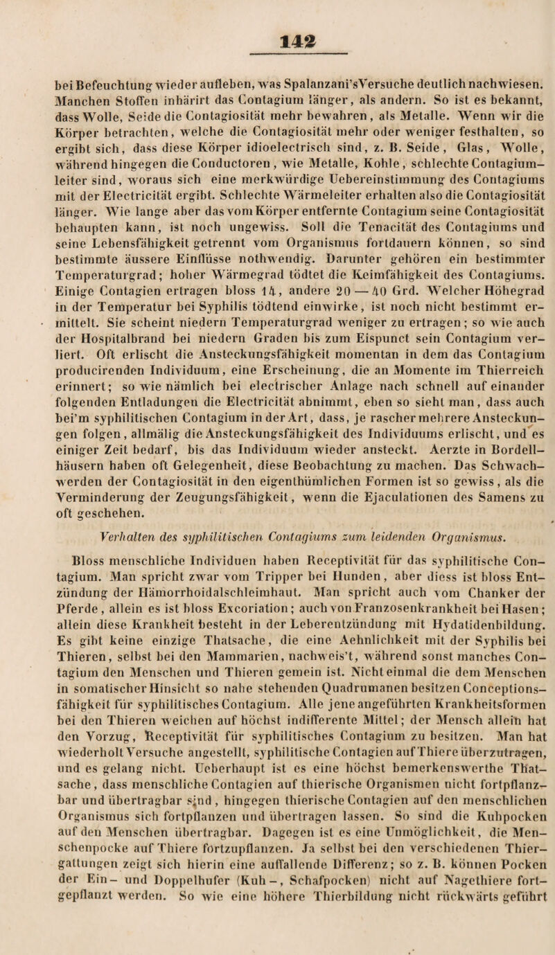 14^ bei Befeuchtung wieder aufleben, was Spalanzani’sVersuche deutlich nachwiesen. Manchen Stoffen inhärirt das Contagiura länger, als andern. So ist es bekannt, dass Wolle, Seide die Gontagiosität mehr bewahren, als Metalle. Wenn wir die Körper betrachten, welche die Gontagiosität mehr oder weniger festhalten, so ergibt sich, dass diese Körper idioelectrisch sind, z. B. Seide, Glas, Wolle, während hingegen die Gonductoren , wie Metalle, Kohle, schlechte Gontagium- leiter sind, woraus sich eine merkwürdige Uebereinstimmung des Gontagiums mit der Electricität ergibt. Schlechte Wärmeleiter erhalten also die Gontagiosität länger. Wie lange aber das vom Körper entfernte Gontagium seine Gontagiosität behaupten kann, ist noch ungewiss. Soll die Tenacität des Gontagiums und seine Lebensfähigkeit getrennt vom Organismus fortdauern können, so sind bestimmte äussere Einflüsse nothwendig. Darunter gehören ein bestimmter Temperaturgrad; hoher Wärmegrad tÖdtet die Keimfähigkeit des Gontagiums. Einige Gontagien ertragen bloss 14, andere 20—40 Grd. Welcher Höhegrad in der Temperatur bei Syphilis tödtend einwirke, ist noch nicht bestimmt er¬ mittelt. Sie scheint niedern Temperaturgrad weniger zu ertragen; so wie auch der Hospitalbrand bei niedern Graden bis zum Eispunct sein Gontagium ver¬ liert. Oft erlischt die Ansteckungsfähigkeit momentan in dem das Gontagium producirenden Individuum, eine Erscheinung, die an Momente im Thierreich erinnert; so wie nämlich bei elec'trischer Anlage nach schnell aufeinander folgenden Entladungen die Electricität abnimmt, eben so sieht man, dass auch bei’m syphilitischen Gontagium in der Art, dass, je rascher mehrere Ansteckun¬ gen folgen, allmälig die Ansteckungsfähigkeit des Individuums erlischt, und es einiger Zeit bedarf, bis das Individuum wieder ansteckt. Aerzte in Bordell¬ häusern haben oft Gelegenheit, diese Beobachtung zu machen. Das Schwach¬ werden der Gontagiosität in den eigenthümlichen Formen ist so gewiss, als die Verminderung der Zeugungsfähigkeit, wenn die Ejaculationen des Samens zu oft geschehen. Verhalten des syphilitischen Contagmms zum leidenden Organismus. Bloss menschliche Individuen haben Receptivität für das syphilitische Gon¬ tagium. Man spricht zw^ar vom Tripper bei Hunden, aber diess ist bloss Ent¬ zündung der Hämorrhoidalschleimhaut. Man spricht auch vom Ghanker der Pferde, allein es ist bloss Excoriation; auch von Franzosenkrankheit bei Hasen; allein diese Krankheit besteht in der Leberentzündung mit Hydatidenbildung. Es gibt keine einzige Thatsache, die eine Aehnlichkeit mit der Syphilis bei Thieren, selbst bei den Mammarien, nachw eis’t, w ährend sonst manches Gon¬ tagium den Menschen und Thieren gemein ist. Nicht einmal die dem Menschen in somatischer Hinsicht so nahe stehenden Quadrumanen besitzen Gonceptions- fähigkeit für syphilitisches Gontagium. Alle jene angeführten Krankheitsforraen bei den Thieren weichen auf höchst indifferente Mittel; der Mensch allein hat den Vorzug, Receptivität für syphilitisches Gontagium zu besitzen. Man hat w iederholt Versuche angestellt, syphilitische Gontagien auf Thiere überzutragen, und es gelang nicht, üeberhaupt ist es eine höchst bemerkensw erthe That¬ sache, dass menschliche Gontagien auf thierische Organismen nicht fortpflanz¬ bar und übertragbar s;nd , hingegen thierische Gontagien auf den menschlichen Organismus sich fortpüanzen und übertragen lassen. So sind die Kuhpocken auf den Menschen übertragbar. Dagegen ist es eine Unmöglichkeit, die Men¬ schenpocke auf Thiere förtzupflanzen. Ja seihst bei den verschiedenen Thier¬ gattungen zeigt sich hierin eine auffallende Differenz; so z. B. können Pocken der Ein- und Doppelhufer (Kuh-, Schafpocken) nicht auf Nagelhiere fort¬ gepflanzt w^erden. So wie eine höhere Tliierbildung nicht rückw ärls geführt