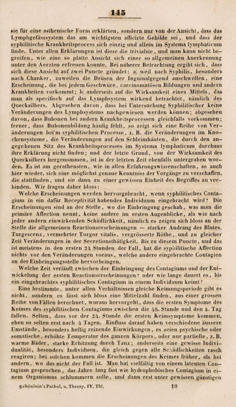 sie für eine asthenische Form erklärten, sondern nur von der Ansicht, dass das Lymphgefässsysteni das am wichtigsten atficirte Gebilde sei, und dass der syphilitische Krankheitsprocess sich einzig und allein im Systema lymphaticum linde. Unter allen Erklärungen ist diese die trivialste, und man kann nicht be¬ greifen , wie eine so platte Ansicht sich einer so allgemeinen Anerkennung unter den Aerzten erfreuen konnte. liei näherer Betrachtung ergibt sich, dass sich diese Ansicht auf zwei Puncte gründet: a] weil nach Syphilis, besonders nach Chanker, zuweilen die Drüsen der Inguinalgegend anschwellen, eine Erscheinung, die bei jedem Geschwüre, carcinomatösen Bildungen und andern Krankheiten vorkommt; b) anderseits auf die Wirksamkeit eines Mittels, das man als specilisch auf das Lymphsystem wirkend betrachtet, nämlich des Quecksilbers. Abgesehen davon, dass bei üntersuchung Syphilitischer keine Veränderungen des Lymphsystems nachgewiesen werden können; abgesehen davon, dass Bubonen bei andern Krankheitsprocessen gleichfalls Vorkommen; ferner, dass Bubonenbildung häufig fehlt, so zeigt sich eine Pieihe von Ver¬ änderungen bei'm syphilitischen Processe, z. B. die Veränderungen im Kno¬ chensysteme, die Veränderungen auf den Schleimhäuten, die durch den an¬ gegebenen Sitz des Krankheitsprocesses im Systeme lymphaticum durchaus ihre Erklärung nicht finden; und der letzte Grund, von der Wirksamkeit des Quecksilbers hergenommen, ist in der letzten Zeit ebenfalls untergraben wor¬ den. Es ist am gerathensten, wie in allen Erfahrungswissenschaften, so auch hier wieder, sich eine möglichst genaue Kenntniss der Vorgänge zu verschaffen, die stattfinden, und sie dann zu einer gewissen Einheit des Begriffes zu ver¬ binden. Wir fragen daher bloss: Welche Erscheinungen werden hervorgebracht, wenn syphilitisches Gonta- gium in ein dafür Receptivität habendes Individuum eingebracht wird? Die Erscheinungen sind an der Stelle, wo die Einbringung geschah, was man die primäre Affection nennt, keine andere im ersten Augenblicke, als wie nach jeder andern ein wirkenden Schädlichkeit, nämlich es zeigen sich bloss an der Stelle die allgemeinen Reactionserscheinungen —• starker Andrang des Blutes, Turgescenz, vermehrter Turgor vitalis, vergrössei te Röthe, und zu gleicher Zeit Veränderungen in der Secretionsthätigkeit. Bis zu diesem Puncte, und das ist meistens in den ersten 24 Stunden der Fall, hat die syphilitische Affection nichts vor den Veränderungen voraus, welche andere eingebrachte Gontagien an der Einbringungsstelle hervorbi ingen. Welche Zeit verläuft zwischen der Einbringung des Gontagiums und der Ent¬ wickelung der ersten Reactionserscheinungen? oder wie lange dauert es, bis ein eiugebraclites syphilitisches Contagium in einem Individuum keimt? Eine bestimmte, unter allen Verhältnissen gleiche Keimungsperiode gibt es nicht, sondern es lasst sich bloss eine Mittelzahl finden, aus einer grossen Reihe von Fällen berechnet, woraus hervorgehl, dass die ersten Symptome des Keimes des s^phiIilischen Gontagiums zwischen die 48. Stunde und den ä. Tag fallen. Selten, dass vor der 24* Stunde die ersten Keimsymplorae kommen, eben so selten erst nach 4 Tagen. Einfluss darauf haben verschiedene äussere Umstände, besonders heftig reizende Einwirkungen, es seien psychische oder somatische, erhöhte Temperatur des ganzen Körpers, oder nur partielle, z.B, warme Bäder, starke Erhitzung durch Tanz; anderseits eine gewisse Indivi¬ dualität, besonders Individuen, die gleich gegen alle Schädlichkeiten rasch reagiren; bei solchen kommen die Erscheinungen des Keimes früher, als bei andern, wo das nicht der Fall ist. Man hat vielfältig von einem latenten Con- fagiuin gesprochen , das Jahre lang fast wie h} drophobisches Gontagium in ei¬ nem Organismus schlummern solle, und dann erst unter gewissen günstigen Schönlein's Pathol. u. Therap, IV. Thl, 10