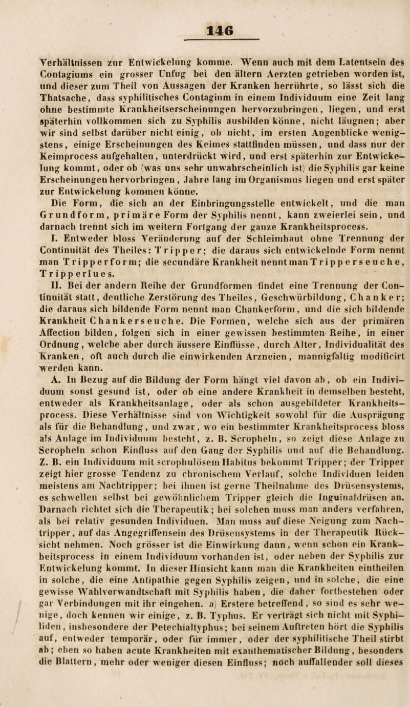 Verhältnissen zur Entwickelung komme. Wenn auch mit dem Latentsein des Contagiums ein grosser Unfug bei den altern Aerzten getrieben worden ist, und dieser zum Theil von Aussagen der Kranken herrührte, so lässt sich die Thatsache, dass syphilitisches Contagium in einem Individuum eine Zeit lang ohne bestimmte Krankheitserscheinungen hervorzubringen, liegen, und erst späterhin vollkommen sich zu Syphilis ausbilden könne, nicht läugnen; aber wir sind selbst darüber nicht einig, ob nicht, im ersten Augenblicke wenig¬ stens, einige Erscheinungen des Keimes stattfinden müssen, und dass nur der Keimprocess aufgehalten, unterdrückt wird, und erst späterhin zur Entwicke¬ lung kommt, oder ob (was uns sehr unwahrscheinlich ist) die Syphilis gar keine Erscheinungen hervorbringen , Jahre lang im Organismus liegen und erst später zur Entwickelung kommen könne. Die Form, die sich an der Einbringungsstelle entwickelt, und die man Grundform, primäre Form der Syphilis nennt, kann zweierlei sein, und darnach trennt sich im weitern Fortgang der ganze Krankheitsprocess. I. Entweder bloss Veränderung auf der Schleimhaut ohne Trennung der Continuität des Theiles: Tripper; die daraus sich entwickelnde Form nennt man Tripperform; die secundäre Krankheit nennt man Tripperseuche, Tripperlues. II. Bei der andern Reihe der Grundformen findet eine Trennung der Con¬ tinuität statt, deutliche Zerstörung des Theiles, Geschwürbildung, Chanker; die daraus sich bildende Form nennt man Chankerform, und die sich bildende Krankheit C hankers euche. Die Formen, welche sich aus der primären Affection bilden, folgen sich in einer gewissen bestimmten Reihe, in einer Ordnung, welche aber durch äussere Einflüsse, durch Alter, Individualität des Kranken, oft auch durch die einwirkenden Arzneien, mannigfaltig moditicirt werden kann. A. In Bezug auf die Bildung der Form hängt viel davon ab, ob ein Indivi¬ duum sonst gesund ist, oder ob eine andere Krankheit in demselben besteht, entweder als Krankheitsanlage, oder als schon ausgebildeter Krankheits¬ process. Diese Verhältnisse sind von Wichtigkeit sowohl für die Ausprägung als für die Behandlung, und zwar, wo ein bestimmter Krankheitsprocess bloss als Anlage im Individuum besteht, z. B. Scropheln, so zeigt diese Anlage zu Scropheln schon Einfluss auf den Gang der Syphilis und auf die Behandlung. Z. B. ein Individuum mit scrophulösemHabitus bekommt Tripper; der Tripper zeigt hier grosse Tendenz zu chronischem Verlauf, solche Individuen leiden meistens am Nachtripper; bei ihnen ist gerne Theiinahnie des Drüsensystems, es schwellen selbst bei gew öhnlichem Tripper gleich die Inguinaldrüsen an. Darnach richtet sich die Therapeutik; bei solchen muss man anders verfahren, als bei relativ gesunden Individuen. Man muss auf diese Neigung zum Nach¬ tripper, auf das AngegrifTensein des Drüsensystems in der Therapeutik Rück¬ sicht nehmen. Noch grösser ist die Einwirkung dann, wenn schon ein Krank¬ heitsprocess in einem Individuum vorhanden ist, oder neben der Syphilis zur Entwickelung kommt. In dieser Hinsicht kann man die Krankheiten eintheilen in solche, die eine Antipathie gegen Syphilis zeigen, und in solche, die eine gewisse Wahlverwandtschaft mit Syphilis haben, die daher forthestehen oder gar Verbindungen mit ihr eingehen. a) Erstere betreffend, so sind es sehr we¬ nige, doch kennen wir einige, z. B. Typhus. Er verträgt sich nicht mit Syphi¬ liden, insbesondere der Petechialtyphus; bei seinem Auftreten hört die Syphilis auf, entweder temporär, oder für immer, oder der syphilitische Theil stirbt ab; eben so haben acute Krankheiten mit exanthematischerBildung, besonders die Blattern, mehr oder weniger diesen Einfluss; noch auffallender soll dieses