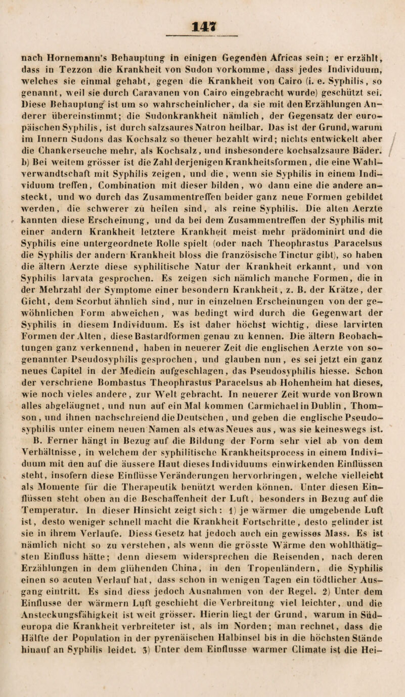 nach Hornemanirs Behauptung- in einigen Gegenden Africas sein; er erzählt, dass in Tezzon die Krankheit von Sudon vorkorame, dass jedes Individuum, welches sie einmal gehabt, gegen die Krankheit von Cairo (i. e. Syphilis, so genannt, weil sie durch Caravanen von Cairo eingebracht wurde) geschützt sei. Diese Behauptung ist um so wahrscheinlicher, da sie mit den Erzählungen An¬ derer übereinstimmt; die Sudonkrankheit nämlich, der Gegensatz der euro¬ päischen Syphilis, ist durch salzsaures Natron heilbar. Das ist der Grund, warum ira Innern Sudons das Kochsalz so theuer bezahlt wird; nichts entwickelt aber die Chankerseuche mehr, als Kochsalz, und insbesondere kochsalzsaure Bäder, b) Bei weitem grösser ist die Zahl derjenigen Krankheitsformen, die eine Wahl¬ verwandtschaft mit Syphilis zeigen, und die, wenn sie Syphilis in einem Indi¬ viduum tretfen, Combination mit dieser bilden, wo dann eine die andere an¬ steckt, und wo durch das ZusammentrelTcn beider ganz neue Formen gebildet werden, die schwerer zu heilen sind, als reine Syphilis. Die alten Aerzte kannten diese Erscheinung, und da bei dem Zusammentreffen der Syphilis mit einer andern Krankheit letztere Krankheit meist mehr prädominirt und die Syphilis eine untergeordnete Rolle spielt (oder nach Theophrastus Paracelsus die Syphilis der andern Krankheit bloss die französische Tinctur gibt), so haben die ältern Aerzte diese syphilitische Natur der Krankheit erkannt, und von Syphilis larvata gesprochen. Es zeigen sich nämlich manche Formen, die in der Mehrzahl der Symptome einer besondern Krankheit, z. B. der Krätze, der Gicht, dem Scorbut ähnlich sind, nur in einzelnen Erscheinungen von der ge¬ wöhnlichen Form abweichen, was bedingt wird durch die Gegenwart der Syphilis in diesem Individuum. Es ist daher höchst wichtig, diese larvirten Formen der Alten, diese Bastardformen genau zu kennen. Die ältern Beobach¬ tungen ganz verkennend, haben in neuerer Zeit die englischen Aerzte von so¬ genannter Pseudosypbilis gesprochen, und glauben nun, es sei jetzt ein ganz neues Capitel in der Medicin aufgeschlagen, das Pseudosyphilis hiesse. Schon der yerschriene Bombastus Theophrastus Paracelsus ab Hohenheim hat dieses, wie noch vieles andere, zur Welt gebracht. In neuerer Zeit wurde von Brown alles abgeläugnet, und nun auf ein Mal kommen Carmichael in Dublin , Thom¬ son, und ihnen nachschreiend die Deutschen, und geben die englische Pseudo¬ syphilis unter einem neuen Namen als etwas Neues aus, was sie keineswegs ist. B. Ferner hängt in Bezug auf die Bildung der Form sehr viel ab von dem Verhältnisse, in welchem der syphilitische Krankheitsprocess in einem Indivi¬ duum mit den auf die äussere Haut dieses Individuums einwirkenden Einflüsseji steht, insofern diese Einflüsse Veränderungen hervorhringen, welche vielleicht als Momente für die Therapeutik benützt werden können. Unter diesen Ein¬ flüssen steht oben an die Beschaffenheit der Luft, besonders in Bezug auf die Temperatur. In dieser Hinsicht zeigt sich: 1) je wärmer die umgebende Luft ist, desto weniger schnell macht die Krankheit Fortschritte, desto gelinder ist sie in ihrem Verlaufe. Dies» Gesetz hat jedoch auch ein gewisses Mass. Es ist nämlich nicht so zu verstehen, als wenn die grösste Wärme den wohlthätig- sten Einfluss hätte; denn diesem widersprechen die Reisenden, nach deren Erzählungen in dem glühenden China, in den Tropenländern, die Syphilis einen so acuten Verlauf hat, dass schon in wenigen Tagen ein tödtlicher Aus¬ gang eintrilt. Es sind diess jedoch Ausnahmen von der Regel. 2) Unter dem Einflüsse der wärmern Luft geschieht die Verbreitung viel leichter, und die Ansteckungsfähigkeit ist weit grösser. Hierin liegt der Grund, warum in Süd¬ europa die Krankheit verbreiteter ist, als im Norden; man rechnet, dass die Hälfte der Population in der pyrenäischen Halbinsel bis in die höchsten Stände hinauf an Syphilis leidet. 3) Unter dem Einflüsse warmer Clim^ite ist die Hei-