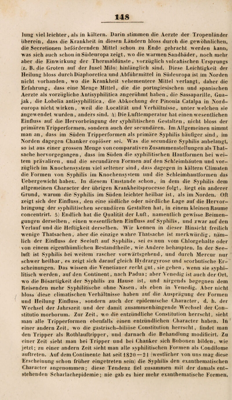 luiig viel leichter, als in källern. Darin stimmen die Aerzte der Tropenländer überein, dass die Krankheit in diesen Ländern bloss durch die gewöhnlichen, die Secretionen befördernden Mittel schon zu Ende gebracht werden kann, was sich auch schon in Südeuropa zeigt, wo die warraeij Sandbäder, noch mehr aber die Einwirkung der Thermaldünste , vorzüglich vulcanischcn Ursprungs (z. B. die Groten auf der Insel Milo) hinlänglich sind. Diese Leichtigkeit der Heilung bloss durch Diaphoretica und Abführmittel in Südeuropa ist im Norden nicht vorhanden, wo die Krankheit vehementere Mittel verlangt, daher die Erfahrung, dass eine Menge Mittel, die die portugiesischen und spanischen Aerzte als vorzügliche Antisyphilitica angeriihmt haben, die Sassaparille, Gua- jak, die Lobelia antisyphilitica, die Abkochung der Pinonia Catalpa in Nord¬ europa nicht wirken, weil die Localität und Verhältnisse, unter welchen sie angewendet wurden, anders sind. Zj) Die Lufttemperatur hat einen wesentlichen Einfluss auf die Hervorbringung der syphilitischen Gestalten, nicht bloss der primären Tripperformen, sondern auch der secundären. Im Allgemeinen nimmt man an, dass im Süden Tripperformen als primäre Syphilis häuOger sind, im Norden dagegen Chanker copiöser sei. Was die secundäre Syphilis anbelangt, so ist aus einer grossen Menge von comparativen Zusammenstellungen als That- sache hervorgegangen, dass im Süden die syphilitischen Hautformen bei wei¬ tem prävaliren , und die secundären Formen auf den Schleimhäuten und vor¬ züglich im Knochensystom viel seltener sind, dass dagegen in kältern Climaten die Formen von Syphilis im Knochensystem und die Schleimhautformen das üebergewicht haben. In diesem Umstande schon, in dem die Syphilis dem allgemeinen Character der übrigen Krankheitsprocesse folgt, liegt ein anderer Grund, warum die Syphilis im Süden leichter heilbar ist, als im Norden. Oft zeigt sich der Einfluss, den eine südliche oder nördliche Lage auf die Hervor¬ bringung der syphilitischen secundären Gestalten hat, in einem kleinenRaume concentrirt. 5) Endlich hat die Qualität der Luft, namentlich gewisse Beimen¬ gungen derselben, einen wesentlichen Einfluss auf Syphilis, und zwar auf den Verlauf und die Heftigkeit derselben. Wir kennen in dieser Hinsicht freilich wenige Thatsachen, aber die einzige wahre Thatsache ist merkwürdig, näm¬ lich der Einfluss der Seeluft auf Syphilis, sei es nun vom Chlorgehalte oder von einem eigenthümlichen Bestandlheile, w ie Andere behaupten. In der See¬ luft ist Syphilis bei weitem rascher vorwärtsgehend, und durch Mercur nur schwer heilbar, es zeigt sich darauf gleich Hydrargyrose und scorbutische Er¬ scheinungen. Das wissen die Venetianer recht gut, sie gehen , w enn sie sy phi- litisch w'erden, auf den Continent, nach Padua; aber Venedig ist auch der Ort, wo die Bösartigkeit der Syphilis zu Hause ist, und nirgends begegnen dem Reisenden mehr Syphilitische ohne Nasen, als eben in Venedig. Aber nicht bloss diese cliniatischen Verhältnisse haben auf die Aus|)rägung der Formen und Heilung Einfluss, sondern auch der epidemische Character, d. h. der Wechsel der Jahrszeit und der damit zusamiuenhängende Wechsel der Con- stitutio morborum. Zur Zeit, wo die entzündliche (Konstitution herrscht, sieht man alle Tripperformen ebenfalls einen entzündlichen Character haben. In einer andern Zeit, wo die gastrisch-biliÖse Constitution herrscht, findet man den Tripper als Rothlauftripper, und darnach die Behandlung moditicirt. Zu einer Zeit sieht man bei Tripper und bei Chanker sich Bubonen bilden, w'ie jetzt; zu einer andern Zeit sieht man alle syphilitischen Formen als (Kondilome auftreton. Auf dem Continente hat seit 1820 — 21 (w estlicher von uns mag diese FKrscheinung schon früher eingetreten sein) die Syphilis den evantheiuatischen Character angenommen; diese Tendenz fiel zusammen mit der damals ent¬ stehenden Scharlachepidemie; nie gab es hier mehr exanthematische Formen,