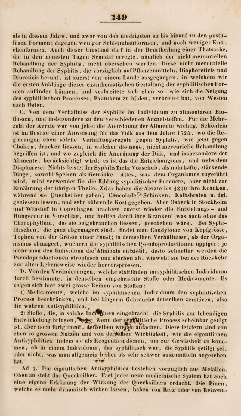 als in diesem Jahre, und zwar von den niedrigsten an bis hinauf zu den pustu- lösen Formen; dagegen weniger Schleimhaiitformen, und noch weniger Kno- chenforinen. Auch dieser Umstand darf in der Benrlheilung einer Thalsache, die in den neuesten Tagen Scandal erregte, nämlich der nicht mercuriellen Behandlung der Syphilis , nicht übersehen werden. Diese nicht mercurielle Behandlung der Syphilis, die vorzüglich aufPflanzenniilteln, Diaphorelicis und Diureticis beruht, ist zuerst von einem Lande ausgegangen, in welchem wir die ersten Anklänge dieser exanthematischen Gestaltung der syphilitischenFor- men autlinden können, und verbreitete sich eben so, wie sich die Neigung des syphilitischen Processes, Exanthem zu bilden, verbreitet hat, von Westen nach Osten. C. Yon dem Verhällniss der Syphilis im Individuum zu alimentären Ein¬ flüssen , und insbesondere zu den verschiedenen Arzneistoffen. Für die Mehr¬ zahl der Aerzte war von jeher die Anordnung der Alimente wichtig. Schönlein ist im Besitze einer Anweisung für das Volk aus dem Jahre 1524, wo die Re¬ gierungen eben solche Verhaltungsregeln gegen Syphilis, wie jetzt gegen Cholera, drucken Hessen, in welcher die neue, nicht mercurielle Behandlung begriffen ist, und wo zugleich die Anordnung der Diät, und insbesondere der Alimente, berücksichtigt wird; es ist das die Entziehungscur, und nebsldem Diaphorese. Nichts leistet derSyphilisfhehr Vorschub , als nahrhafte, stärkende Dinge, sowohl Speisen als Getränke. Alles, was dem Organismus zugeführt wird, wird verwendet für die Bildung syphililisdier Producte, aber nicht zur Ernährung der übrigen Theile.^Zwar haben die-Aerzte bis 1810 ihre Kranken, während sie Quecksilber gaben, ChocoladeS- Stihinken, Kalbsbraten u. dgl. geniessen lassen, und sehr nährende Kost gegeben. Aber Osbeck in Stockholm und Winstoflf in Copenhagen brachten zuerst wieder die Entziehungs- und Hnngercur in Vorschlag, und heilten damit ihre Kranken (was auch ohne das Chärophyllura, das sie beigebrauchen Hessen, geschehen wäre). Bei Syphi¬ litischen, die ganz abgemagert sind, findet man Condylome von KopfgrÖsse, Tophen von der Grosse einer Faust; in demselben Verhältnisse, als der Orga¬ nismus abmagert, wuchern die syphilitischen Pseudoproductionen üppiger; je mehr man den Individuen dieAlimente enlzielTt, desto schneller werden die Pseudoproductionen atrophisch und sterben ab, wiewohl sie bei der Rückkehr zur allen Lebensweise wieder hervorsprossen. D. Von den Veränderungen, welche statltinden im syphilitischen Individuum durch bestimmte, in denselben eingebrachle Stoffe oder Medicamente. Es zeigen sich hier zwei grosse Reihen von Stoffen: 1) Medicamente, welche im syphilitischen Individuum den syphilitischen Process beschränken, und bei längerin Gebrauche denselben zerstören, also die wahren Anlisyphilitica. ^ 2) Stoffe, die, in solche Indl^fllduen eingebracht, die Syphilis zur lebendigen Entwickelung bringen wenn der tische Prooess scheinbar getilgt ist, aber noch fortglimnit, d^(iTselben wiqjler. anfachen. Diese letztem sind von eben so grossem Nutzen und von der#e'Ä)erI VFichtigkeit, wie die eigentlichen Antisyphilitica, indem sie als Reagentien, dienen, um zur Gewissheit zu kom¬ men, ob in eineni Individuum, das syphilitisch war, die Syphilis getilgt sei, oder nicht, w'as man allgemein bisher als sehr schwer auszumitteln angesehen hat. Ad 1. Die eigentlichen Antisyphilitica bestehen vorzüglich aus Metallen. Oben an steht das Quecksilber. Fast jedes neue medicinische System hat auch eine eigene Erklärung der Wirkung des Quecksilbers erdacht. Die Einen, welche es mehr dynamisch wirken lassen, haben von Reiz oder von Reizent-*