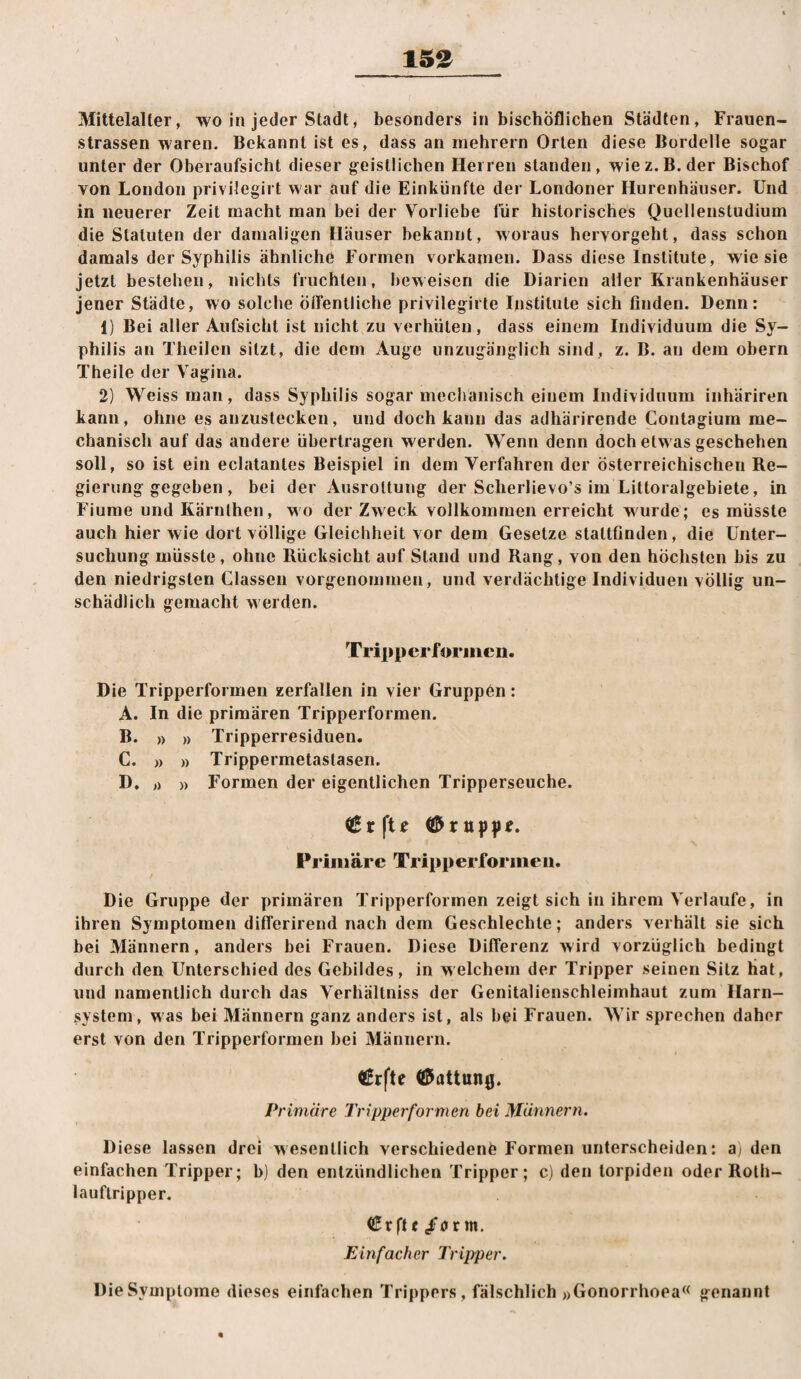 15e Mittelalter, wo in jeder Stadt, besonders in bischöflichen Städten, Frauen¬ strassen waren. Bekannt ist es, dass an mehrern Orlen diese Bordelle sogar unter der Oberaufsicht dieser geistlichen Herren standen, wiez.B. der Bischof von London privilegirt war auf die Einkünfte der Londoner Hurenhäuser. Und in neuerer Zeit macht man bei der Vorliebe für historisches Quellenstudium die Statuten der damaligen Häuser bekannt, woraus hervorgeht, dass schon damals der Syphilis ähnliche Formen vorkamen. Dass diese Institute, wie sie jetzt bestehen, nichts fruchten, beweisen die Diarien aller Krankenhäuser jener Städte, wo solche öffentliche privilegirte Institute sich finden. Denn: 1) Bei aller Aufsicht ist nicht zu verhüten, dass einem Individuum die Sy¬ philis an Theilen sitzt, die dem Auge unzugänglich sind, z. B. an dem obern Theile der Vagina. 2) Weiss man, dass Syphilis sogar mechanisch einem Individuum inhäriren kann, ohne es anzustecken, und doch kann das adhärirende Contagium me¬ chanisch auf das andere übertragen werden. Wenn denn doch etwas geschehen soll, so ist ein eclatantes Beispiel in dem Verfahren der österreichischen Re¬ gierung gegeben, bei der Ausrottung der Scherlievo’s im Littoralgebiete, in Fiume und Kärnthen, wo der Zweck vollkommen erreicht wurde; es müsste auch hier wie dort völlige Gleichheit vor dem Gesetze stattfinden, die Unter¬ suchung müsste, ohne Rücksicht auf Stand und Rang, von den höchsten bis zu den niedrigsten Classen vorgenommen, und verdächtige Individuen völlig un¬ schädlich gemacht werden. Tripp erforiiicn. Die Tripperformen zerfallen in vier Gruppen: A. In die primären Tripperformen. B. » » Tripperresiduen. C. » » Trippermetastasen. D. ,) )) Formen der eigentlichen Tripperseuche. (ßrfte Primäre Tripperforiiieii. Die Gruppe der primären Tripperformen zeigt sich in ihrem Verlaufe, in ihren Symptomen differirend nach dem Geschlechte; anders verhält sie sich bei Männern, anders bei Frauen. Diese Differenz wird vorzüglich bedingt durch den Unterschied des Gebildes, in welchem der Tripper seinen Sitz hat, und namentlich durch das Verhältniss der Genilalienschleiinhaut zum Harn¬ system, was bei Männern ganz anders ist, als bei Frauen. AVir sprechen daher erst von den Tripperformen bei Männern. €rfte (iJattung. Primäre Tripperformen bei Männern. Diese lassen drei wesentlich verschieden^ Formen unterscheiden: ai den einfachen Tripper; b) den entzündlichen Tripper; c) den torpiden oder Rolh- lauflripper. Crftc/arm. Einfacher Tripper. Die Symptome dieses einfachen Trippers, fälschlich »Gonorrhoea« genannt